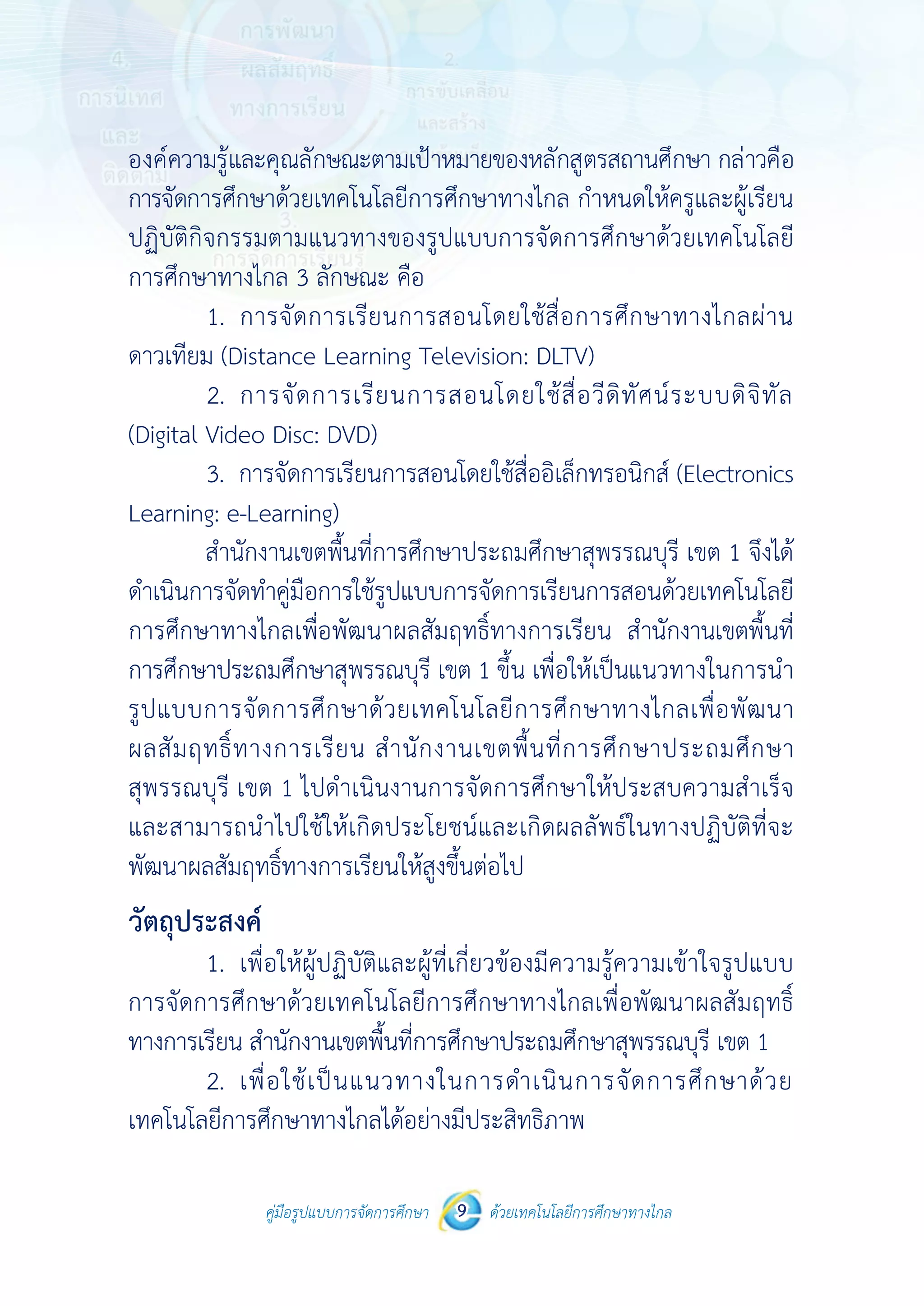 คู่มือรูปแบบการจัดการศึกษา ด้วยเทคโนโลยีการศึกษาทางไกล9
 
 
คู่มือรูปแบบการจัดการศึกษา 9 ด้วยเทคโนโลยีการศึกษาทางไกล
 
องค์ความรู้และคุณลักษณะตามเป้าหมายของหลักสูตรสถานศึกษา กล่าวคือ
การจัดการศึกษาด้วยเทคโนโลยีการศึกษาทางไกล กําหนดให้ครูและผู้เรียน
ปฏิบัติกิจกรรมตามแนวทางของรูปแบบการจัดการศึกษาด้วยเทคโนโลยี
การศึกษาทางไกล 3 ลักษณะ คือ
1. การจัดการเรียนการสอนโดยใช้สื่อการศึกษาทางไกลผ่าน
ดาวเทียม (Distance Learning Television: DLTV)
2. การจัดการเรียนการสอนโดยใช้สื่อวีดิทัศน์ระบบดิจิทัล
(Digital Video Disc: DVD)
3. การจัดการเรียนการสอนโดยใช้สื่ออิเล็กทรอนิกส์ (Electronics
Learning: e-Learning)
สํานักงานเขตพื้นที่การศึกษาประถมศึกษาสุพรรณบุรี เขต 1 จึงได้
ดําเนินการจัดทําคู่มือการใช้รูปแบบการจัดการเรียนการสอนด้วยเทคโนโลยี
การศึกษาทางไกลเพื่อพัฒนาผลสัมฤทธิ์ทางการเรียน สํานักงานเขตพื้นที่
การศึกษาประถมศึกษาสุพรรณบุรี เขต 1 ขึ้น เพื่อให้เป็นแนวทางในการนํา
รูปแบบการจัดการศึกษาด้วยเทคโนโลยีการศึกษาทางไกลเพื่อพัฒนา
ผลสัมฤทธิ์ทางการเรียน สํานักงานเขตพื้นที่การศึกษาประถมศึกษา
สุพรรณบุรี เขต 1 ไปดําเนินงานการจัดการศึกษาให้ประสบความสําเร็จ
และสามารถนําไปใช้ให้เกิดประโยชน์และเกิดผลลัพธ์ในทางปฏิบัติที่จะ
พัฒนาผลสัมฤทธิ์ทางการเรียนให้สูงขึ้นต่อไป
วัตถุประสงค์
1. เพื่อให้ผู้ปฏิบัติและผู้ที่เกี่ยวข้องมีความรู้ความเข้าใจรูปแบบ
การจัดการศึกษาด้วยเทคโนโลยีการศึกษาทางไกลเพื่อพัฒนาผลสัมฤทธิ์
ทางการเรียน สํานักงานเขตพื้นที่การศึกษาประถมศึกษาสุพรรณบุรี เขต 1
2. เพื่อใช้เป็นแนวทางในการดําเนินการจัดการศึกษาด้วย
เทคโนโลยีการศึกษาทางไกลได้อย่างมีประสิทธิภาพ
 