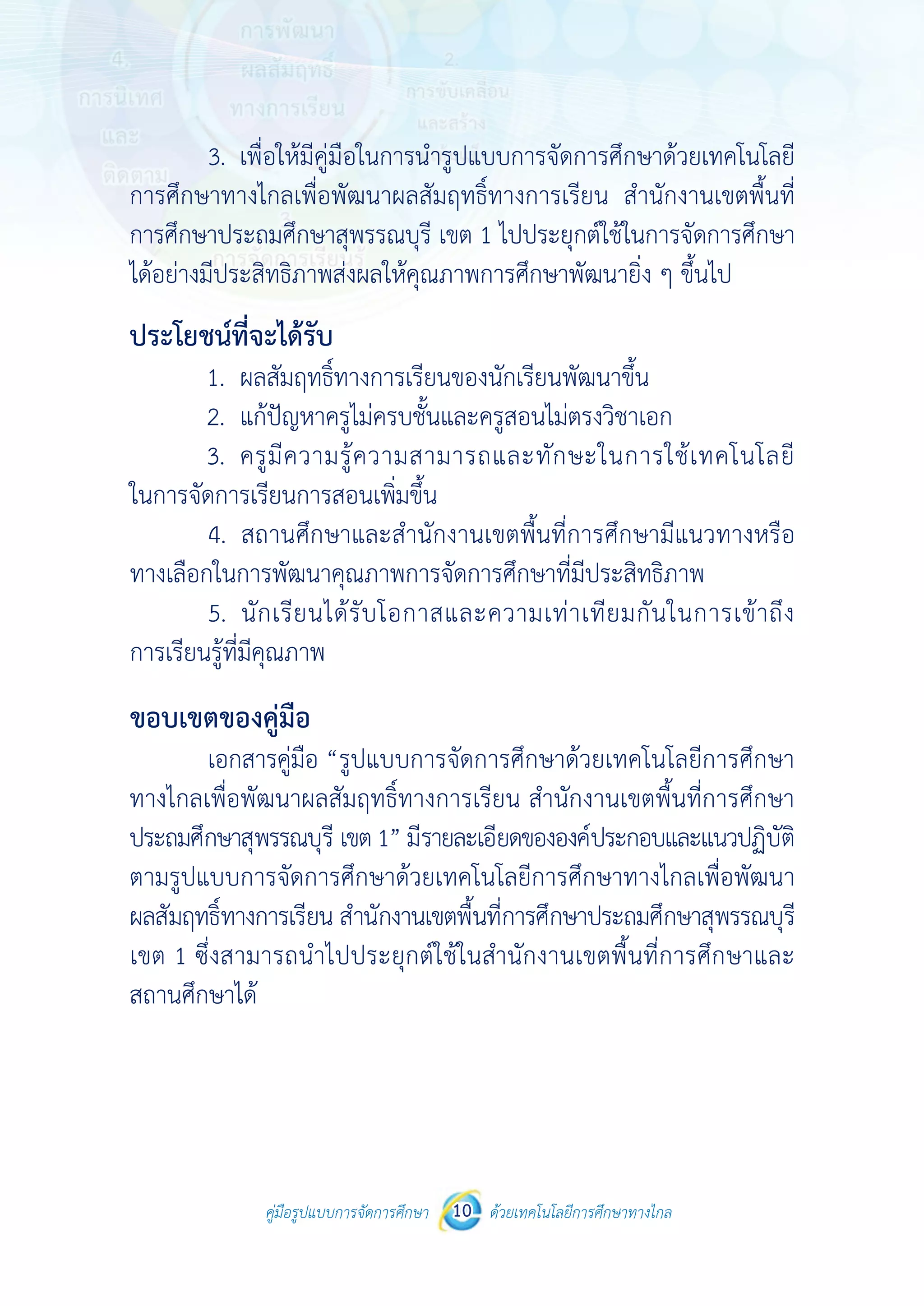 คู่มือรูปแบบการจัดการศึกษา ด้วยเทคโนโลยีการศึกษาทางไกล10
 
 
คู่มือรูปแบบการจัดการศึกษา 10 ด้วยเทคโนโลยีการศึกษาทางไกล
 
3. เพื่อให้มีคู่มือในการนํารูปแบบการจัดการศึกษาด้วยเทคโนโลยี
การศึกษาทางไกลเพื่อพัฒนาผลสัมฤทธิ์ทางการเรียน สํานักงานเขตพื้นที่
การศึกษาประถมศึกษาสุพรรณบุรี เขต 1 ไปประยุกต์ใช้ในการจัดการศึกษา
ได้อย่างมีประสิทธิภาพส่งผลให้คุณภาพการศึกษาพัฒนายิ่ง ๆ ขึ้นไป
ประโยชน์ที่จะได้รับ
1. ผลสัมฤทธิ์ทางการเรียนของนักเรียนพัฒนาขึ้น
2. แก้ปัญหาครูไม่ครบชั้นและครูสอนไม่ตรงวิชาเอก
3. ครูมีความรู้ความสามารถและทักษะในการใช้เทคโนโลยี
ในการจัดการเรียนการสอนเพิ่มขึ้น
4. สถานศึกษาและสํานักงานเขตพื้นที่การศึกษามีแนวทางหรือ
ทางเลือกในการพัฒนาคุณภาพการจัดการศึกษาที่มีประสิทธิภาพ
5. นักเรียนได้รับโอกาสและความเท่าเทียมกันในการเข้าถึง
การเรียนรู้ที่มีคุณภาพ
ขอบเขตของคู่มือ
เอกสารคู่มือ “รูปแบบการจัดการศึกษาด้วยเทคโนโลยีการศึกษา
ทางไกลเพื่อพัฒนาผลสัมฤทธิ์ทางการเรียน สํานักงานเขตพื้นที่การศึกษา
ประถมศึกษาสุพรรณบุรี เขต1” มีรายละเอียดขององค์ประกอบและแนวปฏิบัติ
ตามรูปแบบการจัดการศึกษาด้วยเทคโนโลยีการศึกษาทางไกลเพื่อพัฒนา
ผลสัมฤทธิ์ทางการเรียน สํานักงานเขตพื้นที่การศึกษาประถมศึกษาสุพรรณบุรี
เขต 1 ซึ่งสามารถนําไปประยุกต์ใช้ในสํานักงานเขตพื้นที่การศึกษาและ
สถานศึกษาได้
 