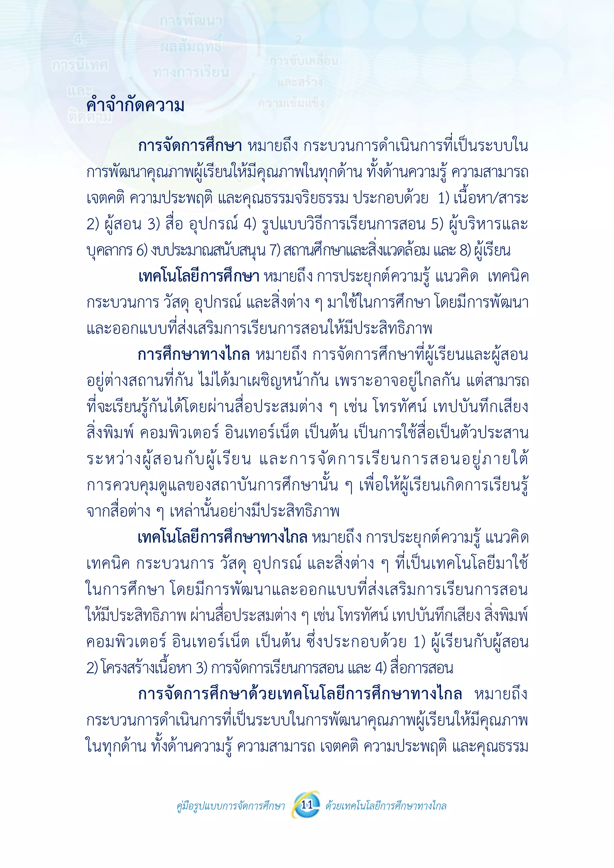 คู่มือรูปแบบการจัดการศึกษา ด้วยเทคโนโลยีการศึกษาทางไกล11
 
 
คู่มือรูปแบบการจัดการศึกษา 11 ด้วยเทคโนโลยีการศึกษาทางไกล
 
คําจํากัดความ
การจัดการศึกษา หมายถึง กระบวนการดําเนินการที่เป็นระบบใน
การพัฒนาคุณภาพผู้เรียนให้มีคุณภาพในทุกด้าน ทั้งด้านความรู้ ความสามารถ
เจตคติ ความประพฤติ และคุณธรรมจริยธรรม ประกอบด้วย 1) เนื้อหา/สาระ
2) ผู้สอน 3) สื่อ อุปกรณ์ 4) รูปแบบวิธีการเรียนการสอน 5) ผู้บริหารและ
บุคลากร6)งบประมาณสนับสนุน7)สถานศึกษาและสิ่งแวดล้อมและ8)ผู้เรียน
เทคโนโลยีการศึกษา หมายถึงการประยุกต์ความรู้ แนวคิด เทคนิค
กระบวนการ วัสดุ อุปกรณ์ และสิ่งต่าง ๆ มาใช้ในการศึกษา โดยมีการพัฒนา
และออกแบบที่ส่งเสริมการเรียนการสอนให้มีประสิทธิภาพ
การศึกษาทางไกล หมายถึง การจัดการศึกษาที่ผู้เรียนและผู้สอน
อยู่ต่างสถานที่กัน ไม่ได้มาเผชิญหน้ากัน เพราะอาจอยู่ไกลกัน แต่สามารถ
ที่จะเรียนรู้กันได้โดยผ่านสื่อประสมต่าง ๆ เช่น โทรทัศน์ เทปบันทึกเสียง
สิ่งพิมพ์ คอมพิวเตอร์ อินเทอร์เน็ต เป็นต้น เป็นการใช้สื่อเป็นตัวประสาน
ระหว่างผู้สอนกับผู้เรียน และการจัดการเรียนการสอนอยู่ภายใต้
การควบคุมดูแลของสถาบันการศึกษานั้น ๆ เพื่อให้ผู้เรียนเกิดการเรียนรู้
จากสื่อต่าง ๆ เหล่านั้นอย่างมีประสิทธิภาพ
เทคโนโลยีการศึกษาทางไกล หมายถึง การประยุกต์ความรู้ แนวคิด
เทคนิค กระบวนการ วัสดุ อุปกรณ์ และสิ่งต่าง ๆ ที่เป็นเทคโนโลยีมาใช้
ในการศึกษา โดยมีการพัฒนาและออกแบบที่ส่งเสริมการเรียนการสอน
ให้มีประสิทธิภาพโดยผ่านสื่อประสมต่างๆเช่นโทรทัศน์ เทปบันทึกเสียงสิ่งพิมพ์
คอมพิวเตอร์ อินเทอร์เน็ต เป็นต้น ซึ่งประกอบด้วย 1) ผู้เรียนกับผู้สอน
2)โครงสร้างเนื้อหา3)การจัดการเรียนการสอนและ4)สื่อการสอน
การจัดการศึกษาด้วยเทคโนโลยีการศึกษาทางไกล หมายถึง
กระบวนการดําเนินการที่เป็นระบบในการพัฒนาคุณภาพผู้เรียนให้มีคุณภาพ
ในทุกด้าน ทั้งด้านความรู้ ความสามารถ เจตคติ ความประพฤติ และคุณธรรม
ให้มีประสิทธิภาพ ผ่านสื่อประสมต่าง ๆ เช่น โทรทัศน์ เทปบันทึกเสียง สิ่งพิมพ์
 
 
คู่มือรูปแบบการจัดการศึกษา 11 ด้วยเทคโนโลยีการศึกษาทางไกล
 
คําจํากัดความ
การจัดการศึกษา หมายถึง กระบวนการดําเนินการที่เป็นระบบใน
การพัฒนาคุณภาพผู้เรียนให้มีคุณภาพในทุกด้าน ทั้งด้านความรู้ ความสามารถ
เจตคติ ความประพฤติ และคุณธรรมจริยธรรม ประกอบด้วย 1) เนื้อหา/สาระ
2) ผู้สอน 3) สื่อ อุปกรณ์ 4) รูปแบบวิธีการเรียนการสอน 5) ผู้บริหารและ
บุคลากร6)งบประมาณสนับสนุน7)สถานศึกษาและสิ่งแวดล้อมและ8)ผู้เรียน
เทคโนโลยีการศึกษา หมายถึงการประยุกต์ความรู้ แนวคิด เทคนิค
กระบวนการ วัสดุ อุปกรณ์ และสิ่งต่าง ๆ มาใช้ในการศึกษา โดยมีการพัฒนา
และออกแบบที่ส่งเสริมการเรียนการสอนให้มีประสิทธิภาพ
การศึกษาทางไกล หมายถึง การจัดการศึกษาที่ผู้เรียนและผู้สอน
อยู่ต่างสถานที่กัน ไม่ได้มาเผชิญหน้ากัน เพราะอาจอยู่ไกลกัน แต่สามารถ
ที่จะเรียนรู้กันได้โดยผ่านสื่อประสมต่าง ๆ เช่น โทรทัศน์ เทปบันทึกเสียง
สิ่งพิมพ์ คอมพิวเตอร์ อินเทอร์เน็ต เป็นต้น เป็นการใช้สื่อเป็นตัวประสาน
ระหว่างผู้สอนกับผู้เรียน และการจัดการเรียนการสอนอยู่ภายใต้
การควบคุมดูแลของสถาบันการศึกษานั้น ๆ เพื่อให้ผู้เรียนเกิดการเรียนรู้
จากสื่อต่าง ๆ เหล่านั้นอย่างมีประสิทธิภาพ
เทคโนโลยีการศึกษาทางไกล หมายถึง การประยุกต์ความรู้ แนวคิด
เทคนิค กระบวนการ วัสดุ อุปกรณ์ และสิ่งต่าง ๆ ที่เป็นเทคโนโลยีมาใช้
ในการศึกษา โดยมีการพัฒนาและออกแบบที่ส่งเสริมการเรียนการสอน
ให้มีประสิทธิภาพโดยผ่านสื่อประสมต่างๆเช่นโทรทัศน์ เทปบันทึกเสียงสิ่งพิมพ์
คอมพิวเตอร์ อินเทอร์เน็ต เป็นต้น ซึ่งประกอบด้วย 1) ผู้เรียนกับผู้สอน
2)โครงสร้างเนื้อหา3)การจัดการเรียนการสอนและ4)สื่อการสอน
การจัดการศึกษาด้วยเทคโนโลยีการศึกษาทางไกล หมายถึง
กระบวนการดําเนินการที่เป็นระบบในการพัฒนาคุณภาพผู้เรียนให้มีคุณภาพ
ในทุกด้าน ทั้งด้านความรู้ ความสามารถ เจตคติ ความประพฤติ และคุณธรรม
 