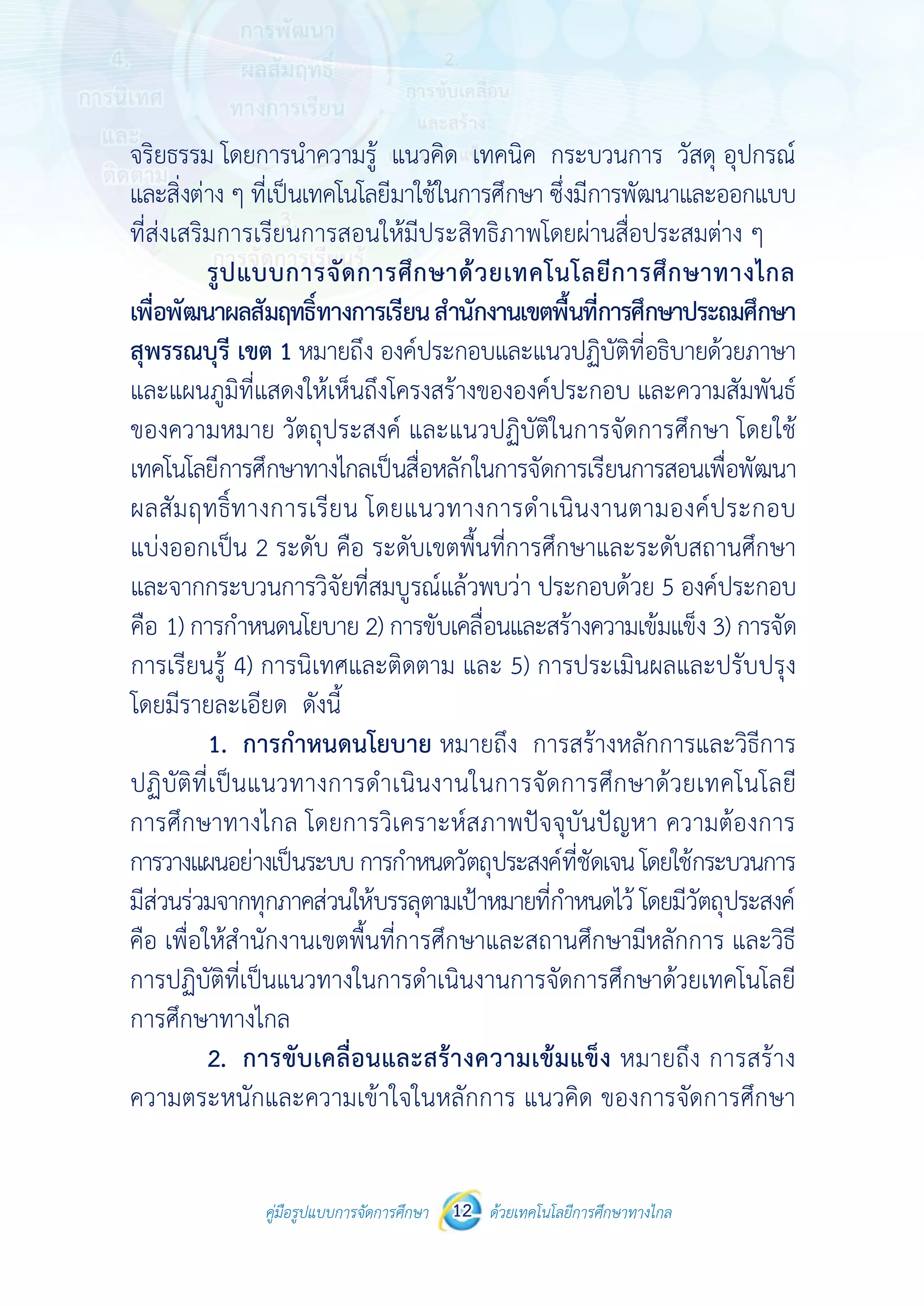 คู่มือรูปแบบการจัดการศึกษา ด้วยเทคโนโลยีการศึกษาทางไกล12
 
 
คู่มือรูปแบบการจัดการศึกษา 12 ด้วยเทคโนโลยีการศึกษาทางไกล
 
จริยธรรม โดยการนําความรู้ แนวคิด เทคนิค กระบวนการ วัสดุ อุปกรณ์
และสิ่งต่าง ๆ ที่เป็นเทคโนโลยีมาใช้ในการศึกษา ซึ่งมีการพัฒนาและออกแบบ
ที่ส่งเสริมการเรียนการสอนให้มีประสิทธิภาพโดยผ่านสื่อประสมต่าง ๆ
รูปแบบการจัดการศึกษาด้วยเทคโนโลยีการศึกษาทางไกล
เพื่อพัฒนาผลสัมฤทธิ์ทางการเรียนสํานักงานเขตพื้นที่การศึกษาประถมศึกษา
สุพรรณบุรี เขต 1 หมายถึง องค์ประกอบและแนวปฏิบัติที่อธิบายด้วยภาษา
และแผนภูมิที่แสดงให้เห็นถึงโครงสร้างขององค์ประกอบ และความสัมพันธ์
ของความหมาย วัตถุประสงค์ และแนวปฏิบัติในการจัดการศึกษา โดยใช้
เทคโนโลยีการศึกษาทางไกลเป็นสื่อหลักในการจัดการเรียนการสอนเพื่อพัฒนา
ผลสัมฤทธิ์ทางการเรียน โดยแนวทางการดําเนินงานตามองค์ประกอบ
แบ่งออกเป็น 2 ระดับ คือ ระดับเขตพื้นที่การศึกษาและระดับสถานศึกษา
และจากกระบวนการวิจัยที่สมบูรณ์แล้วพบว่า ประกอบด้วย 5 องค์ประกอบ
คือ 1) การกําหนดนโยบาย 2) การขับเคลื่อนและสร้างความเข้มแข็ง 3) การจัด
การเรียนรู้ 4) การนิเทศและติดตาม และ 5) การประเมินผลและปรับปรุง
โดยมีรายละเอียด ดังนี้
1. การกําหนดนโยบาย หมายถึง การสร้างหลักการและวิธีการ
ปฏิบัติที่เป็นแนวทางการดําเนินงานในการจัดการศึกษาด้วยเทคโนโลยี
การศึกษาทางไกล โดยการวิเคราะห์สภาพปัจจุบันปัญหา ความต้องการ
การวางแผนอย่างเป็นระบบการกําหนดวัตถุประสงค์ที่ชัดเจนโดยใช้กระบวนการ
มีส่วนร่วมจากทุกภาคส่วนให้บรรลุตามเป้าหมายที่กําหนดไว้ โดยมีวัตถุประสงค์
คือ เพื่อให้สํานักงานเขตพื้นที่การศึกษาและสถานศึกษามีหลักการ และวิธี
การปฏิบัติที่เป็นแนวทางในการดําเนินงานการจัดการศึกษาด้วยเทคโนโลยี
การศึกษาทางไกล
2. การขับเคลื่อนและสร้างความเข้มแข็ง หมายถึง การสร้าง
ความตระหนักและความเข้าใจในหลักการ แนวคิด ของการจัดการศึกษา
 
