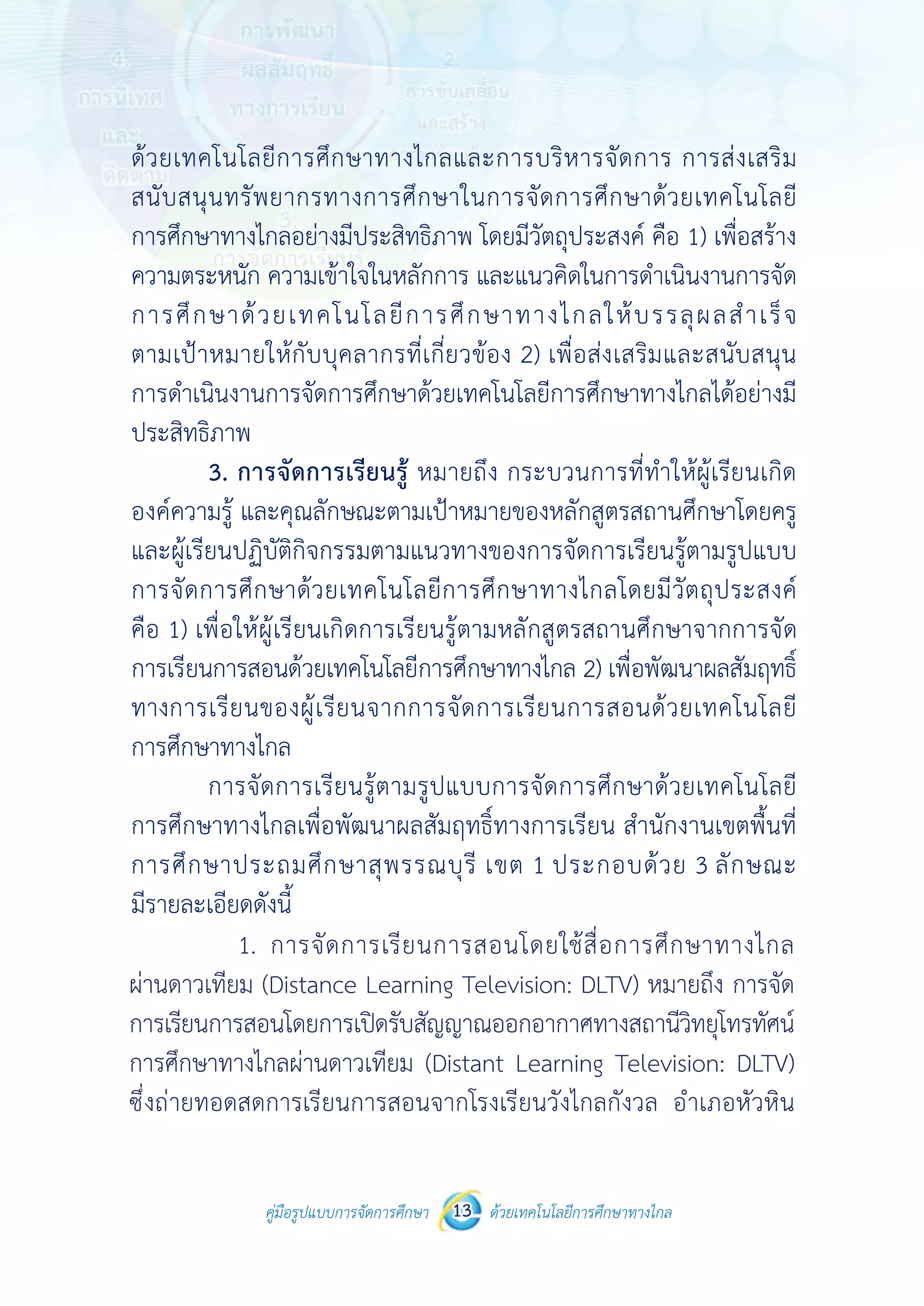 คู่มือรูปแบบการจัดการศึกษา ด้วยเทคโนโลยีการศึกษาทางไกล13
 
 
คู่มือรูปแบบการจัดการศึกษา 13 ด้วยเทคโนโลยีการศึกษาทางไกล
 
ด้วยเทคโนโลยีการศึกษาทางไกลและการบริหารจัดการ การส่งเสริม
สนับสนุนทรัพยากรทางการศึกษาในการจัดการศึกษาด้วยเทคโนโลยี
การศึกษาทางไกลอย่างมีประสิทธิภาพ โดยมีวัตถุประสงค์ คือ 1) เพื่อสร้าง
ความตระหนัก ความเข้าใจในหลักการ และแนวคิดในการดําเนินงานการจัด
การศึกษาด้วยเทคโนโลยีการศึกษาทางไกลให้บรรลุผลสําเร็จ
ตามเป้าหมายให้กับบุคลากรที่เกี่ยวข้อง 2) เพื่อส่งเสริมและสนับสนุน
การดําเนินงานการจัดการศึกษาด้วยเทคโนโลยีการศึกษาทางไกลได้อย่างมี
ประสิทธิภาพ
3. การจัดการเรียนรู้ หมายถึง กระบวนการที่ทําให้ผู้เรียนเกิด
องค์ความรู้ และคุณลักษณะตามเป้าหมายของหลักสูตรสถานศึกษาโดยครู
และผู้เรียนปฏิบัติกิจกรรมตามแนวทางของการจัดการเรียนรู้ตามรูปแบบ
การจัดการศึกษาด้วยเทคโนโลยีการศึกษาทางไกลโดยมีวัตถุประสงค์
คือ 1) เพื่อให้ผู้เรียนเกิดการเรียนรู้ตามหลักสูตรสถานศึกษาจากการจัด
การเรียนการสอนด้วยเทคโนโลยีการศึกษาทางไกล 2) เพื่อพัฒนาผลสัมฤทธิ์
ทางการเรียนของผู้เรียนจากการจัดการเรียนการสอนด้วยเทคโนโลยี
การศึกษาทางไกล
การจัดการเรียนรู้ตามรูปแบบการจัดการศึกษาด้วยเทคโนโลยี
การศึกษาทางไกลเพื่อพัฒนาผลสัมฤทธิ์ทางการเรียน สํานักงานเขตพื้นที่
การศึกษาประถมศึกษาสุพรรณบุรี เขต 1 ประกอบด้วย 3 ลักษณะ
มีรายละเอียดดังนี้
1. การจัดการเรียนการสอนโดยใช้สื่อการศึกษาทางไกล
ผ่านดาวเทียม(DistanceLearningTelevision:DLTV) หมายถึงการจัดการเรียน
การสอนโดยการเปิดรับสัญญาณออกอากาศทางสถานีวิทยุโทรทัศน์
การศึกษาทางไกลผ่านดาวเทียม (Distant Learning Television: DLTV)
ซึ่งถ่ายทอดสดการเรียนการสอนจากโรงเรียนวังไกลกังวล อําเภอหัวหิน
		 1.	 การจัดการเรียนการสอนโดยใช้สื่อการศึกษาทางไกล
ผ่านดาวเทียม (Distance Learning Television: DLTV) หมายถึง การจัด
การเรียนการสอนโดยการเปิดรับสัญญาณออกอากาศทางสถานีวิทยุโทรทัศน์
การศึกษาทางไกลผ่านดาวเทียม (Distant Learning Television: DLTV)
ซึ่งถ่ายทอดสดการเรียนการสอนจากโรงเรียนวังไกลกังวล อำ�เภอหัวหิน
 