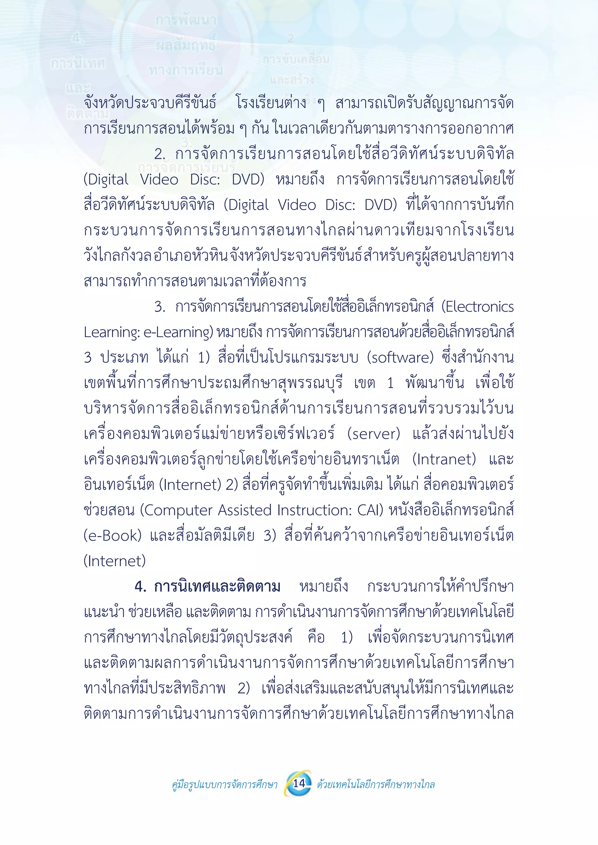 คู่มือรูปแบบการจัดการศึกษา ด้วยเทคโนโลยีการศึกษาทางไกล14
จังหวัดประจวบคีรีขันธ์ โรงเรียนต่าง ๆ สามารถเปิดรับสัญญาณการจัด
การเรียนการสอนได้พร้อม ๆ กัน ในเวลาเดียวกันตามตารางการออกอากาศ
		 2.	 การจัดการเรียนการสอนโดยใช้สื่อวีดิทัศน์ระบบดิจิทัล
(Digital Video Disc: DVD) หมายถึง การจัดการเรียนการสอนโดยใช้
สื่อวีดิทัศน์ระบบดิจิทัล (Digital Video Disc: DVD) ที่ได้จากการบันทึก
กระบวนการจัดการเรียนการสอนทางไกลผ่านดาวเทียมจากโรงเรียน
วังไกลกังวลอำ�เภอหัวหินจังหวัดประจวบคีรีขันธ์สำ�หรับครูผู้สอนปลายทาง
สามารถทำ�การสอนตามเวลาที่ต้องการ
		 3.	 การจัดการเรียนการสอนโดยใช้สื่ออิเล็กทรอนิกส์ (Electronics
Learning:e-Learning)หมายถึงการจัดการเรียนการสอนด้วยสื่ออิเล็กทรอนิกส์
3 ประเภท ได้แก่ 1) สื่อที่เป็นโปรแกรมระบบ (software) ซึ่งสำ�นักงาน
เขตพื้นที่การศึกษาประถมศึกษาสุพรรณบุรี เขต 1 พัฒนาขึ้น เพื่อใช้
บริหารจัดการสื่ออิเล็กทรอนิกส์ด้านการเรียนการสอนที่รวบรวมไว้บน
เครื่องคอมพิวเตอร์แม่ข่ายหรือเซิร์ฟเวอร์ (server) แล้วส่งผ่านไปยัง
เครื่องคอมพิวเตอร์ลูกข่ายโดยใช้เครือข่ายอินทราเน็ต (Intranet) และ
อินเทอร์เน็ต (Internet) 2) สื่อที่ครูจัดทำ�ขึ้นเพิ่มเติม ได้แก่ สื่อคอมพิวเตอร์
ช่วยสอน (Computer Assisted Instruction: CAI) หนังสืออิเล็กทรอนิกส์
(e-Book) และสื่อมัลติมีเดีย 3) สื่อที่ค้นคว้าจากเครือข่ายอินเทอร์เน็ต
(Internet)
	 4.	การนิเทศและติดตาม หมายถึง กระบวนการให้คำ�ปรึกษา
แนะนำ�ช่วยเหลือและติดตามการดำ�เนินงานการจัดการศึกษาด้วยเทคโนโลยี
การศึกษาทางไกลโดยมีวัตถุประสงค์ คือ 1) เพื่อจัดกระบวนการนิเทศ
และติดตามผลการดำ�เนินงานการจัดการศึกษาด้วยเทคโนโลยีการศึกษา
ทางไกลที่มีประสิทธิภาพ 2) เพื่อส่งเสริมและสนับสนุนให้มีการนิเทศและ
ติดตามการดำ�เนินงานการจัดการศึกษาด้วยเทคโนโลยีการศึกษาทางไกล
 