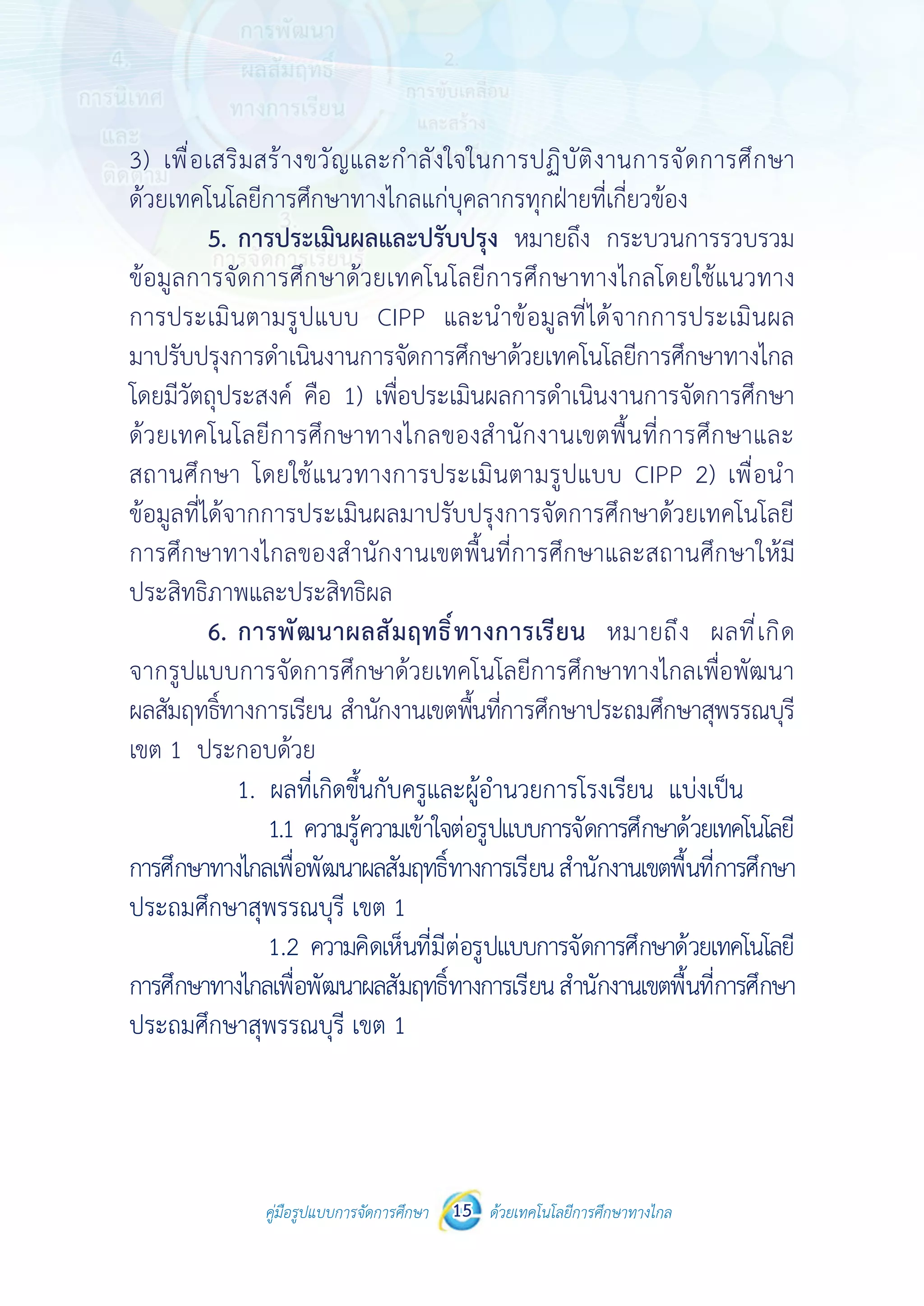 คู่มือรูปแบบการจัดการศึกษา ด้วยเทคโนโลยีการศึกษาทางไกล15
 
 
คู่มือรูปแบบการจัดการศึกษา 15 ด้วยเทคโนโลยีการศึกษาทางไกล
 
3) เพื่อเสริมสร้างขวัญและกําลังใจในการปฏิบัติงานการจัดการศึกษา
ด้วยเทคโนโลยีการศึกษาทางไกลแก่บุคลากรทุกฝ่ายที่เกี่ยวข้อง
5. การประเมินผลและปรับปรุง หมายถึง กระบวนการรวบรวมข้อมูล
การจัดการศึกษาด้วยเทคโนโลยีการศึกษาทางไกลโดยใช้แนวทาง
การประเมินตามรูปแบบ CIPP และนําข้อมูลที่ได้จากการประเมินผล
มาปรับปรุงการดําเนินงานการจัดการศึกษาด้วยเทคโนโลยีการศึกษาทางไกล
โดยมีวัตถุประสงค์ คือ 1) เพื่อประเมินผลการดําเนินงานการจัดการศึกษา
ด้วยเทคโนโลยีการศึกษาทางไกลของสํานักงานเขตพื้นที่การศึกษาและ
สถานศึกษา โดยใช้แนวทางการประเมินตามรูปแบบ CIPP 2) เพื่อนําข้อมูล
ที่ได้จากการประเมินผลมาปรับปรุงการจัดการศึกษาด้วยเทคโนโลยี
การศึกษาทางไกลของสํานักงานเขตพื้นที่การศึกษาและสถานศึกษาให้มี
ประสิทธิภาพและประสิทธิผล
6. การพัฒนาผลสัมฤทธิ์ทางการเรียน หมายถึง ผลที่เกิดจาก
รูปแบบการจัดการศึกษาด้วยเทคโนโลยีการศึกษาทางไกลเพื่อพัฒนา
ผลสัมฤทธิ์ทางการเรียน สํานักงานเขตพื้นที่การศึกษาประถมศึกษาสุพรรณบุรี
เขต 1 ประกอบด้วย
1. ผลที่เกิดขึ้นกับครูและผู้อํานวยการโรงเรียน แบ่งเป็น
1.1 ความรู้ความเข้าใจต่อรูปแบบการจัดการศึกษาด้วยเทคโนโลยี
การศึกษาทางไกลเพื่อพัฒนาผลสัมฤทธิ์ทางการเรียนสํานักงานเขตพื้นที่การศึกษา
ประถมศึกษาสุพรรณบุรี เขต 1
1.2 ความคิดเห็นที่มีต่อรูปแบบการจัดการศึกษาด้วยเทคโนโลยี
การศึกษาทางไกลเพื่อพัฒนาผลสัมฤทธิ์ทางการเรียนสํานักงานเขตพื้นที่การศึกษา
ประถมศึกษาสุพรรณบุรี เขต 1
3) เพื่อเสริมสร้างขวัญและกำ�ลังใจในการปฏิบัติงานการจัดการศึกษา
ด้วยเทคโนโลยีการศึกษาทางไกลแก่บุคลากรทุกฝ่ายที่เกี่ยวข้อง
	 5.	การประเมินผลและปรับปรุง หมายถึง กระบวนการรวบรวม
ข้อมูลการจัดการศึกษาด้วยเทคโนโลยีการศึกษาทางไกลโดยใช้แนวทาง
การประเมินตามรูปแบบ CIPP และนำ�ข้อมูลที่ได้จากการประเมินผล
มาปรับปรุงการดำ�เนินงานการจัดการศึกษาด้วยเทคโนโลยีการศึกษาทางไกล
โดยมีวัตถุประสงค์ คือ 1) เพื่อประเมินผลการดำ�เนินงานการจัดการศึกษา
ด้วยเทคโนโลยีการศึกษาทางไกลของสำ�นักงานเขตพื้นที่การศึกษาและ
สถานศึกษา โดยใช้แนวทางการประเมินตามรูปแบบ CIPP 2) เพื่อนำ�
ข้อมูลที่ได้จากการประเมินผลมาปรับปรุงการจัดการศึกษาด้วยเทคโนโลยี
การศึกษาทางไกลของสำ�นักงานเขตพื้นที่การศึกษาและสถานศึกษาให้มี
ประสิทธิภาพและประสิทธิผล
	 6.	การพัฒนาผลสัมฤทธิ์ทางการเรียน หมายถึง ผลที่เกิด
จากรูปแบบการจัดการศึกษาด้วยเทคโนโลยีการศึกษาทางไกลเพื่อพัฒนา
ผลสัมฤทธิ์ทางการเรียน สำ�นักงานเขตพื้นที่การศึกษาประถมศึกษาสุพรรณบุรี
เขต 1 ประกอบด้วย
 