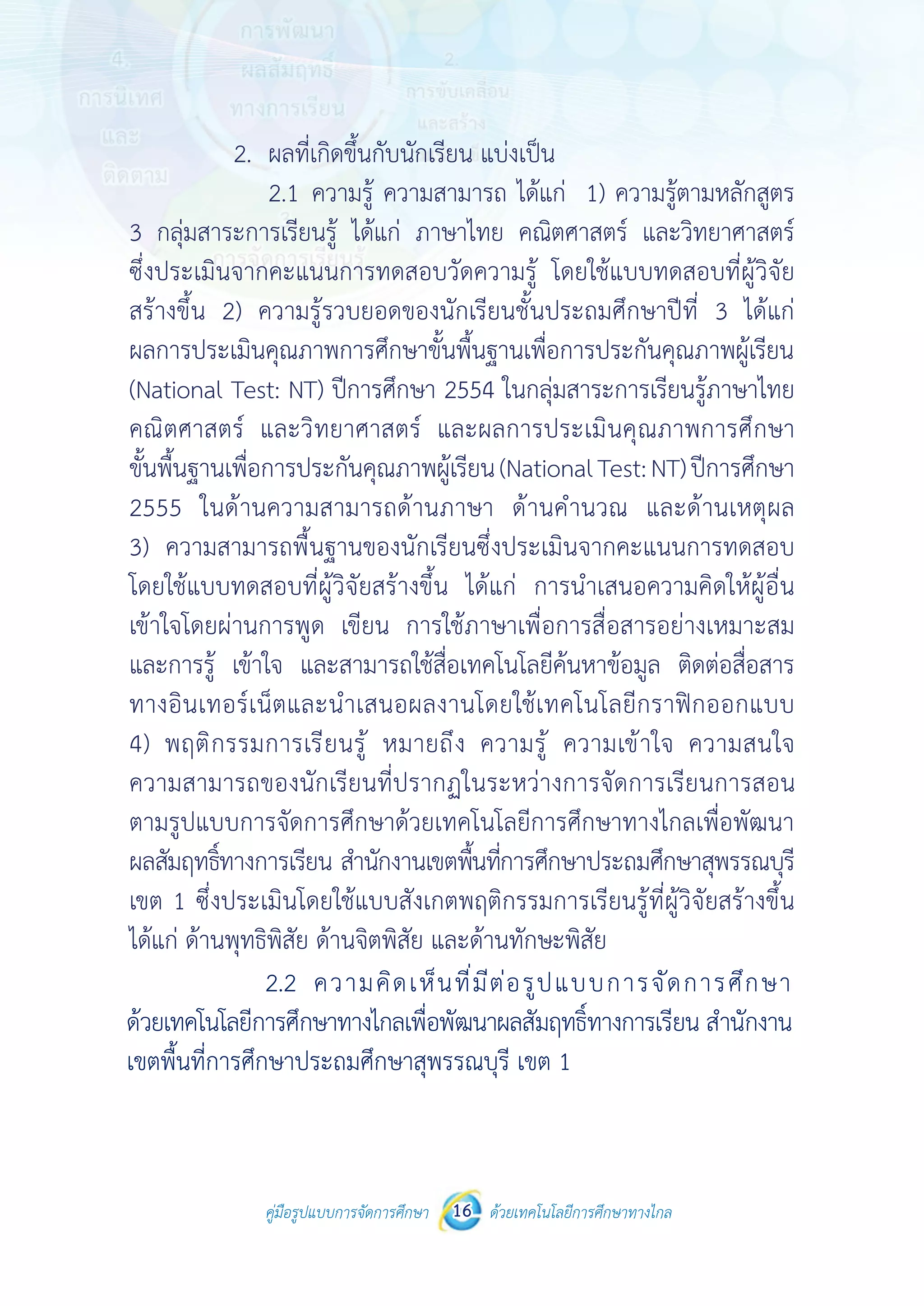 คู่มือรูปแบบการจัดการศึกษา ด้วยเทคโนโลยีการศึกษาทางไกล16
 
 
คู่มือรูปแบบการจัดการศึกษา 16 ด้วยเทคโนโลยีการศึกษาทางไกล
 
2. ผลที่เกิดขึ้นกับนักเรียน แบ่งเป็น
2.1 ความรู้ ความสามารถ ได้แก่ 1) ความรู้ตามหลักสูตร
3กลุ่มสาระการเรียนรู้ ได้แก่ ภาษาไทยคณิตศาสตร์ และวิทยาศาสตร์ ซึ่งประเมิน
จากคะแนนการทดสอบวัดความรู้ โดยใช้แบบทดสอบที่ผู้วิจัยสร้างขึ้น
2) ความรู้รวบยอดของนักเรียน ได้แก่ ผลการประเมินคุณภาพการศึกษา
ขั้นพื้นฐานเพื่อการประกันคุณภาพผู้เรียน (National Test: NT) ปีการศึกษา
2554 ในกลุ่มสาระการเรียนรู้ภาษาไทย คณิตศาสตร์ และวิทยาศาสตร์
และผลการประเมินคุณภาพการศึกษาขั้นพื้นฐานเพื่อการประกันคุณภาพ
ผู้เรียน (National Test: NT) ปีการศึกษา 2555 ในด้านความสามารถ
ด้านภาษา ด้านคํานวณ และด้านเหตุผล 3) ความสามารถพื้นฐานของนักเรียน
ซึ่งประเมินจากคะแนนการทดสอบ โดยใช้แบบทดสอบที่ผู้วิจัยสร้างขึ้น ได้แก่
การนําเสนอความคิดให้ผู้อื่นเข้าใจโดยผ่านการพูด เขียน การใช้ภาษา
เพื่อการสื่อสารอย่างเหมาะสม และการรู้ เข้าใจ และสามารถใช้สื่อเทคโนโลยี
ค้นหาข้อมูล ติดต่อสื่อสารทางอินเทอร์เน็ตและนําเสนอผลงานโดยใช้เทคโนโลยี
กราฟิกออกแบบ4)พฤติกรรมการเรียนรู้ หมายถึงความรู้ ความเข้าใจความสนใจ
ความสามารถของนักเรียนที่ปรากฏในระหว่างการจัดการเรียนการสอนตาม
รูปแบบการจัดการศึกษาด้วยเทคโนโลยีการศึกษาทางไกลเพื่อพัฒนาผลสัมฤทธิ์
ทางการเรียน สํานักงานเขตพื้นที่การศึกษาประถมศึกษาสุพรรณบุรี เขต 1
ซึ่งประเมินโดยใช้แบบสังเกตพฤติกรรมการเรียนรู้ที่ผู้วิจัยสร้างขึ้น ได้แก่
ด้านพุทธิพิสัย ด้านจิตพิสัย และด้านทักษะพิสัย
2.2 ความคิดเห็นที่มีต่อรูปแบบการจัดการศึกษา
ด้วยเทคโนโลยีการศึกษาทางไกลเพื่อพัฒนาผลสัมฤทธิ์ทางการเรียน สํานักงาน
เขตพื้นที่การศึกษาประถมศึกษาสุพรรณบุรี เขต 1
7. แผนการจัดการเรียนรู้ หมายถึง การวางแผนการจัดกิจกรรม
เป็นลายลักษณ์อักษรไว้ล่วงหน้าอย่างละเอียด สําหรับใช้ตามองค์ประกอบที่ 3
	 2.	 ผลที่เกิดขึ้นกับนักเรียน แบ่งเป็น
		 2.1	ความรู้ ความสามารถ ได้แก่ 1) ความรู้ตามหลักสูตร
3 กลุ่มสาระการเรียนรู้ ได้แก่ ภาษาไทย คณิตศาสตร์ และวิทยาศาสตร์
ซึ่งประเมินจากคะแนนการทดสอบวัดความรู้ โดยใช้แบบทดสอบที่ผู้วิจัย
สร้างขึ้น 2) ความรู้รวบยอดของนักเรียนชั้นประถมศึกษาปีที่ 3 ได้แก่
ผลการประเมินคุณภาพการศึกษาขั้นพื้นฐานเพื่อการประกันคุณภาพผู้เรียน
(National Test: NT) ปีการศึกษา 2554 ในกลุ่มสาระการเรียนรู้ภาษาไทย
คณิตศาสตร์ และวิทยาศาสตร์ และผลการประเมินคุณภาพการศึกษา
ขั้นพื้นฐานเพื่อการประกันคุณภาพผู้เรียน(NationalTest:NT)ปีการศึกษา
2555 ในด้านความสามารถด้านภาษา ด้านคำ�นวณ และด้านเหตุผล
3) ความสามารถพื้นฐานของนักเรียนซึ่งประเมินจากคะแนนการทดสอบ
โดยใช้แบบทดสอบที่ผู้วิจัยสร้างขึ้น ได้แก่ การนำ�เสนอความคิดให้ผู้อื่น
เข้าใจโดยผ่านการพูด เขียน การใช้ภาษาเพื่อการสื่อสารอย่างเหมาะสม
และการรู้ เข้าใจ และสามารถใช้สื่อเทคโนโลยีค้นหาข้อมูล ติดต่อสื่อสาร
ทางอินเทอร์เน็ตและนำ�เสนอผลงานโดยใช้เทคโนโลยีกราฟิกออกแบบ
4) พฤติกรรมการเรียนรู้ หมายถึง ความรู้ ความเข้าใจ ความสนใจ
ความสามารถของนักเรียนที่ปรากฏในระหว่างการจัดการเรียนการสอน
ตามรูปแบบการจัดการศึกษาด้วยเทคโนโลยีการศึกษาทางไกลเพื่อพัฒนา
ผลสัมฤทธิ์ทางการเรียน สำ�นักงานเขตพื้นที่การศึกษาประถมศึกษาสุพรรณบุรี
เขต 1 ซึ่งประเมินโดยใช้แบบสังเกตพฤติกรรมการเรียนรู้ที่ผู้วิจัยสร้างขึ้น
ได้แก่ ด้านพุทธิพิสัย ด้านจิตพิสัย และด้านทักษะพิสัย
 