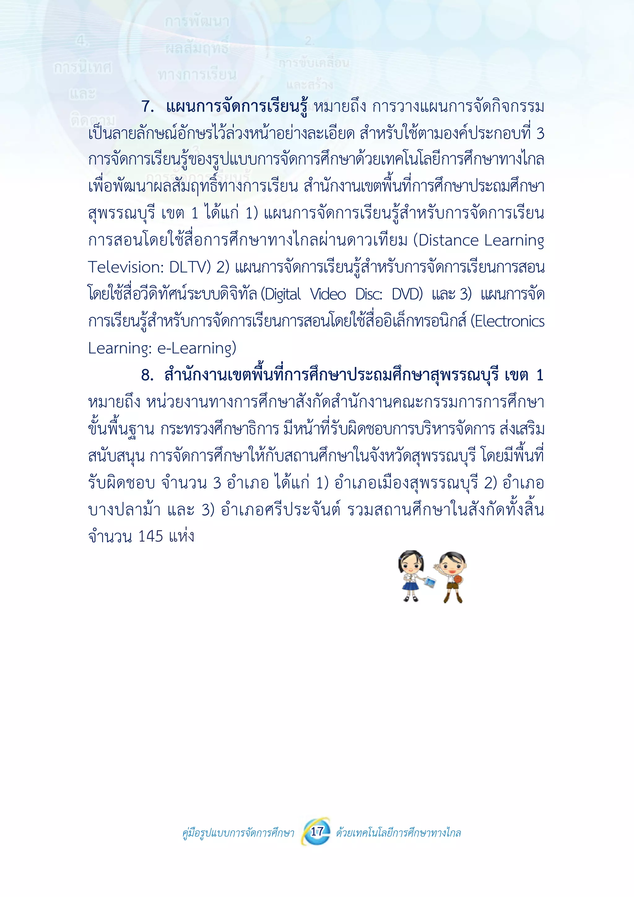 คู่มือรูปแบบการจัดการศึกษา ด้วยเทคโนโลยีการศึกษาทางไกล17
 
การจัดการเรีย
เพื่อพัฒนาผล
สุพรรณบุรี เ
การสอนโดย
Television:
โดยใช้สื่อวีดิทั
การเรียนรู้สําห
Learning: e
8.
หมายถึง หน
ขั้นพื้นฐาน ก
สนับสนุน กา
รับผิดชอบ จ
บางปลาม้า
จํานวน 146
คู่มือรูปแบบ
ยนรู้ของรูปแบ
ลสัมฤทธิ์ทางก
เขต 1 ได้แก่
ยใช้สื่อการศึก
DLTV) 2) แ
ทัศน์ระบบดิจิทั
หรับการจัดกา
e-Learning)
สํานักงานเขต
น่วยงานทางกา
กระทรวงศึกษา
ารจัดการศึกษา
จํานวน 3 อํา
และ 3) อําเ
แห่ง
บการจัดการศึกษา 17
บบการจัดการศึ
การเรียน สําน
1) แผนการจั
กษาทางไกลผ
ผนการจัดการ
ทัล(Digital Vid
ารเรียนการสอน
ตพื้นที่การศึก
ารศึกษาสังกัด
าธิการ มีหน้าที
าให้กับสถานศึ
เภอ ได้แก่ 1
ภอศรีประจัน
 
ด้วยเทคโนโลยีการศึกษาทา
 
ศึกษาด้วยเทคโ
นักงานเขตพื้นที
จัดการเรียนรู้ส
ผ่านดาวเทียม
เรียนรู้สําหรับ
deo Disc: DV
นโดยใช้สื่ออิเล็
กษาประถมศึก
ดสํานักงานคณ
ที่รับผิดชอบกา
ศึกษาในจังหวัด
) อําเภอเมือง
นต์ รวมสถาน
างไกล
โนโลยีการศึกษ
ที่การศึกษาปร
สําหรับการจัด
ม (Distance
การจัดการเรีย
VD) และ3) แ
ล็กทรอนิกส์ (El
กษาสุพรรณบ
ณะกรรมการก
ารบริหารจัดกา
ดสุพรรณบุรี โ
งสุพรรณบุรี
นศึกษาในสัง
ษาทางไกล
ระถมศึกษา
ดการเรียน
Learning
ยนการสอน
แผนการจัด
lectronics
บุรี เขต 1
การศึกษา
าร ส่งเสริม
โดยมีพื้นที่
2) อําเภอ
กัดทั้งสิ้น
145 แห่ง
คู่มือรูปแบบการจัดการศึกษา 16 ด้วยเทคโนโลยีการศึกษาทางไกล
 
ด้านพุทธิพิสัย ด้านจิตพิสัย และด้านทักษะพิสัย
2.2 ความคิดเห็นที่มีต่อรูปแบบการจัดการศึกษา
ด้วยเทคโนโลยีการศึกษาทางไกลเพื่อพัฒนาผลสัมฤทธิ์ทางการเรียน สํานักงาน
เขตพื้นที่การศึกษาประถมศึกษาสุพรรณบุรี เขต 1
7. แผนการจัดการเรียนรู้ หมายถึง การวางแผนการจัดกิจกรรม
เป็นลายลักษณ์อักษรไว้ล่วงหน้าอย่างละเอียด สําหรับใช้ตามองค์ประกอบที่ 3
 