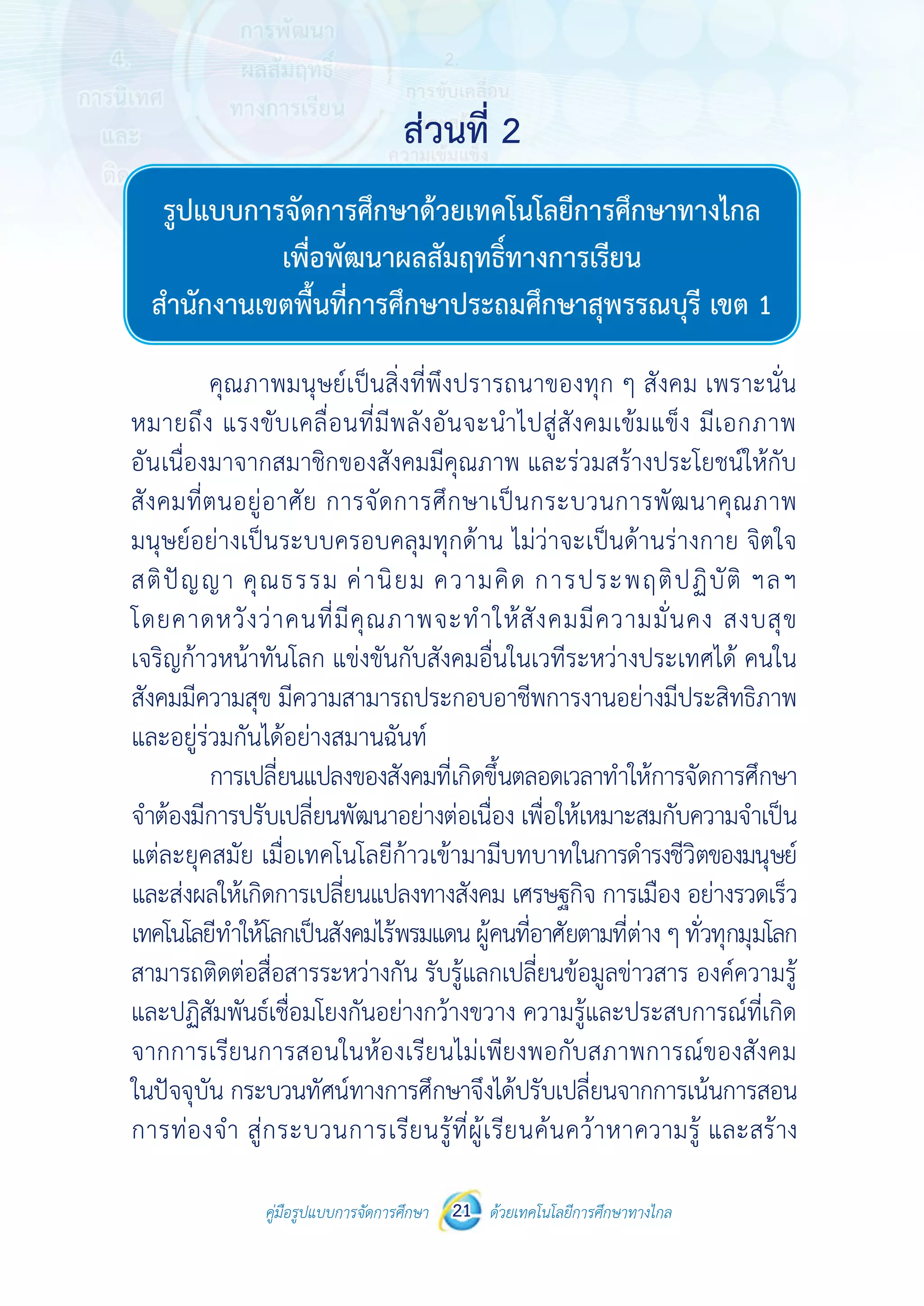 คู่มือรูปแบบการจัดการศึกษา ด้วยเทคโนโลยีการศึกษาทางไกล21
 
 
คู่มือรูปแบบการจัดการศึกษา 21 ด้วยเทคโนโลยีการศึกษาทางไกล
 
รูปแบบการจัดการศึกษา
ด้วยเทคโนโลยีการศึกษาทางไกลเพื่อพัฒนาผลสัมฤทธิ์ทางการเรียน
สํานักงานเขตพื้นที่การศึกษาประถมศึกษาสุพรรณบุรี เขต 1
คุณภาพมนุษย์เป็นสิ่งที่พึงปรารถนาของทุก ๆ สังคม เพราะนั่น
หมายถึง แรงขับเคลื่อนที่มีพลังอันจะนําไปสู่สังคมเข้มแข็ง มีเอกภาพ
อันเนื่องมาจากสมาชิกของสังคมมีคุณภาพ และร่วมสร้างประโยชน์ให้กับ
สังคมที่ตนอยู่อาศัย การจัดการศึกษาเป็นกระบวนการพัฒนาคุณภาพ
มนุษย์อย่างเป็นระบบครอบคลุมทุกด้าน ไม่ว่าจะเป็นด้านร่างกาย จิตใจ
สติปัญญา คุณธรรม ค่านิยม ความคิด การประพฤติปฏิบัติ ฯลฯ
โดยคาดหวังว่าคนที่มีคุณภาพจะทําให้สังคมมีความมั่นคง สงบสุข
เจริญก้าวหน้าทันโลก แข่งขันกับสังคมอื่นในเวทีระหว่างประเทศได้ คนใน
สังคมมีความสุข มีความสามารถประกอบอาชีพการงานอย่างมีประสิทธิภาพ
และอยู่ร่วมกันได้อย่างสมานฉันท์
การเปลี่ยนแปลงของสังคมที่เกิดขึ้นตลอดเวลาทําให้การจัดการศึกษา
จําต้องมีการปรับเปลี่ยนพัฒนาอย่างต่อเนื่อง เพื่อให้เหมาะสมกับความจําเป็น
แต่ละยุคสมัย เมื่อเทคโนโลยีก้าวเข้ามามีบทบาทในการดํารงชีวิตของมนุษย์
และส่งผลให้เกิดการเปลี่ยนแปลงทางสังคม เศรษฐกิจ การเมือง อย่างรวดเร็ว
เทคโนโลยีทําให้โลกเป็นสังคมไร้พรมแดนผู้คนที่อาศัยตามที่ต่างๆทั่วทุกมุมโลก
สามารถติดต่อสื่อสารระหว่างกัน รับรู้แลกเปลี่ยนข้อมูลข่าวสาร องค์ความรู้
และปฏิสัมพันธ์เชื่อมโยงกันอย่างกว้างขวาง ความรู้และประสบการณ์ที่เกิด
จากการเรียนการสอนในห้องเรียนไม่เพียงพอกับสภาพการณ์ของสังคม
ในปัจจุบัน กระบวนทัศน์ทางการศึกษาจึงได้ปรับเปลี่ยนจากการเน้นการสอน
การท่องจํา สู่กระบวนการเรียนรู้ที่ผู้เรียนค้นคว้าหาความรู้ และสร้าง
ส่วนที่ 2
ส่วนที่ 2
รูปแบบการจัดการศึกษาด้วยเทคโนโลยีการศึกษาทางไกล
เพื่อพัฒนาผลสัมฤทธิ์ทางการเรียน
สำ�นักงานเขตพื้นที่การศึกษาประถมศึกษาสุพรรณบุรี เขต 1
 