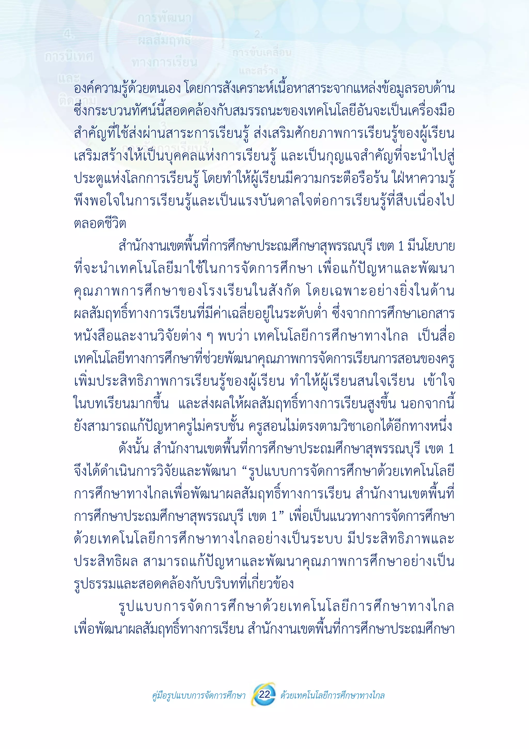 คู่มือรูปแบบการจัดการศึกษา ด้วยเทคโนโลยีการศึกษาทางไกล22
 
 
คู่มือรูปแบบการจัดการศึกษา 22 ด้วยเทคโนโลยีการศึกษาทางไกล
 
องค์ความรู้ด้วยตนเอง โดยการสังเคราะห์เนื้อหาสาระจากแหล่งข้อมูลรอบด้าน
ซึ่งกระบวนทัศน์นี้สอดคล้องกับสมรรถนะของเทคโนโลยีอันจะเป็นเครื่องมือ
สําคัญที่ใช้ส่งผ่านสาระการเรียนรู้ ส่งเสริมศักยภาพการเรียนรู้ของผู้เรียน
เสริมสร้างให้เป็นบุคคลแห่งการเรียนรู้ และเป็นกุญแจสําคัญที่จะนําไปสู่
ประตูแห่งโลกการเรียนรู้ โดยทําให้ผู้เรียนมีความกระตือรือร้น ใฝ่หาความรู้
พึงพอใจในการเรียนรู้และเป็นแรงบันดาลใจต่อการเรียนรู้ที่สืบเนื่องไป
ตลอดชีวิต
สํานักงานเขตพื้นที่การศึกษาประถมศึกษาสุพรรณบุรี เขต1 มีนโยบาย
ที่จะนําเทคโนโลยีมาใช้ในการจัดการศึกษา เพื่อแก้ปัญหาและพัฒนา
คุณภาพการศึกษาของโรงเรียนในสังกัด โดยเฉพาะอย่างยิ่งในด้าน
ผลสัมฤทธิ์ทางการเรียนที่มีค่าเฉลี่ยอยู่ในระดับต่ํา ซึ่งจากการศึกษาเอกสาร
หนังสือและงานวิจัยต่าง ๆ พบว่า เทคโนโลยีการศึกษาทางไกล เป็นสื่อ
เทคโนโลยีทางการศึกษาที่ช่วยพัฒนาคุณภาพการจัดการเรียนการสอนของครู
เพิ่มประสิทธิภาพการเรียนรู้ของผู้เรียน ทําให้ผู้เรียนสนใจเรียน เข้าใจ
ในบทเรียนมากขึ้น และส่งผลให้ผลสัมฤทธิ์ทางการเรียนสูงขึ้น นอกจากนี้
ยังสามารถแก้ปัญหาครูไม่ครบชั้น ครูสอนไม่ตรงตามวิชาเอกได้อีกทางหนึ่ง
ดังนั้น สํานักงานเขตพื้นที่การศึกษาประถมศึกษาสุพรรณบุรี เขต 1
จึงได้ดําเนินการวิจัยและพัฒนา “รูปแบบการจัดการศึกษาด้วยเทคโนโลยี
การศึกษาทางไกลเพื่อพัฒนาผลสัมฤทธิ์ทางการเรียน สํานักงานเขตพื้นที่
การศึกษาประถมศึกษาสุพรรณบุรี เขต 1” เพื่อเป็นแนวทางการจัดการศึกษา
ด้วยเทคโนโลยีการศึกษาทางไกลอย่างเป็นระบบ มีประสิทธิภาพและ
ประสิทธิผล สามารถแก้ปัญหาและพัฒนาคุณภาพการศึกษาอย่างเป็น
รูปธรรมและสอดคล้องกับบริบทที่เกี่ยวข้อง
รูปแบบการจัดการศึกษาด้วยเทคโนโลยีการศึกษาทางไกล
เพื่อพัฒนาผลสัมฤทธิ์ทางการเรียน สํานักงานเขตพื้นที่การศึกษาประถมศึกษา
 