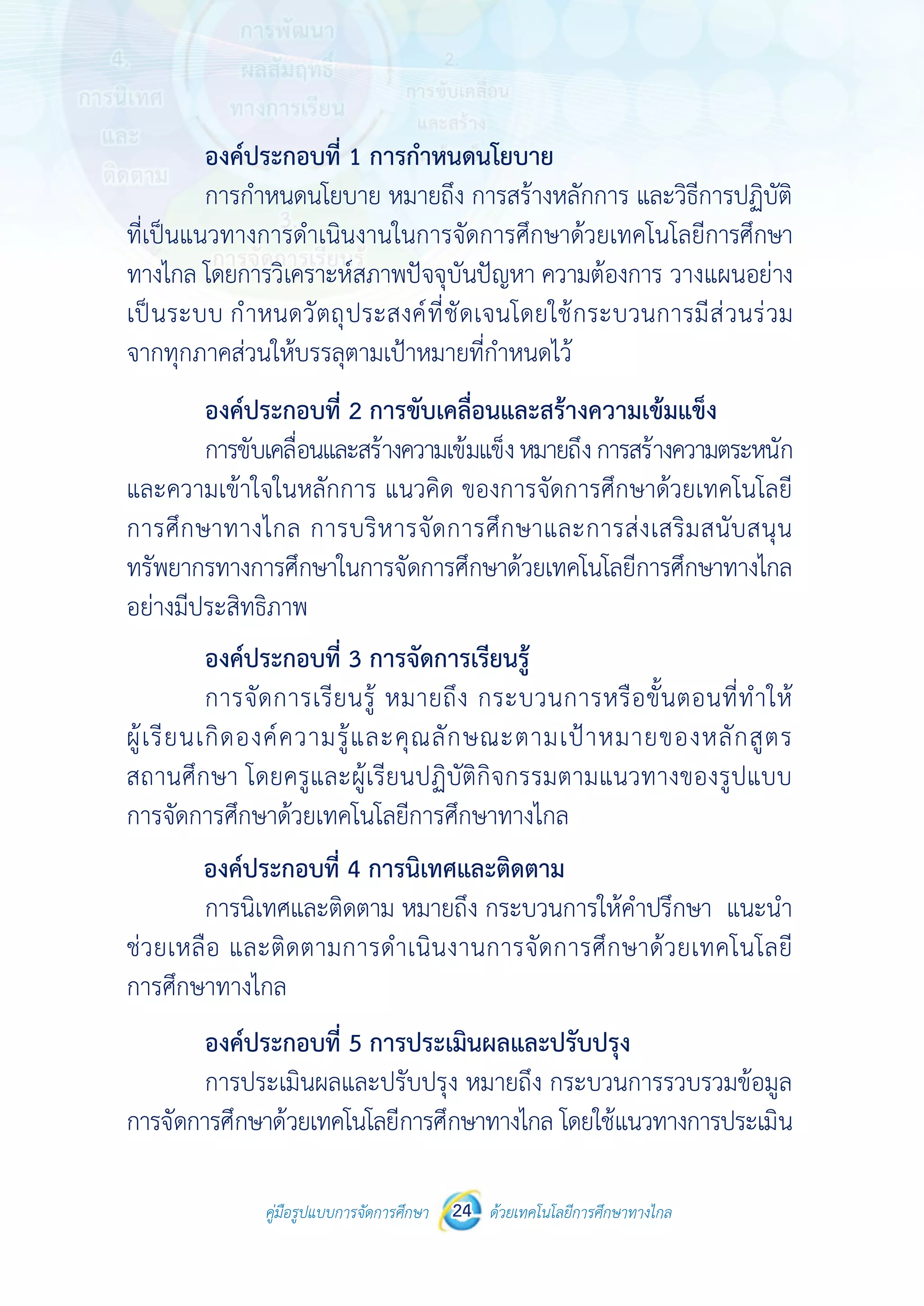 คู่มือรูปแบบการจัดการศึกษา ด้วยเทคโนโลยีการศึกษาทางไกล24
 
 
คู่มือรูปแบบการจัดการศึกษา 24 ด้วยเทคโนโลยีการศึกษาทางไกล
 
องค์ประกอบที่ 1 การกําหนดนโยบาย
การกําหนดนโยบาย หมายถึง การสร้างหลักการ และวิธีการปฏิบัติ
ที่เป็นแนวทางการดําเนินงานในการจัดการศึกษาด้วยเทคโนโลยีการศึกษา
ทางไกล โดยการวิเคราะห์สภาพปัจจุบันปัญหา ความต้องการ วางแผนอย่าง
เป็นระบบ กําหนดวัตถุประสงค์ที่ชัดเจนโดยใช้กระบวนการมีส่วนร่วม
จากทุกภาคส่วนให้บรรลุตามเป้าหมายที่กําหนดไว้
องค์ประกอบที่ 2 การขับเคลื่อนและสร้างความเข้มแข็ง
การขับเคลื่อนและสร้างความเข้มแข็งหมายถึงการสร้างความตระหนัก
และความเข้าใจในหลักการ แนวคิด ของการจัดการศึกษาด้วยเทคโนโลยี
การศึกษาทางไกล การบริหารจัดการศึกษาและการส่งเสริมสนับสนุน
ทรัพยากรทางการศึกษาในการจัดการศึกษาด้วยเทคโนโลยีการศึกษาทางไกล
อย่างมีประสิทธิภาพ
องค์ประกอบที่ 3 การจัดการเรียนรู้
การจัดการเรียนรู้ หมายถึง กระบวนการหรือขั้นตอนที่ทําให้
ผู้เรียนเกิดองค์ความรู้และคุณลักษณะตามเป้าหมายของหลักสูตร
สถานศึกษา โดยครูและผู้เรียนปฏิบัติกิจกรรมตามแนวทางของรูปแบบ
การจัดการศึกษาด้วยเทคโนโลยีการศึกษาทางไกล
องค์ประกอบที่ 4 การนิเทศและติดตาม
การนิเทศและติดตาม หมายถึง กระบวนการให้คําปรึกษา แนะนํา
ช่วยเหลือ และติดตามการดําเนินงานการจัดการศึกษาด้วยเทคโนโลยี
การศึกษาทางไกล
องค์ประกอบที่ 5 การประเมินผลและปรับปรุง
การประเมินผลและปรับปรุง หมายถึง กระบวนการรวบรวมข้อมูล
การจัดการศึกษาด้วยเทคโนโลยีการศึกษาทางไกล โดยใช้แนวทางการประเมิน
 
 
คู่มือรูปแบบการจัดการศึกษา 24 ด้วยเทคโนโลยีการศึกษาทางไกล
 
องค์ประกอบที่ 1 การกําหนดนโยบาย
การกําหนดนโยบาย หมายถึง การสร้างหลักการ และวิธีการปฏิบัติ
ที่เป็นแนวทางการดําเนินงานในการจัดการศึกษาด้วยเทคโนโลยีการศึกษา
ทางไกล โดยการวิเคราะห์สภาพปัจจุบันปัญหา ความต้องการ วางแผนอย่าง
เป็นระบบ กําหนดวัตถุประสงค์ที่ชัดเจนโดยใช้กระบวนการมีส่วนร่วม
จากทุกภาคส่วนให้บรรลุตามเป้าหมายที่กําหนดไว้
องค์ประกอบที่ 2 การขับเคลื่อนและสร้างความเข้มแข็ง
การขับเคลื่อนและสร้างความเข้มแข็งหมายถึงการสร้างความตระหนัก
และความเข้าใจในหลักการ แนวคิด ของการจัดการศึกษาด้วยเทคโนโลยี
การศึกษาทางไกล การบริหารจัดการศึกษาและการส่งเสริมสนับสนุน
ทรัพยากรทางการศึกษาในการจัดการศึกษาด้วยเทคโนโลยีการศึกษาทางไกล
อย่างมีประสิทธิภาพ
องค์ประกอบที่ 3 การจัดการเรียนรู้
การจัดการเรียนรู้ หมายถึง กระบวนการหรือขั้นตอนที่ทําให้
ผู้เรียนเกิดองค์ความรู้และคุณลักษณะตามเป้าหมายของหลักสูตร
สถานศึกษา โดยครูและผู้เรียนปฏิบัติกิจกรรมตามแนวทางของรูปแบบ
การจัดการศึกษาด้วยเทคโนโลยีการศึกษาทางไกล
องค์ประกอบที่ 4 การนิเทศและติดตาม
การนิเทศและติดตาม หมายถึง กระบวนการให้คําปรึกษา แนะนํา
ช่วยเหลือ และติดตามการดําเนินงานการจัดการศึกษาด้วยเทคโนโลยี
การศึกษาทางไกล
องค์ประกอบที่ 5 การประเมินผลและปรับปรุง
การประเมินผลและปรับปรุง หมายถึง กระบวนการรวบรวมข้อมูล
การจัดการศึกษาด้วยเทคโนโลยีการศึกษาทางไกล โดยใช้แนวทางการประเมิน
 
 
คู่มือรูปแบบการจัดการศึกษา 24 ด้วยเทคโนโลยีการศึกษาทางไกล
 
องค์ประกอบที่ 1 การกําหนดนโยบาย
การกําหนดนโยบาย หมายถึง การสร้างหลักการ และวิธีการปฏิบัติ
ที่เป็นแนวทางการดําเนินงานในการจัดการศึกษาด้วยเทคโนโลยีการศึกษา
ทางไกล โดยการวิเคราะห์สภาพปัจจุบันปัญหา ความต้องการ วางแผนอย่าง
เป็นระบบ กําหนดวัตถุประสงค์ที่ชัดเจนโดยใช้กระบวนการมีส่วนร่วม
จากทุกภาคส่วนให้บรรลุตามเป้าหมายที่กําหนดไว้
องค์ประกอบที่ 2 การขับเคลื่อนและสร้างความเข้มแข็ง
การขับเคลื่อนและสร้างความเข้มแข็งหมายถึงการสร้างความตระหนัก
และความเข้าใจในหลักการ แนวคิด ของการจัดการศึกษาด้วยเทคโนโลยี
การศึกษาทางไกล การบริหารจัดการศึกษาและการส่งเสริมสนับสนุน
ทรัพยากรทางการศึกษาในการจัดการศึกษาด้วยเทคโนโลยีการศึกษาทางไกล
อย่างมีประสิทธิภาพ
องค์ประกอบที่ 3 การจัดการเรียนรู้
การจัดการเรียนรู้ หมายถึง กระบวนการหรือขั้นตอนที่ทําให้
ผู้เรียนเกิดองค์ความรู้และคุณลักษณะตามเป้าหมายของหลักสูตร
สถานศึกษา โดยครูและผู้เรียนปฏิบัติกิจกรรมตามแนวทางของรูปแบบ
การจัดการศึกษาด้วยเทคโนโลยีการศึกษาทางไกล
องค์ประกอบที่ 4 การนิเทศและติดตาม
การนิเทศและติดตาม หมายถึง กระบวนการให้คําปรึกษา แนะนํา
ช่วยเหลือ และติดตามการดําเนินงานการจัดการศึกษาด้วยเทคโนโลยี
การศึกษาทางไกล
องค์ประกอบที่ 5 การประเมินผลและปรับปรุง
การประเมินผลและปรับปรุง หมายถึง กระบวนการรวบรวมข้อมูล
การจัดการศึกษาด้วยเทคโนโลยีการศึกษาทางไกล โดยใช้แนวทางการประเมิน
 
 
คู่มือรูปแบบการจัดการศึกษา 24 ด้วยเทคโนโลยีการศึกษาทางไกล
 
องค์ประกอบที่ 1 การกําหนดนโยบาย
การกําหนดนโยบาย หมายถึง การสร้างหลักการ และวิธีการปฏิบัติ
ที่เป็นแนวทางการดําเนินงานในการจัดการศึกษาด้วยเทคโนโลยีการศึกษา
ทางไกล โดยการวิเคราะห์สภาพปัจจุบันปัญหา ความต้องการ วางแผนอย่าง
เป็นระบบ กําหนดวัตถุประสงค์ที่ชัดเจนโดยใช้กระบวนการมีส่วนร่วม
จากทุกภาคส่วนให้บรรลุตามเป้าหมายที่กําหนดไว้
องค์ประกอบที่ 2 การขับเคลื่อนและสร้างความเข้มแข็ง
การขับเคลื่อนและสร้างความเข้มแข็งหมายถึงการสร้างความตระหนัก
และความเข้าใจในหลักการ แนวคิด ของการจัดการศึกษาด้วยเทคโนโลยี
การศึกษาทางไกล การบริหารจัดการศึกษาและการส่งเสริมสนับสนุน
ทรัพยากรทางการศึกษาในการจัดการศึกษาด้วยเทคโนโลยีการศึกษาทางไกล
อย่างมีประสิทธิภาพ
องค์ประกอบที่ 3 การจัดการเรียนรู้
การจัดการเรียนรู้ หมายถึง กระบวนการหรือขั้นตอนที่ทําให้
ผู้เรียนเกิดองค์ความรู้และคุณลักษณะตามเป้าหมายของหลักสูตร
สถานศึกษา โดยครูและผู้เรียนปฏิบัติกิจกรรมตามแนวทางของรูปแบบ
การจัดการศึกษาด้วยเทคโนโลยีการศึกษาทางไกล
องค์ประกอบที่ 4 การนิเทศและติดตาม
การนิเทศและติดตาม หมายถึง กระบวนการให้คําปรึกษา แนะนํา
ช่วยเหลือ และติดตามการดําเนินงานการจัดการศึกษาด้วยเทคโนโลยี
การศึกษาทางไกล
องค์ประกอบที่ 5 การประเมินผลและปรับปรุง
การประเมินผลและปรับปรุง หมายถึง กระบวนการรวบรวมข้อมูล
การจัดการศึกษาด้วยเทคโนโลยีการศึกษาทางไกล โดยใช้แนวทางการประเมิน
 
 
คู่มือรูปแบบการจัดการศึกษา 24 ด้วยเทคโนโลยีการศึกษาทางไกล
 
องค์ประกอบที่ 1 การกําหนดนโยบาย
การกําหนดนโยบาย หมายถึง การสร้างหลักการ และวิธีการปฏิบัติ
ที่เป็นแนวทางการดําเนินงานในการจัดการศึกษาด้วยเทคโนโลยีการศึกษา
ทางไกล โดยการวิเคราะห์สภาพปัจจุบันปัญหา ความต้องการ วางแผนอย่าง
เป็นระบบ กําหนดวัตถุประสงค์ที่ชัดเจนโดยใช้กระบวนการมีส่วนร่วม
จากทุกภาคส่วนให้บรรลุตามเป้าหมายที่กําหนดไว้
องค์ประกอบที่ 2 การขับเคลื่อนและสร้างความเข้มแข็ง
การขับเคลื่อนและสร้างความเข้มแข็งหมายถึงการสร้างความตระหนัก
และความเข้าใจในหลักการ แนวคิด ของการจัดการศึกษาด้วยเทคโนโลยี
การศึกษาทางไกล การบริหารจัดการศึกษาและการส่งเสริมสนับสนุน
ทรัพยากรทางการศึกษาในการจัดการศึกษาด้วยเทคโนโลยีการศึกษาทางไกล
อย่างมีประสิทธิภาพ
องค์ประกอบที่ 3 การจัดการเรียนรู้
การจัดการเรียนรู้ หมายถึง กระบวนการหรือขั้นตอนที่ทําให้
ผู้เรียนเกิดองค์ความรู้และคุณลักษณะตามเป้าหมายของหลักสูตร
สถานศึกษา โดยครูและผู้เรียนปฏิบัติกิจกรรมตามแนวทางของรูปแบบ
การจัดการศึกษาด้วยเทคโนโลยีการศึกษาทางไกล
องค์ประกอบที่ 4 การนิเทศและติดตาม
การนิเทศและติดตาม หมายถึง กระบวนการให้คําปรึกษา แนะนํา
ช่วยเหลือ และติดตามการดําเนินงานการจัดการศึกษาด้วยเทคโนโลยี
การศึกษาทางไกล
องค์ประกอบที่ 5 การประเมินผลและปรับปรุง
การประเมินผลและปรับปรุง หมายถึง กระบวนการรวบรวมข้อมูล
การจัดการศึกษาด้วยเทคโนโลยีการศึกษาทางไกล โดยใช้แนวทางการประเมิน
 