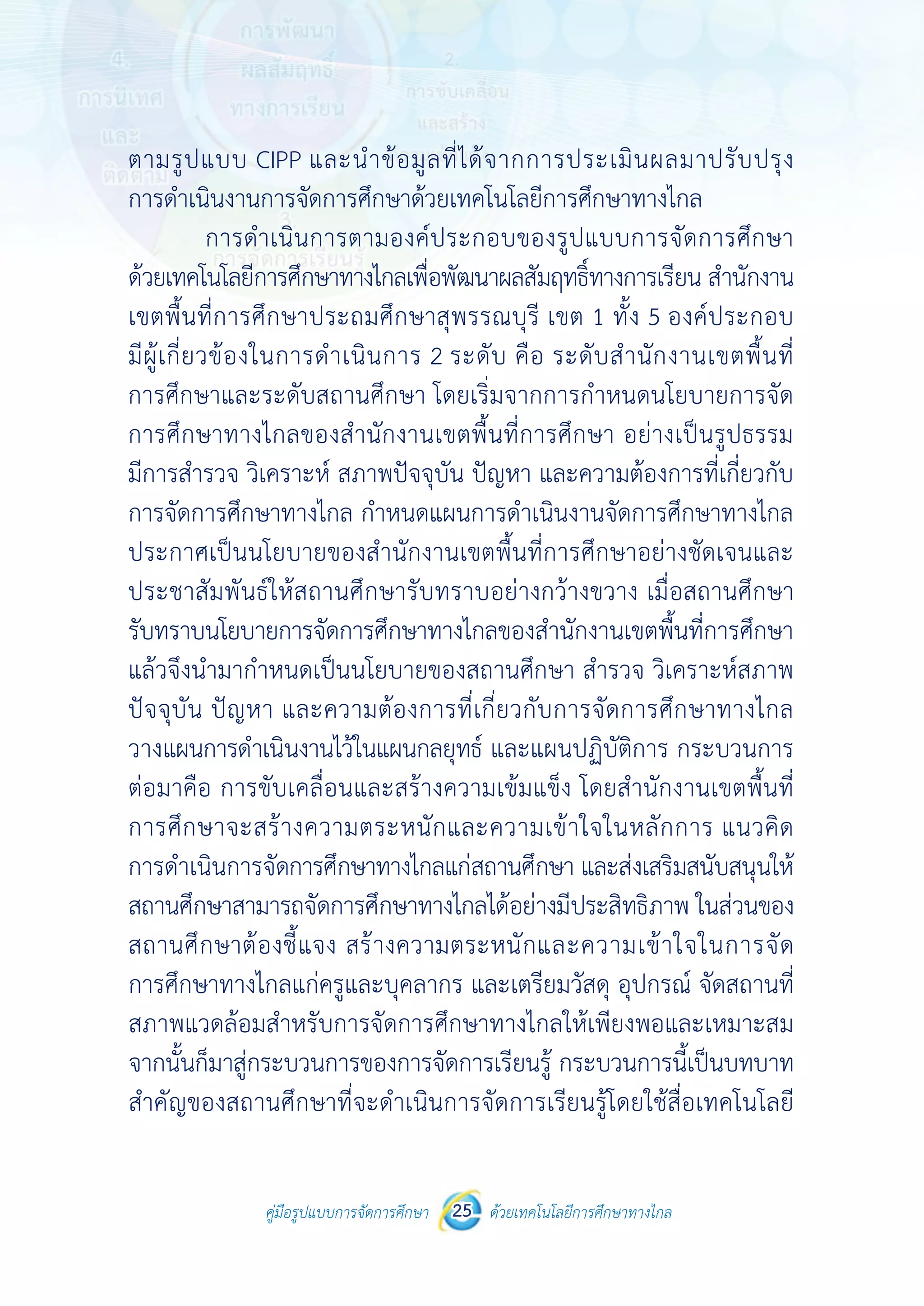 คู่มือรูปแบบการจัดการศึกษา ด้วยเทคโนโลยีการศึกษาทางไกล25
 
 
คู่มือรูปแบบการจัดการศึกษา 25 ด้วยเทคโนโลยีการศึกษาทางไกล
 
ตามรูปแบบ CIPP และนําข้อมูลที่ได้จากการประเมินผลมาปรับปรุง
การดําเนินงานการจัดการศึกษาด้วยเทคโนโลยีการศึกษาทางไกล
การดําเนินการตามองค์ประกอบของรูปแบบการจัดการศึกษา
ด้วยเทคโนโลยีการศึกษาทางไกลเพื่อพัฒนาผลสัมฤทธิ์ทางการเรียน สํานักงาน
เขตพื้นที่การศึกษาประถมศึกษาสุพรรณบุรี เขต 1 ทั้ง 5 องค์ประกอบ
มีผู้เกี่ยวข้องในการดําเนินการ 2 ระดับ คือ ระดับสํานักงานเขตพื้นที่
การศึกษาและระดับสถานศึกษา โดยเริ่มจากการกําหนดนโยบายการจัด
การศึกษาทางไกลของสํานักงานเขตพื้นที่การศึกษา อย่างเป็นรูปธรรม
มีการสํารวจ วิเคราะห์ สภาพปัจจุบัน ปัญหา และความต้องการที่เกี่ยวกับ
การจัดการศึกษาทางไกล กําหนดแผนการดําเนินงานจัดการศึกษาทางไกล
ประกาศเป็นนโยบายของสํานักงานเขตพื้นที่การศึกษาอย่างชัดเจนและ
ประชาสัมพันธ์ให้สถานศึกษารับทราบอย่างกว้างขวาง เมื่อสถานศึกษา
รับทราบนโยบายการจัดการศึกษาทางไกลของสํานักงานเขตพื้นที่การศึกษา
แล้วจึงนํามากําหนดเป็นนโยบายของสถานศึกษา สํารวจ วิเคราะห์สภาพ
ปัจจุบัน ปัญหา และความต้องการที่เกี่ยวกับการจัดการศึกษาทางไกล
วางแผนการดําเนินงานไว้ในแผนกลยุทธ์ และแผนปฏิบัติการ กระบวนการ
ต่อมาคือ การขับเคลื่อนและสร้างความเข้มแข็ง โดยสํานักงานเขตพื้นที่
การศึกษาจะสร้างความตระหนักและความเข้าใจในหลักการ แนวคิด
การดําเนินการจัดการศึกษาทางไกลแก่สถานศึกษา และส่งเสริมสนับสนุนให้
สถานศึกษาสามารถจัดการศึกษาทางไกลได้อย่างมีประสิทธิภาพ ในส่วนของ
สถานศึกษาต้องชี้แจง สร้างความตระหนักและความเข้าใจในการจัด
การศึกษาทางไกลแก่ครูและบุคลากร และเตรียมวัสดุ อุปกรณ์ จัดสถานที่
สภาพแวดล้อมสําหรับการจัดการศึกษาทางไกลให้เพียงพอและเหมาะสม
จากนั้นก็มาสู่กระบวนการของการจัดการเรียนรู้ กระบวนการนี้เป็นบทบาท
สําคัญของสถานศึกษาที่จะดําเนินการจัดการเรียนรู้โดยใช้สื่อเทคโนโลยี
 
