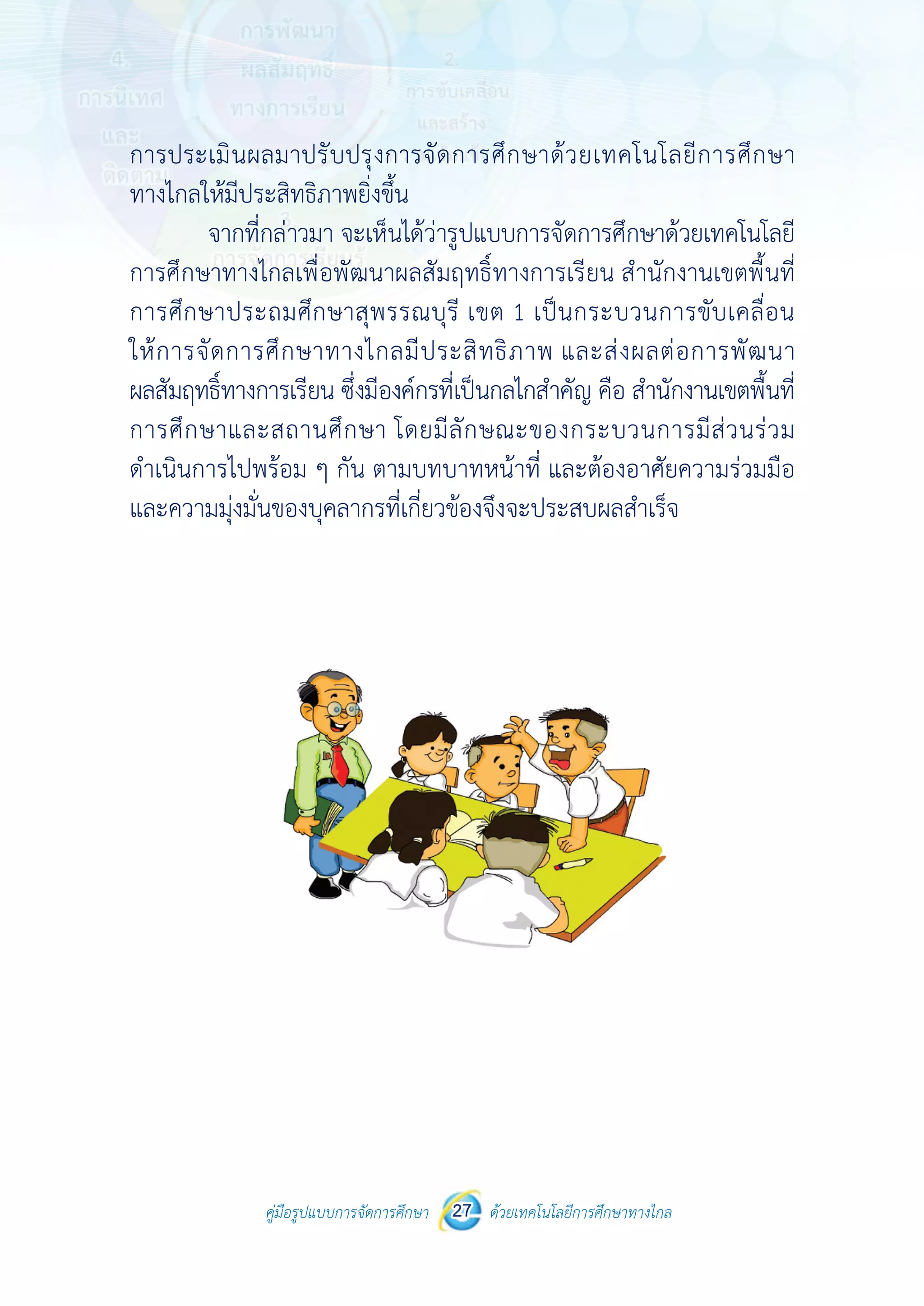 คู่มือรูปแบบการจัดการศึกษา ด้วยเทคโนโลยีการศึกษาทางไกล27
 
 
คู่มือรูปแบบการจัดการศึกษา 27 ด้วยเทคโนโลยีการศึกษาทางไกล
 
การประเมินผลมาปรับปรุงการจัดการศึกษาด้วยเทคโนโลยีการศึกษา
ทางไกลให้มีประสิทธิภาพยิ่งขึ้น
จากที่กล่าวมา จะเห็นได้ว่ารูปแบบการจัดการศึกษาด้วยเทคโนโลยี
การศึกษาทางไกลเพื่อพัฒนาผลสัมฤทธิ์ทางการเรียน สํานักงานเขตพื้นที่
การศึกษาประถมศึกษาสุพรรณบุรี เขต 1 เป็นกระบวนการขับเคลื่อน
ให้การจัดการศึกษาทางไกลมีประสิทธิภาพ และส่งผลต่อการพัฒนา
ผลสัมฤทธิ์ทางการเรียน ซึ่งมีองค์กรที่เป็นกลไกสําคัญ คือ สํานักงานเขตพื้นที่
การศึกษาและสถานศึกษา โดยมีลักษณะของกระบวนการมีส่วนร่วม
ดําเนินการไปพร้อม ๆ กัน ตามบทบาทหน้าที่ และต้องอาศัยความร่วมมือ
และความมุ่งมั่นของบุคลากรที่เกี่ยวข้องจึงจะประสบผลสําเร็จ
 