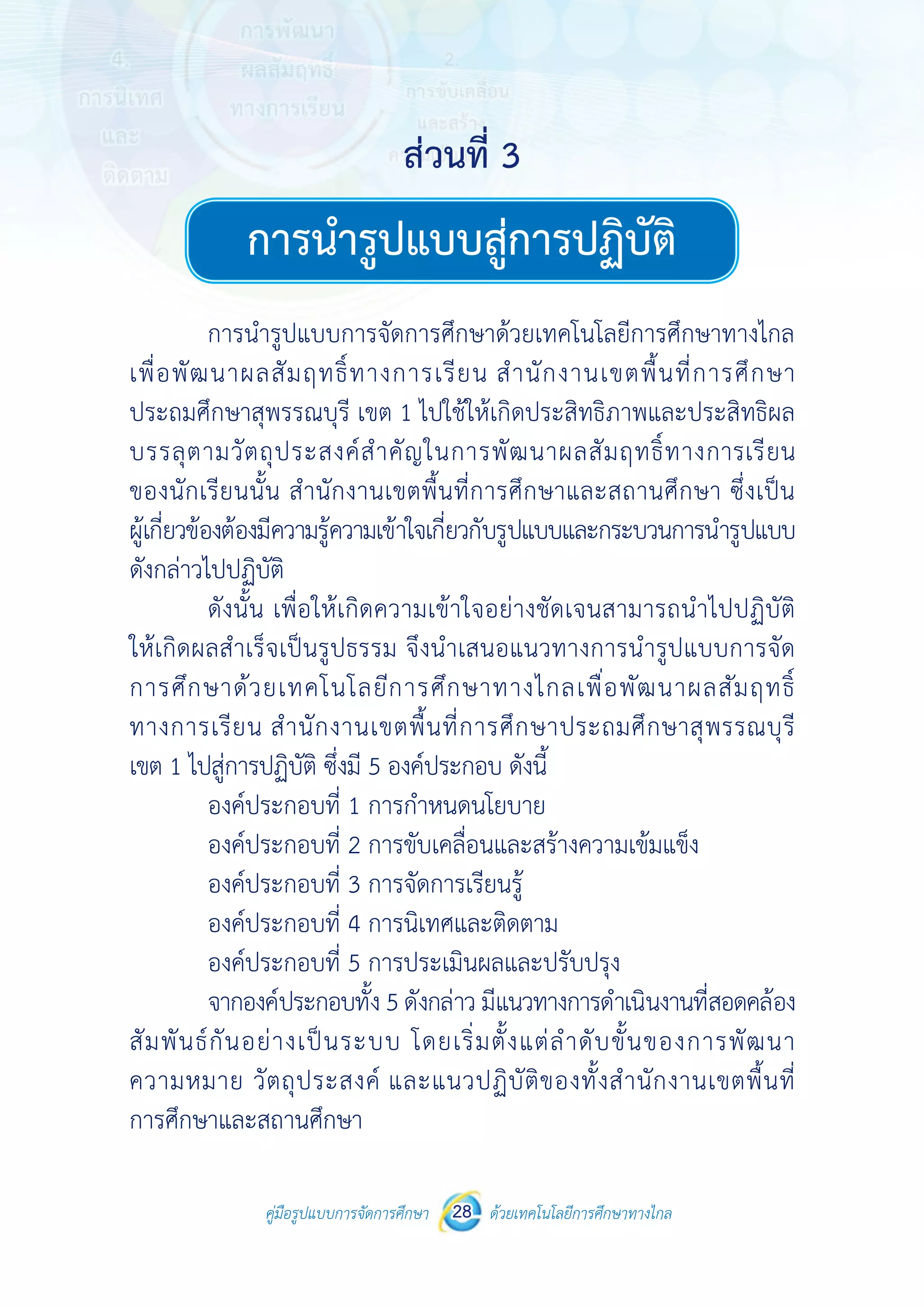 คู่มือรูปแบบการจัดการศึกษา ด้วยเทคโนโลยีการศึกษาทางไกล28
 
 
คู่มือรูปแบบการจัดการศึกษา 28 ด้วยเทคโนโลยีการศึกษาทางไกล
 
การนํารูปแบบสู่การปฏิบัติ
การนํารูปแบบการจัดการศึกษาด้วยเทคโนโลยีการศึกษาทางไกล
เพื่อพัฒนาผลสัมฤทธิ์ทางการเรียน สํานักงานเขตพื้นที่การศึกษา
ประถมศึกษาสุพรรณบุรี เขต 1 ไปใช้ให้เกิดประสิทธิภาพและประสิทธิผล
บรรลุตามวัตถุประสงค์สําคัญในการพัฒนาผลสัมฤทธิ์ทางการเรียน
ของนักเรียนนั้น สํานักงานเขตพื้นที่การศึกษาและสถานศึกษา ซึ่งเป็น
ผู้เกี่ยวข้องต้องมีความรู้ความเข้าใจเกี่ยวกับรูปแบบและกระบวนการนํารูปแบบ
ดังกล่าวไปปฏิบัติ
ดังนั้น เพื่อให้เกิดความเข้าใจอย่างชัดเจนสามารถนําไปปฏิบัติ
ให้เกิดผลสําเร็จเป็นรูปธรรม จึงนําเสนอแนวทางการนํารูปแบบการจัด
การศึกษาด้วยเทคโนโลยีการศึกษาทางไกลเพื่อพัฒนาผลสัมฤทธิ์
ทางการเรียน สํานักงานเขตพื้นที่การศึกษาประถมศึกษาสุพรรณบุรี
เขต 1 ไปสู่การปฏิบัติ ซึ่งมี 5 องค์ประกอบ ดังนี้
องค์ประกอบที่ 1 การกําหนดนโยบาย
องค์ประกอบที่ 2 การขับเคลื่อนและสร้างความเข้มแข็ง
องค์ประกอบที่ 3 การจัดการเรียนรู้
องค์ประกอบที่ 4 การนิเทศและติดตาม
องค์ประกอบที่ 5 การประเมินผลและปรับปรุง
จากองค์ประกอบทั้ง 5 ดังกล่าว มีแนวทางการดําเนินงานที่สอดคล้อง
สัมพันธ์กันอย่างเป็นระบบ โดยเริ่มตั้งแต่ลําดับขั้นของการพัฒนา
ความหมาย วัตถุประสงค์ และแนวปฏิบัติของทั้งสํานักงานเขตพื้นที่
การศึกษาและสถานศึกษา
ส่วนที่ 3ส่วนที่ 3
การนำ�รูปแบบสู่การปฏิบัติ
 