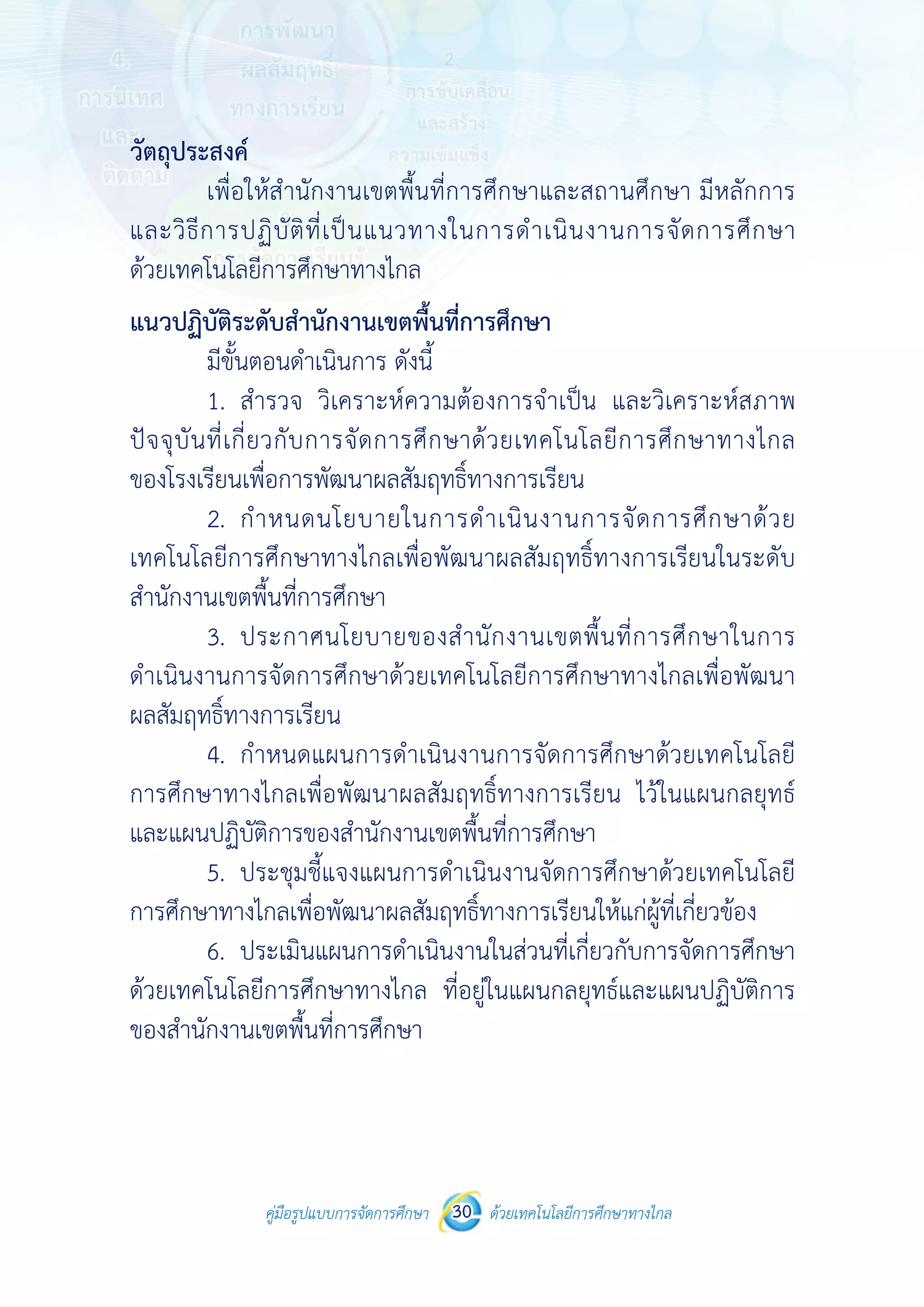 คู่มือรูปแบบการจัดการศึกษา ด้วยเทคโนโลยีการศึกษาทางไกล30
 
 
คู่มือรูปแบบการจัดการศึกษา 30 ด้วยเทคโนโลยีการศึกษาทางไกล
 
วัตถุประสงค์
เพื่อให้สํานักงานเขตพื้นที่การศึกษาและสถานศึกษา มีหลักการ
และวิธีการปฏิบัติที่เป็นแนวทางในการดําเนินงานการจัดการศึกษา
ด้วยเทคโนโลยีการศึกษาทางไกล
แนวปฏิบัติระดับสํานักงานเขตพื้นที่การศึกษา
มีขั้นตอนดําเนินการ ดังนี้
1. สํารวจ วิเคราะห์ความต้องการจําเป็น และวิเคราะห์สภาพ
ปัจจุบันที่เกี่ยวกับการจัดการศึกษาด้วยเทคโนโลยีการศึกษาทางไกล
ของโรงเรียนเพื่อการพัฒนาผลสัมฤทธิ์ทางการเรียน
2. กําหนดนโยบายในการดําเนินงานการจัดการศึกษาด้วย
เทคโนโลยีการศึกษาทางไกลเพื่อพัฒนาผลสัมฤทธิ์ทางการเรียนในระดับ
สํานักงานเขตพื้นที่การศึกษา
3. ประกาศนโยบายของสํานักงานเขตพื้นที่การศึกษาในการ
ดําเนินงานการจัดการศึกษาด้วยเทคโนโลยีการศึกษาทางไกลเพื่อพัฒนา
ผลสัมฤทธิ์ทางการเรียน
4. กําหนดแผนการดําเนินงานการจัดการศึกษาด้วยเทคโนโลยี
การศึกษาทางไกลเพื่อพัฒนาผลสัมฤทธิ์ทางการเรียน ไว้ในแผนกลยุทธ์
และแผนปฏิบัติการของสํานักงานเขตพื้นที่การศึกษา
5. ประชุมชี้แจงแผนการดําเนินงานจัดการศึกษาด้วยเทคโนโลยี
การศึกษาทางไกลเพื่อพัฒนาผลสัมฤทธิ์ทางการเรียนให้แก่ผู้ที่เกี่ยวข้อง
6. ประเมินแผนการดําเนินงานในส่วนที่เกี่ยวกับการจัดการศึกษา
ด้วยเทคโนโลยีการศึกษาทางไกล ที่อยู่ในแผนกลยุทธ์และแผนปฏิบัติการ
ของสํานักงานเขตพื้นที่การศึกษา
 