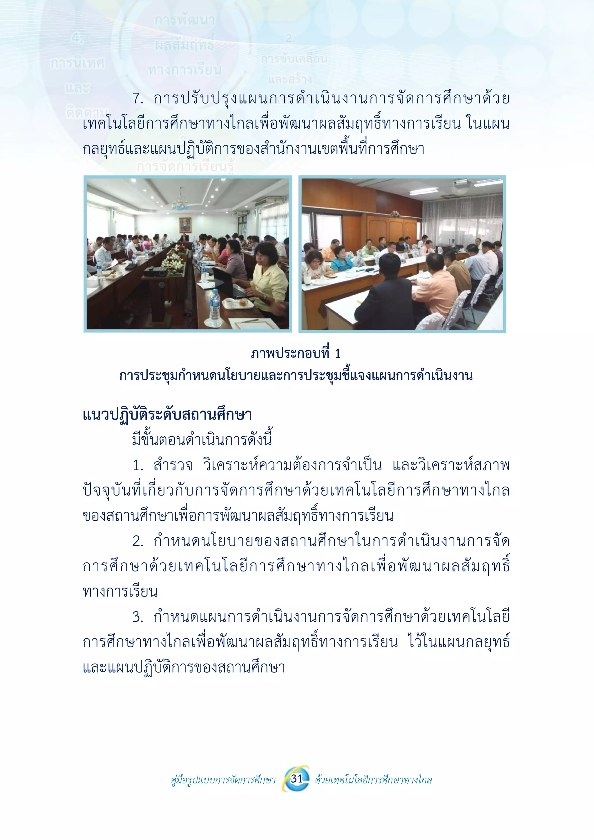 คู่มือรูปแบบการจัดการศึกษา ด้วยเทคโนโลยีการศึกษาทางไกล31
 
7.
เทคโนโลยีก
กลยุทธ์และแ
การปร
แนวปฏิบัติร
มีขั้น
1.
ปัจจุบันที่เกี
ของสถานศึก
2.
การศึกษาด้
ทางการเรียน
3.
การศึกษาทา
และแผนปฏิบ
คู่มือรูปแบบ
การปรับปรุ
ารศึกษาทาง
แผนปฏิบัติกา
ระชุมกําหนดนโ
ระดับสถานศึก
นตอนดําเนินก
สํารวจ วิเคร
กี่ยวกับการจั
กษาเพื่อการพั
กําหนดนโยบ
ด้วยเทคโนโ
น
กําหนดแผนก
างไกลเพื่อพัฒ
บัติการของสถ
บการจัดการศึกษา 31
งแผนการดํ
งไกลเพื่อพัฒน
รของสํานักงา
ภาพประก
โยบายและการ
กษา
การดังนี้
ราะห์ความต้อ
ัดการศึกษาด
พัฒนาผลสัมฤท
บายของสถา
ลยีการศึกษ
การดําเนินงา
ฒนาผลสัมฤท
ถานศึกษา
 
ด้วยเทคโนโลยีการศึกษาทา
 
ําเนินงานก
นาผลสัมฤทธิ์
านเขตพื้นที่กา
กอบที่ 1
ประชุมชี้แจงแ
องการจําเป็น
ด้วยเทคโนโล
ทธิ์ทางการเรีย
านศึกษาในก
ษาทางไกลเพื
านการจัดการ
ทธิ์ทางการเรี
างไกล
ารจัดการศึ
ธิ์ทางการเรียน
ารศึกษา
แผนการดําเนินง
น และวิเครา
ลยีการศึกษา
ยน
การดําเนินงา
พื่อพัฒนาผล
รศึกษาด้วยเท
รยน ไว้ในแผ
กษาด้วย
น ในแผน
งาน
าะห์สภาพ
าทางไกล
านการจัด
ลสัมฤทธิ์
ทคโนโลยี
ผนกลยุทธ์
 