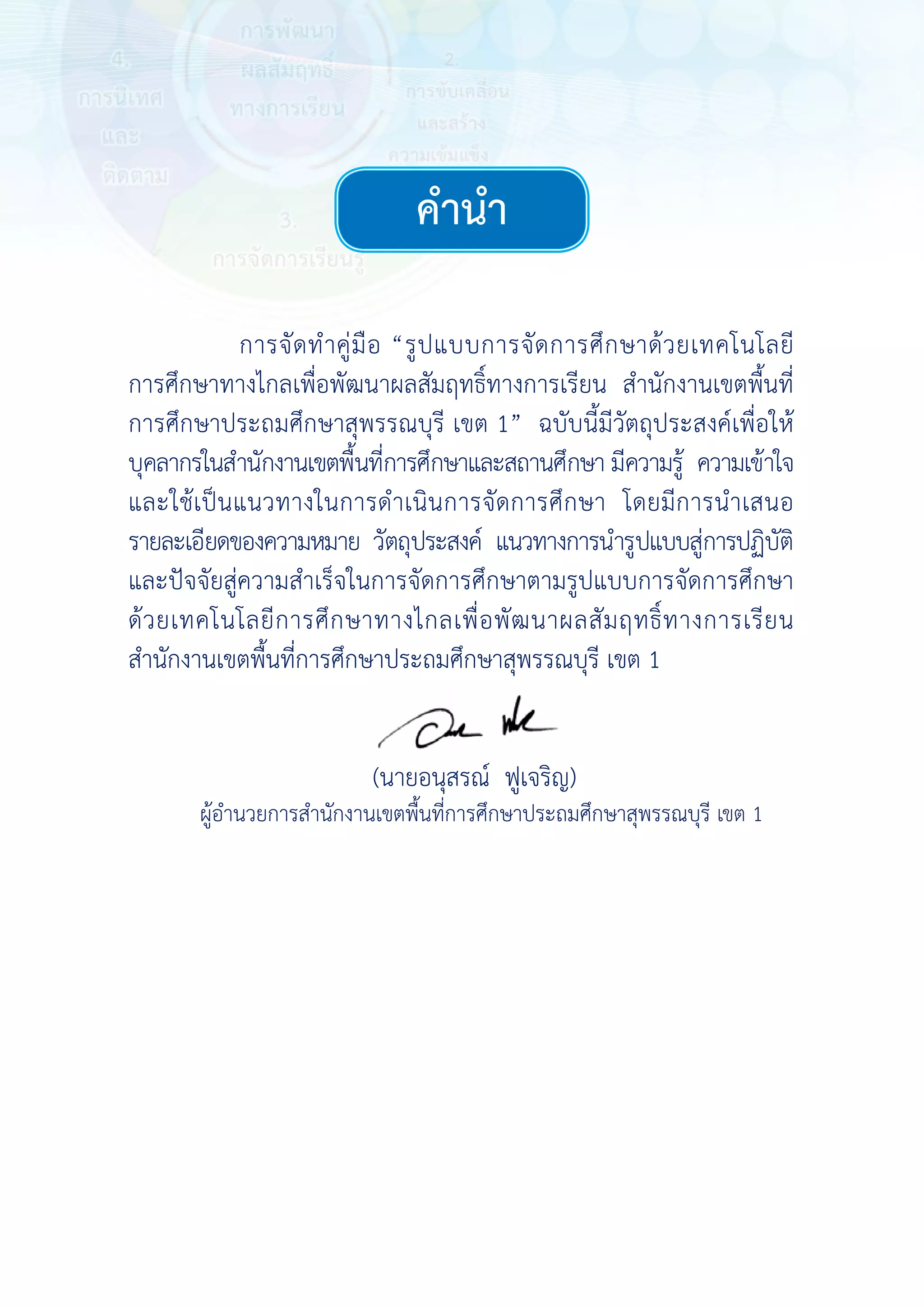การศึกษาทา
การศึกษาปร
บุคลากรในสํา
และใช้เป็นแ
รายละเอียดข
และปัจจัยสู่ค
ด้วยเทคโนโ
สํานักงานเขต
ผู้อําน
การจัดทําคู่มื
างไกลเพื่อพัฒ
ระถมศึกษาสุ
านักงานเขตพื้น
แนวทางในกา
ของความหมาย
ความสําเร็จใ
โลยีการศึกษ
ตพื้นที่การศึก
นวยการสํานักงา
มือ “รูปแบบ
ฒนาผลสัมฤท
สุพรรณบุรี เข
้นที่การศึกษาแ
ารดําเนินการ
ย วัตถุประสงค
นการจัดการ
ษาทางไกลเพื
กษาประถมศึก
(นายอนุสรณ
านเขตพื้นที่การ
บการจัดการ
ธิ์ทางการเรีย
ต 1” ฉบับนี
และสถานศึกษ
รจัดการศึกษ
ค์ แนวทางกา
ศึกษาตามรูป
พื่อพัฒนาผล
กษาสุพรรณบุรี
ณ์ ฟูเจริญ)
รศึกษาประถมศึ
ค
ศึกษาด้วยเท
ยน สํานักงาน
นี้มีวัตถุประส
ษา มีความรู้ ค
ษา โดยมีการ
รนํารูปแบบสู่ก
ปแบบการจัดก
สัมฤทธิ์ทางก
รี เขต 1
ศึกษาสุพรรณบุรี
คํานํา
ทคโนโลยี
นเขตพื้นที่
งค์เพื่อให้
ความเข้าใจ
รนําเสนอ
การปฏิบัติ
การศึกษา
การเรียน
รี เขต 1
คำ�นำ�
เขต 1
 