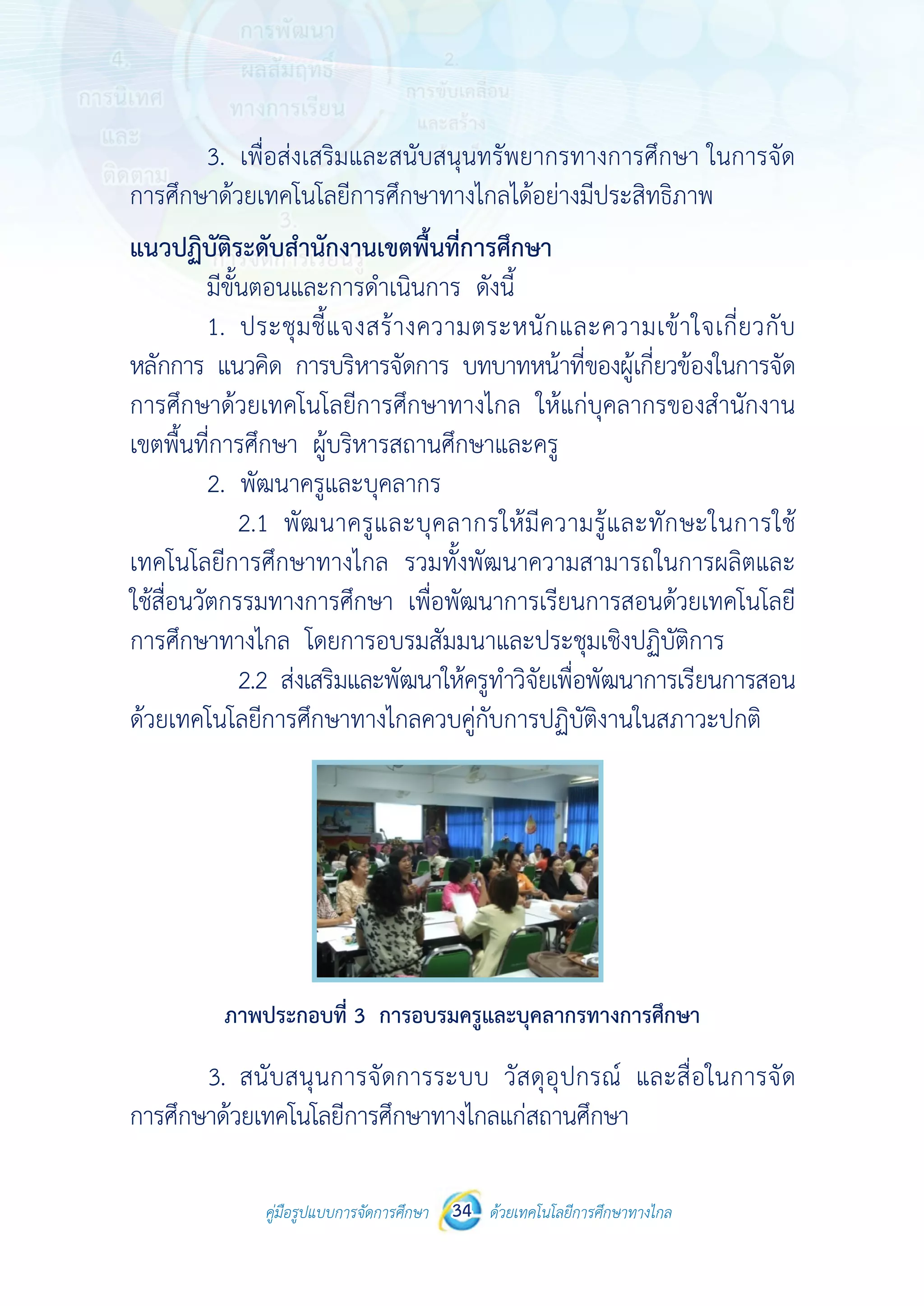 คู่มือรูปแบบการจัดการศึกษา ด้วยเทคโนโลยีการศึกษาทางไกล34
 
 
คู่มือรูปแบบการจัดการศึกษา 34 ด้วยเทคโนโลยีการศึกษาทางไกล
 
3. เพื่อส่งเสริมและสนับสนุนทรัพยากรทางการศึกษา ในการจัด
การศึกษาด้วยเทคโนโลยีการศึกษาทางไกลได้อย่างมีประสิทธิภาพ
แนวปฏิบัติระดับสํานักงานเขตพื้นที่การศึกษา
มีขั้นตอนและการดําเนินการ ดังนี้
1. ประชุมชี้แจงสร้างความตระหนักและความเข้าใจเกี่ยวกับ
หลักการ แนวคิด การบริหารจัดการ บทบาทหน้าที่ของผู้เกี่ยวข้องในการจัด
การศึกษาด้วยเทคโนโลยีการศึกษาทางไกล ให้แก่บุคลากรของสํานักงาน
เขตพื้นที่การศึกษา ผู้บริหารสถานศึกษาและครู
2. พัฒนาครูและบุคลากร
2.1 พัฒนาครูและบุคลากรให้มีความรู้และทักษะในการใช้
เทคโนโลยีการศึกษาทางไกล รวมทั้งพัฒนาความสามารถในการผลิตและ
ใช้สื่อนวัตกรรมทางการศึกษา เพื่อพัฒนาการเรียนการสอนด้วยเทคโนโลยี
การศึกษาทางไกล โดยการอบรมสัมมนาและประชุมเชิงปฏิบัติการ
2.2 ส่งเสริมและพัฒนาให้ครูทําวิจัยเพื่อพัฒนาการเรียนการสอน
ด้วยเทคโนโลยีการศึกษาทางไกลควบคู่กับการปฏิบัติงานในสภาวะปกติ
ภาพประกอบที่ 3 การอบรมครูและบุคลากรทางการศึกษา
3. สนับสนุนการจัดการระบบ วัสดุอุปกรณ์ และสื่อในการจัด
การศึกษาด้วยเทคโนโลยีการศึกษาทางไกลแก่สถานศึกษา
 