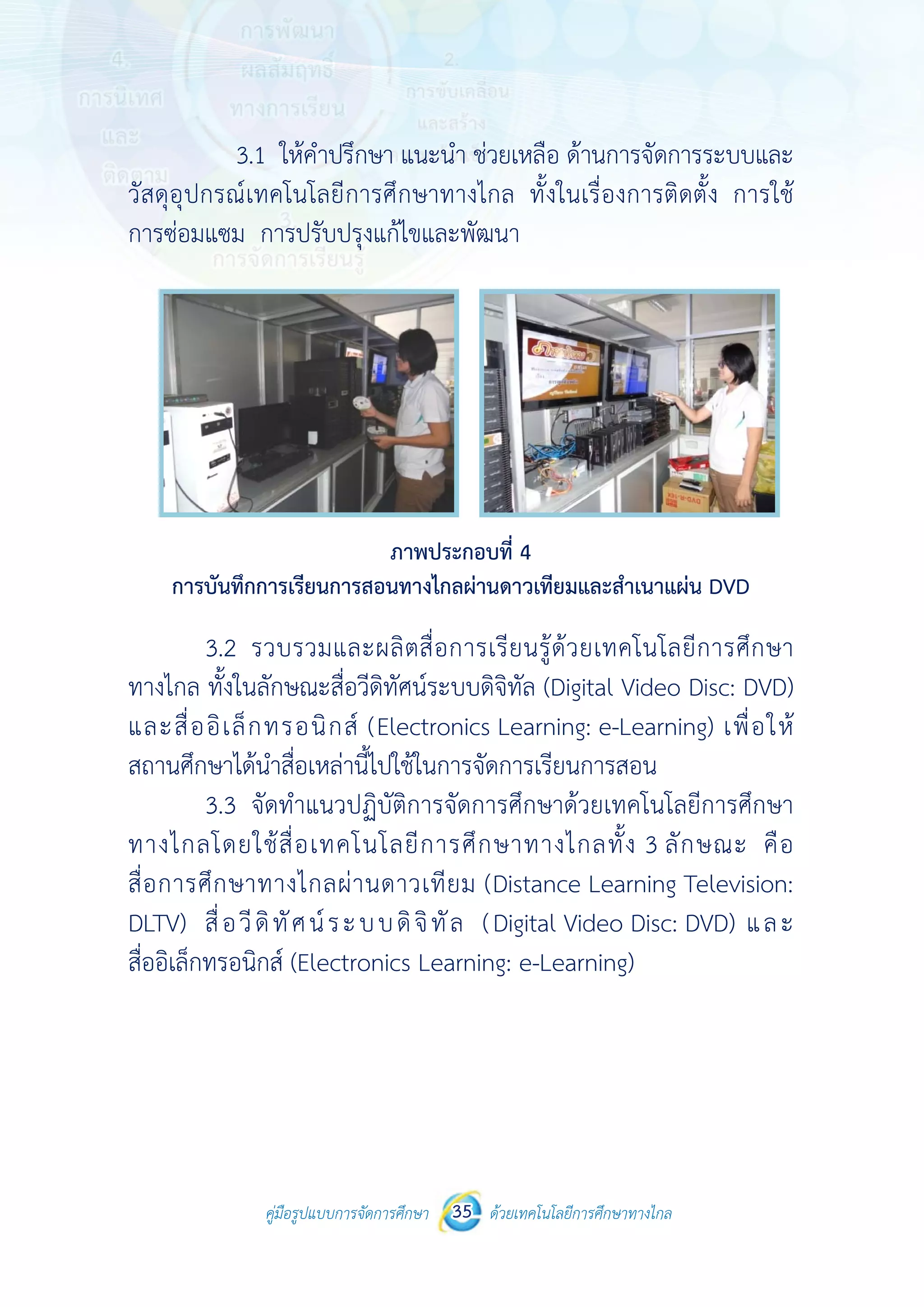 คู่มือรูปแบบการจัดการศึกษา ด้วยเทคโนโลยีการศึกษาทางไกล35
 
3
วัสดุอุปกรณ์
การซ่อมแซม
การบันทึ
3.2
ทางไกล ทั้งใ
และสื่ออิเล็
สถานศึกษาไ
3.3
ทางไกลโด
สื่อการศึกษ
DLTV) สื่อ
สื่ออิเล็กทรอ
คู่มือรูปแบบ
3.1 ให้คําปรึ
ณ์เทคโนโลยีก
ม การปรับปร
ทึกการเรียนการ
รวบรวมแล
ในลักษณะสื่อ
ล็กทรอนิกส์
ได้นําสื่อเหล่าน
จัดทําแนวป
ยใช้สื่อเทคโ
ษาทางไกลผ่า
วีดิทัศน์ระ
อนิกส์ (Electr
บการจัดการศึกษา 35
กษา แนะนํา
การศึกษาทาง
รุงแก้ไขและพั
ภาพประก
รสอนทางไกลผ
ละผลิตสื่อกา
อวีดิทัศน์ระบบ
ส์ (Electronic
นี้ไปใช้ในการ
ปฏิบัติการจัด
โนโลยีการศึ
านดาวเทียม
บบดิจิทัล
ronics Learn
 
ด้วยเทคโนโลยีการศึกษาทา
 
ช่วยเหลือ ด้า
งไกล ทั้งในเ ื
พัฒนา
กอบที่ 4
ผ่านดาวเทียมแ
ารเรียนรู้ด้วย
บดิจิทัล (Digit
cs Learning:
จัดการเรียนก
การศึกษาด้ว
ศึกษาทางไก
ม (Distance
(Digital Vid
ning: e-Learn
างไกล
านการจัดการร
รื่องการติดตั้
และสําเนาแผ่น
ยเทคโนโลยีก
tal Video Di
: e-Learning
การสอน
ยเทคโนโลยีก
ลทั้ง 3 ลักษ
Learning Te
deo Disc: DV
ning)
ระบบและ
ั้ง การใช้
DVD
การศึกษา
isc: DVD)
g) เพื่อให้
การศึกษา
ษณะ คือ
elevision:
VD) และ
 