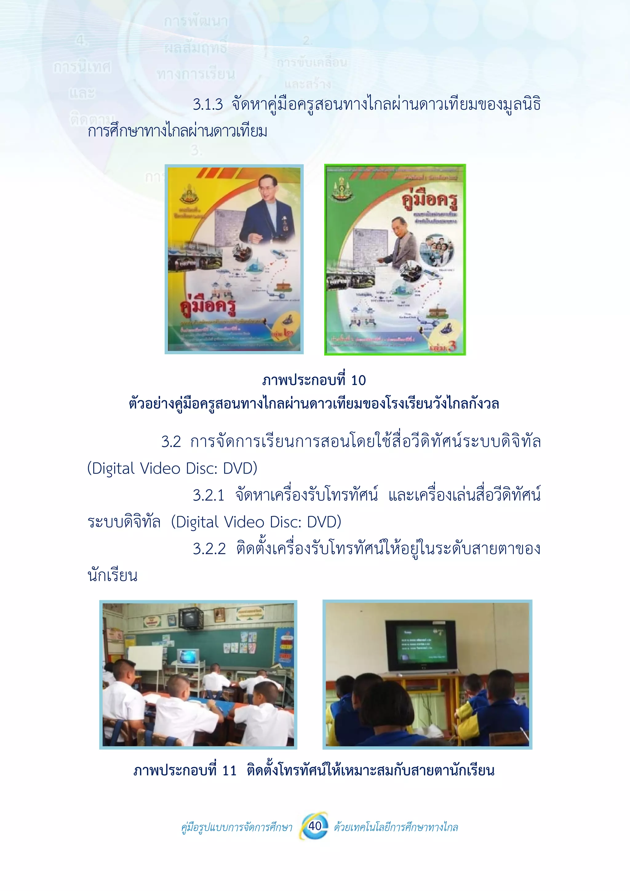 คู่มือรูปแบบการจัดการศึกษา ด้วยเทคโนโลยีการศึกษาทางไกล40
 
 
คู่มือรูปแบบการจัดการศึกษา 40 ด้วยเทคโนโลยีการศึกษาทางไกล
 
3.1.3 จัดหาคู่มือครูสอนทางไกลผ่านดาวเทียมของมูลนิธิ
การศึกษาทางไกลผ่านดาวเทียม
ภาพประกอบที่ 10
ตัวอย่างคู่มือครูสอนทางไกลผ่านดาวเทียมของโรงเรียนวังไกลกังวล
3.2 การจัดการเรียนการสอนโดยใช้สื่อวีดิทัศน์ระบบดิจิทัล
(Digital Video Disc: DVD)
3.2.1 จัดหาเครื่องรับโทรทัศน์ และเครื่องเล่นสื่อวีดิทัศน์
ระบบดิจิทัล (Digital Video Disc: DVD)
3.2.2 ติดตั้งเครื่องรับโทรทัศน์ให้อยู่ในระดับสายตาของ
นักเรียน
ภาพประกอบที่ 11 ติดตั้งโทรทัศน์ให้เหมาะสมกับสายตานักเรียน
 