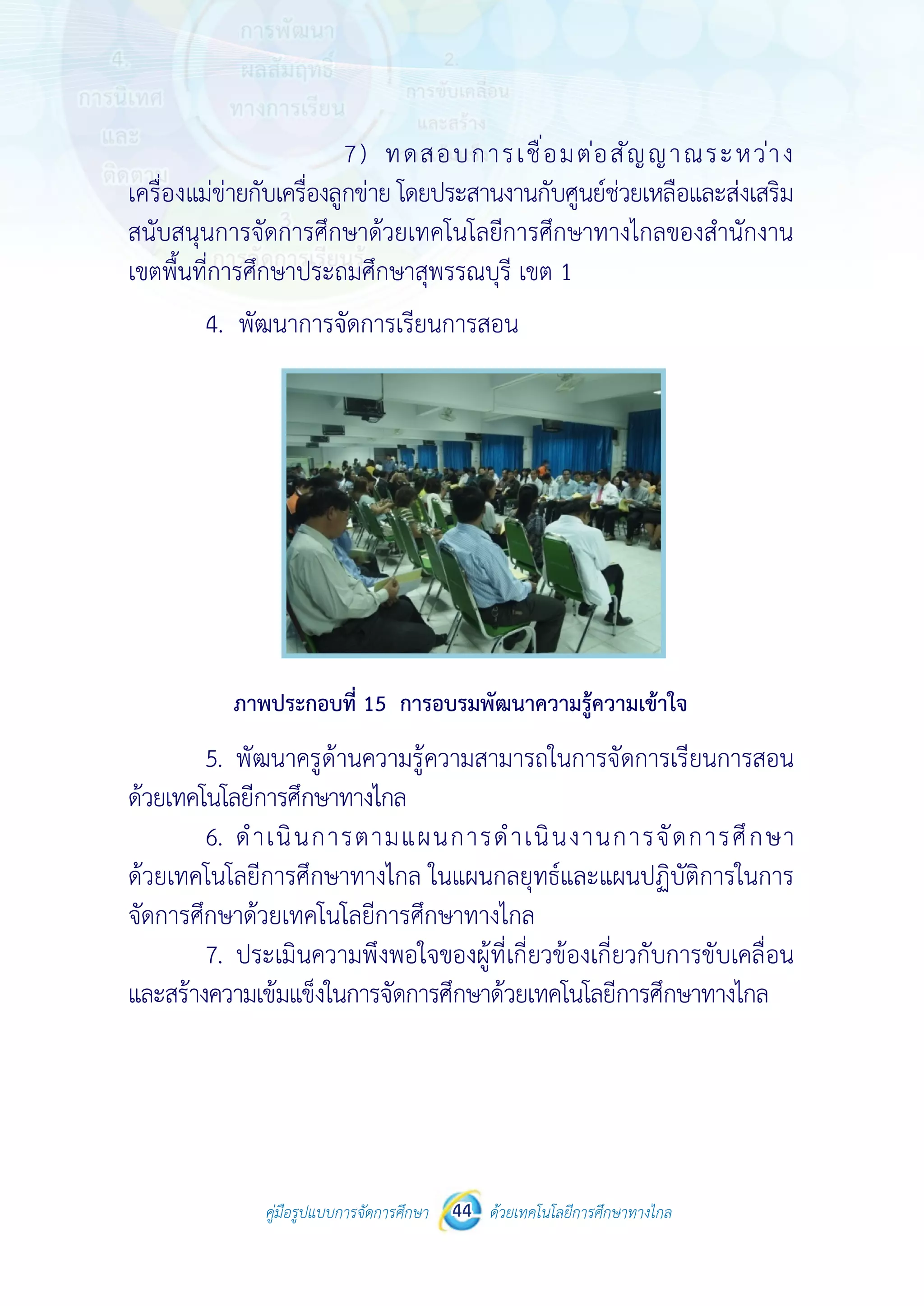 คู่มือรูปแบบการจัดการศึกษา ด้วยเทคโนโลยีการศึกษาทางไกล44
 
 
คู่มือรูปแบบการจัดการศึกษา 44 ด้วยเทคโนโลยีการศึกษาทางไกล
 
7) ทดสอบการเชื่อมต่อสัญญาณระหว่าง
เครื่องแม่ข่ายกับเครื่องลูกข่าย โดยประสานงานกับศูนย์ช่วยเหลือและส่งเสริม
สนับสนุนการจัดการศึกษาด้วยเทคโนโลยีการศึกษาทางไกลของสํานักงาน
เขตพื้นที่การศึกษาประถมศึกษาสุพรรณบุรี เขต 1
4. พัฒนาการจัดการเรียนการสอน
ภาพประกอบที่ 15 การอบรมพัฒนาความรู้ความเข้าใจ
5. พัฒนาครูด้านความรู้ความสามารถในการจัดการเรียนการสอน
ด้วยเทคโนโลยีการศึกษาทางไกล
6. ดําเนินการตามแผนการดําเนินงานการจัดการศึกษา
ด้วยเทคโนโลยีการศึกษาทางไกล ในแผนกลยุทธ์และแผนปฏิบัติการในการ
จัดการศึกษาด้วยเทคโนโลยีการศึกษาทางไกล
7. ประเมินความพึงพอใจของผู้ที่เกี่ยวข้องเกี่ยวกับการขับเคลื่อน
และสร้างความเข้มแข็งในการจัดการศึกษาด้วยเทคโนโลยีการศึกษาทางไกล
 