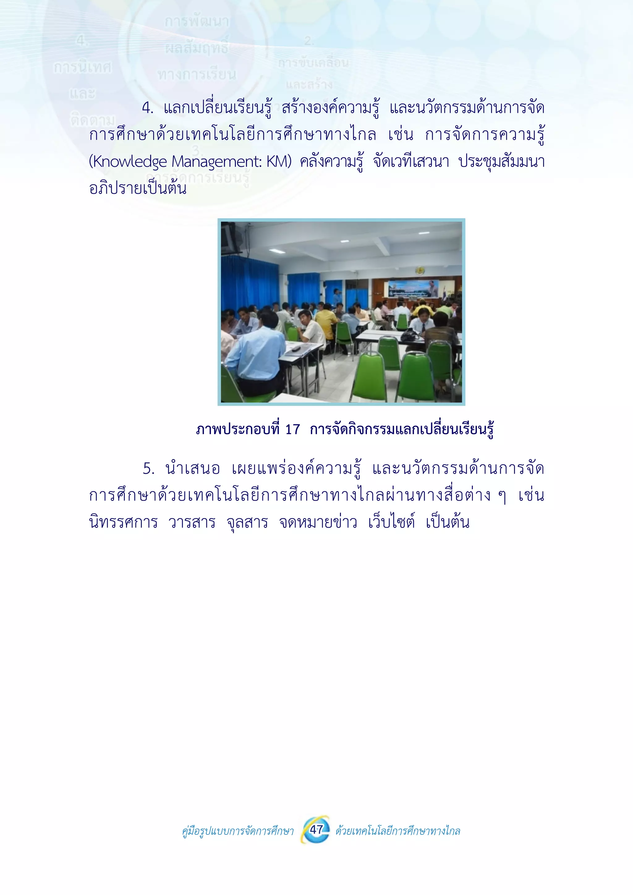คู่มือรูปแบบการจัดการศึกษา ด้วยเทคโนโลยีการศึกษาทางไกล47
 
 
คู่มือรูปแบบการจัดการศึกษา 47 ด้วยเทคโนโลยีการศึกษาทางไกล
 
4. แลกเปลี่ยนเรียนรู้ สร้างองค์ความรู้ และนวัตกรรมด้านการจัด
การศึกษาด้วยเทคโนโลยีการศึกษาทางไกล เช่น การจัดการความรู้
(Knowledge Management: KM) คลังความรู้ จัดเวทีเสวนา ประชุมสัมมนา
อภิปรายเป็นต้น
ภาพประกอบที่ 17 การจัดกิจกรรมแลกเปลี่ยนเรียนรู้
5. นําเสนอ เผยแพร่องค์ความรู้ และนวัตกรรมด้านการจัด
การศึกษาด้วยเทคโนโลยีการศึกษาทางไกลผ่านทางสื่อต่าง ๆ เช่น
นิทรรศการ วารสาร จุลสาร จดหมายข่าว เว็บไซต์ เป็นต้น
 