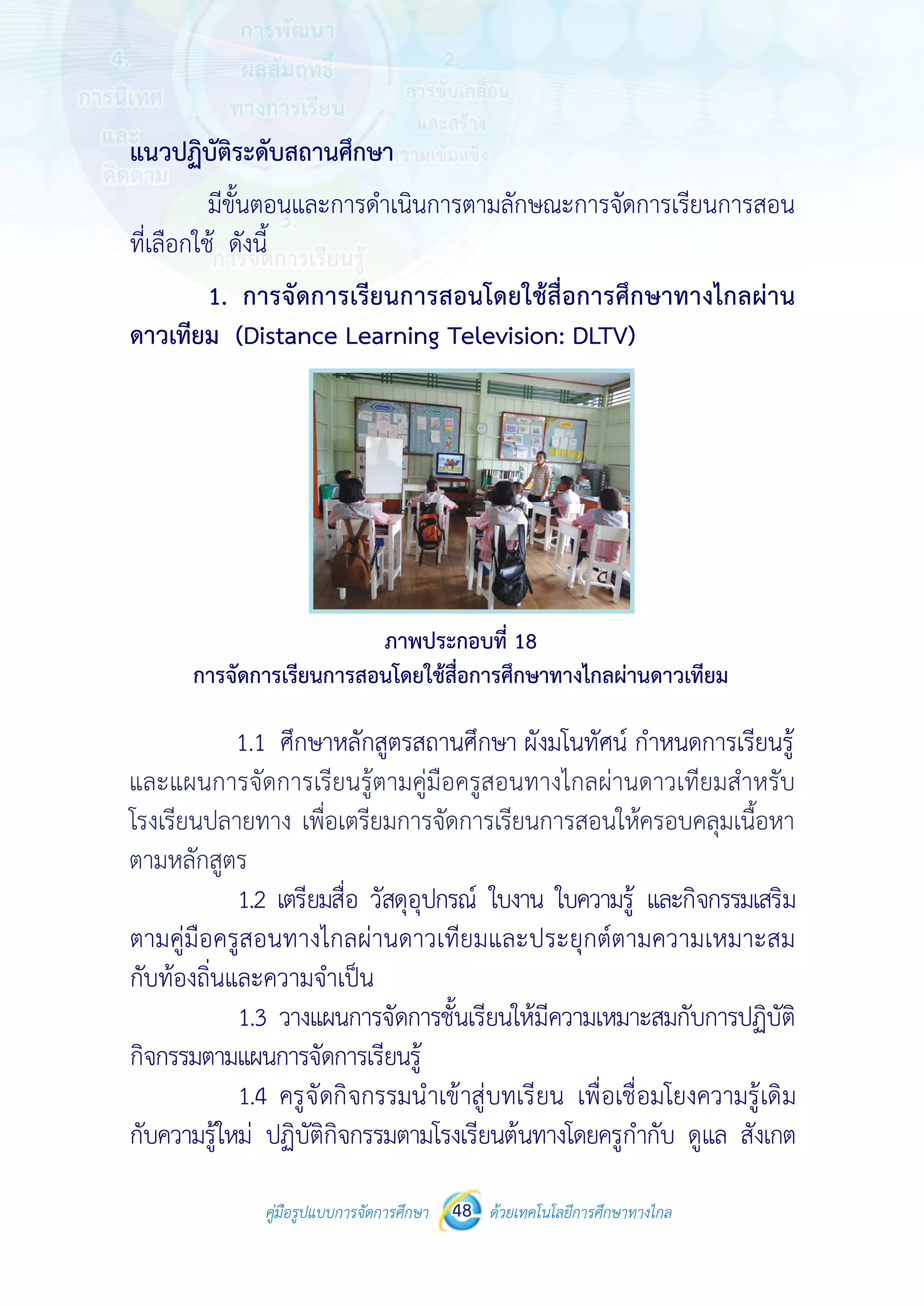 คู่มือรูปแบบการจัดการศึกษา ด้วยเทคโนโลยีการศึกษาทางไกล48
 
 
คู่มือรูปแบบการจัดการศึกษา 48 ด้วยเทคโนโลยีการศึกษาทางไกล
 
แนวปฏิบัติระดับสถานศึกษา
มีขั้นตอนและการดําเนินการตามลักษณะการจัดการเรียนการสอน
ที่เลือกใช้ ดังนี้
1. การจัดการเรียนการสอนโดยใช้สื่อการศึกษาทางไกลผ่าน
ดาวเทียม (Distance Learning Television: DLTV)
ภาพประกอบที่ 18
การจัดการเรียนการสอนโดยใช้สื่อการศึกษาทางไกลผ่านดาวเทียม
1.1 ศึกษาหลักสูตรสถานศึกษา ผังมโนทัศน์ กําหนดการเรียนรู้
และแผนการเรียนรู้ตามคู่มือครูสอนทางไกลผ่านดาวเทียมสําหรับโรงเรียน
ปลายทาง เพื่อเตรียมการจัดการเรียนการสอนให้ครอบคลุมเนื้อหา
ตามหลักสูตร
1.2 เตรียมสื่อ วัสดุอุปกรณ์ ใบงาน ใบความรู้ และกิจกรรมเสริม
ตามคู่มือครูสอนทางไกลผ่านดาวเทียมและประยุกต์ตามความเหมาะสม
กับท้องถิ่นและความจําเป็น
1.3 วางแผนการจัดการชั้นเรียนให้มีความเหมาะสมกับการปฏิบัติ
กิจกรรมตามแผนการจัดการเรียนรู้
1.4 ครูจัดกิจกรรมนําเข้าสู่บทเรียน เพื่อเชื่อมโยงความรู้เดิม
กับความรู้ใหม่ ปฏิบัติกิจกรรมตามโรงเรียนต้นทางโดยครูกํากับ ดูแล สังเกต
 
 
คู่มือรูปแบบการจัดการศึกษา 48 ด้วยเทคโนโลยีการศึกษาทางไกล
 
แนวปฏิบัติระดับสถานศึกษา
มีขั้นตอนและการดําเนินการตามลักษณะการจัดการเรียนการสอน
ที่เลือกใช้ ดังนี้
1. การจัดการเรียนการสอนโดยใช้สื่อการศึกษาทางไกลผ่าน
ดาวเทียม (Distance Learning Television: DLTV)
ภาพประกอบที่ 18
การจัดการเรียนการสอนโดยใช้สื่อการศึกษาทางไกลผ่านดาวเทียม
1.1 ศึกษาหลักสูตรสถานศึกษา ผังมโนทัศน์ กําหนดการเรียนรู้
และแผนการเรียนรู้ตามคู่มือครูสอนทางไกลผ่านดาวเทียมสําหรับโรงเรียน
ปลายทาง เพื่อเตรียมการจัดการเรียนการสอนให้ครอบคลุมเนื้อหา
ตามหลักสูตร
1.2 เตรียมสื่อ วัสดุอุปกรณ์ ใบงาน ใบความรู้ และกิจกรรมเสริม
ตามคู่มือครูสอนทางไกลผ่านดาวเทียมและประยุกต์ตามความเหมาะสม
กับท้องถิ่นและความจําเป็น
1.3 วางแผนการจัดการชั้นเรียนให้มีความเหมาะสมกับการปฏิบัติ
กิจกรรมตามแผนการจัดการเรียนรู้
1.4 ครูจัดกิจกรรมนําเข้าสู่บทเรียน เพื่อเชื่อมโยงความรู้เดิม
กับความรู้ใหม่ ปฏิบัติกิจกรรมตามโรงเรียนต้นทางโดยครูกํากับ ดูแล สังเกต
และแผนการจัดการเรียนรู้ตามคู่มือครูสอนทางไกลผ่านดาวเทียมสำ�หรับ
โรงเรียนปลายทาง เพื่อเตรียมการจัดการเรียนการสอนให้ครอบคลุมเนื้อหา
ตามหลักสูตร
 
 
คู่มือรูปแบบการจัดการศึกษา 48 ด้วยเทคโนโลยีการศึกษาทางไกล
 
แนวปฏิบัติระดับสถานศึกษา
มีขั้นตอนและการดําเนินการตามลักษณะการจัดการเรียนการสอน
ที่เลือกใช้ ดังนี้
1. การจัดการเรียนการสอนโดยใช้สื่อการศึกษาทางไกลผ่าน
ดาวเทียม (Distance Learning Television: DLTV)
ภาพประกอบที่ 18
การจัดการเรียนการสอนโดยใช้สื่อการศึกษาทางไกลผ่านดาวเทียม
1.1 ศึกษาหลักสูตรสถานศึกษา ผังมโนทัศน์ กําหนดการเรียนรู้
และแผนการเรียนรู้ตามคู่มือครูสอนทางไกลผ่านดาวเทียมสําหรับโรงเรียน
ปลายทาง เพื่อเตรียมการจัดการเรียนการสอนให้ครอบคลุมเนื้อหา
ตามหลักสูตร
1.2 เตรียมสื่อ วัสดุอุปกรณ์ ใบงาน ใบความรู้ และกิจกรรมเสริม
ตามคู่มือครูสอนทางไกลผ่านดาวเทียมและประยุกต์ตามความเหมาะสม
กับท้องถิ่นและความจําเป็น
1.3 วางแผนการจัดการชั้นเรียนให้มีความเหมาะสมกับการปฏิบัติ
กิจกรรมตามแผนการจัดการเรียนรู้
1.4 ครูจัดกิจกรรมนําเข้าสู่บทเรียน เพื่อเชื่อมโยงความรู้เดิม
กับความรู้ใหม่ ปฏิบัติกิจกรรมตามโรงเรียนต้นทางโดยครูกํากับ ดูแล สังเกต
 
