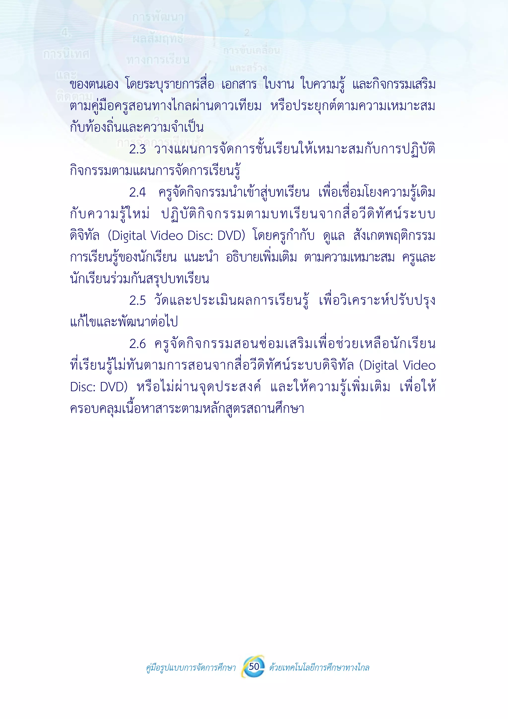 คู่มือรูปแบบการจัดการศึกษา ด้วยเทคโนโลยีการศึกษาทางไกล50
 
 
คู่มือรูปแบบการจัดการศึกษา 50 ด้วยเทคโนโลยีการศึกษาทางไกล
 
ของตนเอง โดยระบุรายการสื่อ เอกสาร ใบงาน ใบความรู้ และกิจกรรมเสริม
ตามคู่มือครูสอนทางไกลผ่านดาวเทียม หรือประยุกต์ตามความเหมาะสม
กับท้องถิ่นและความจําเป็น
2.3 วางแผนการจัดการชั้นเรียนให้เหมาะสมกับการปฏิบัติ
กิจกรรมตามแผนการจัดการเรียนรู้
2.4 ครูจัดกิจกรรมนําเข้าสู่บทเรียน เพื่อเชื่อมโยงความรู้เดิม
กับความรู้ใหม่ ปฏิบัติกิจกรรมตามบทเรียนจากสื่อวีดิทัศน์ระบบ
ดิจิทัล (Digital Video Disc: DVD) โดยครูกํากับ ดูแล สังเกตพฤติกรรม
การเรียนรู้ของนักเรียน แนะนํา อธิบายเพิ่มเติม ตามความเหมาะสม ครูและ
นักเรียนร่วมกันสรุปบทเรียน
2.5 วัดและประเมินผลการเรียนรู้ เพื่อวิเคราะห์ปรับปรุง
แก้ไขและพัฒนาต่อไป
2.6 ครูจัดกิจกรรมสอนซ่อมเสริมเพื่อช่วยเหลือนักเรียน
ที่เรียนรู้ไม่ทันตามการสอนจากสื่อวีดิทัศน์ระบบดิจิทัล (Digital Video
Disc: DVD) หรือไม่ผ่านจุดประสงค์ และให้ความรู้เพิ่มเติม เพื่อให้
ครอบคลุมเนื้อหาสาระตามหลักสูตรสถานศึกษา
 