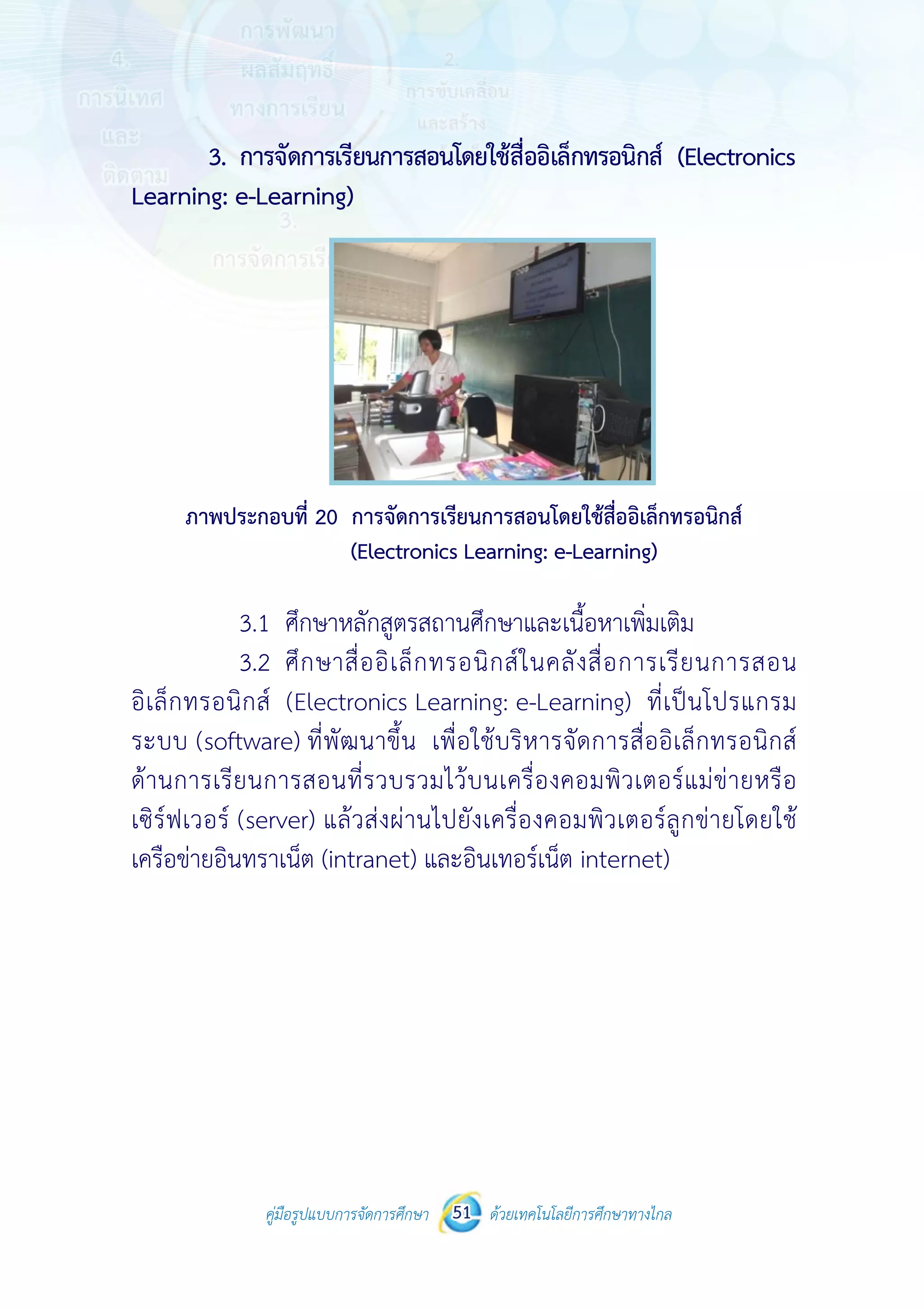 คู่มือรูปแบบการจัดการศึกษา ด้วยเทคโนโลยีการศึกษาทางไกล51
 
3. ก
Learning: e
ภาพปร
3
3
อิเล็กทรอนิ
ระบบ (soft
ด้านการเรีย
เซิร์ฟเวอร์ (
เครือข่ายอิน
คู่มือรูปแบบ
การจัดการเรีย
e-Learning)
ระกอบที่ 20 ก
(
3.1 ศึกษาหล
3.2 ศึกษาสื่
กส์ (Electro
tware) ที่พัฒ
ยนการสอนที
(server) แล้ว
ทราเน็ต (intr
บการจัดการศึกษา 51
ยนการสอนโด
การจัดการเรียน
Electronics Le
ลักสูตรสถานศึ
ออิเล็กทรอน
onics Learni
นาขึ้น เพื่อใ
ที่รวบรวมไว้บ
วส่งผ่านไปยัง
ranet) และอิ
 
ด้วยเทคโนโลยีการศึกษาทา
 
ยใช้สื่ออิเล็กท
นการสอนโดยใช
earning: e-Le
ศึกษาและเนื้อ
นิกส์ในคลังสื
ing: e-Learn
ใช้บริหารจัด
บนเครื่องคอม
งเครื่องคอมพิ
นเทอร์เน็ต in
างไกล
ทรอนิกส์ (Ele
ช้สื่ออิเล็กทรอนิ
earning)
อหาเพิ่มเติม
สื่อการเรียน
ning) ที่เป็นโ
การสื่ออิเล็ก
มพิวเตอร์แม
พิวเตอร์ลูกข่
nternet)
ectronics
นิกส์
การสอน
โปรแกรม
ทรอนิกส์
ม่ข่ายหรือ
ายโดยใช้
 