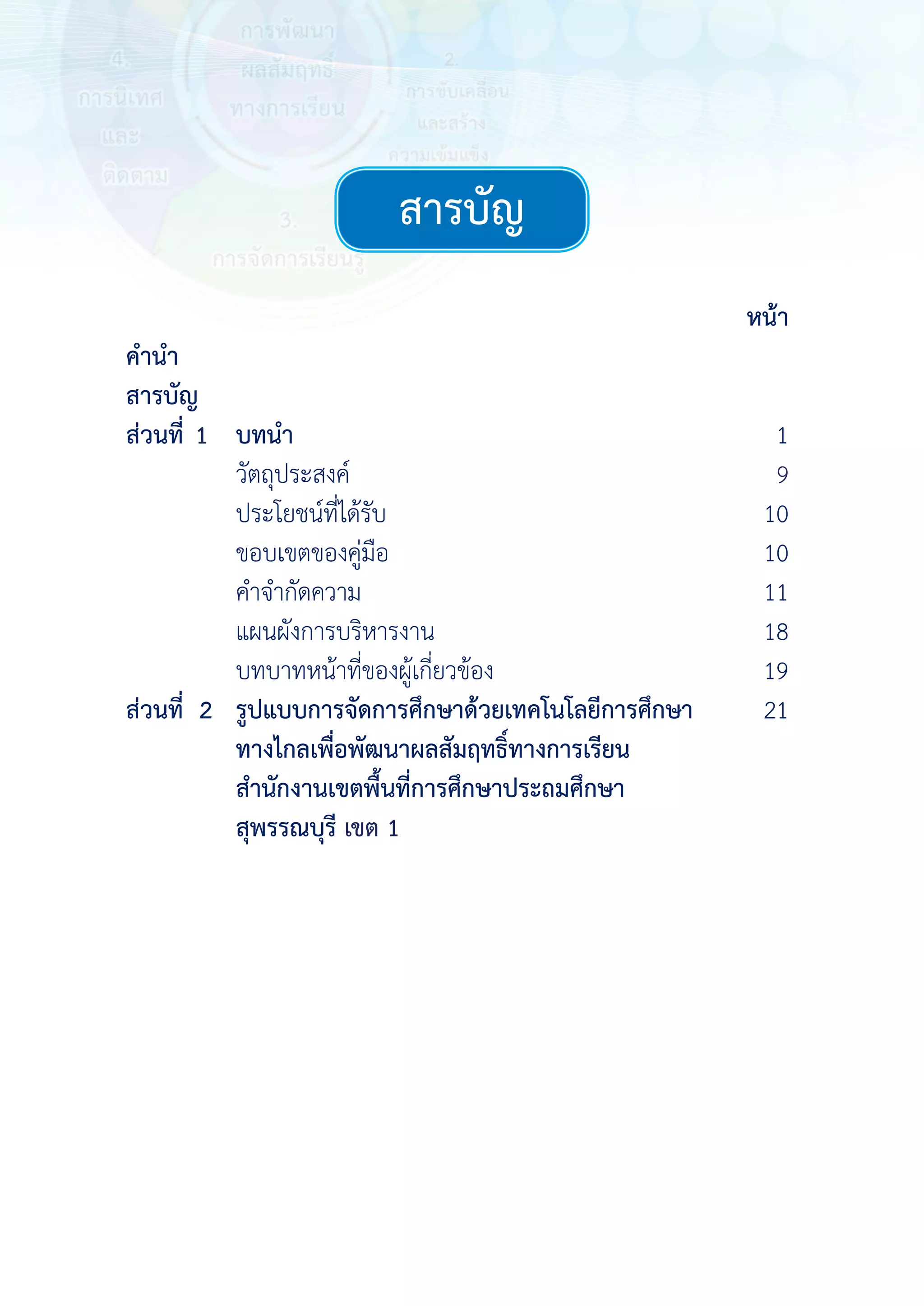  
 
 
 
 
หน้า
คํานํา
สารบัญ
ส่วนที่1 บทนํา 1
วัตถุประสงค์ 10
ประโยชน์ที่ได้รับ 10
ขอบเขตของคู่มือ 10
คําจํากัดความ 11
แผนผังการบริหารงาน 18
บทบาทหน้าที่ของผู้เกี่ยวข้อง 19
ส่วนที่ 2 รูปแบบการจัดการศึกษาด้วยเทคโนโลยีการศึกษา
ทางไกลเพื่อพัฒนาผลสัมฤทธิ์ทางการเรียน
สํานักงานเขตพื้นที่การศึกษาประถมศึกษา
สุพรรณบุรี เขต 1
21
 
 
 
 
 
 
 
 
สารบัญสารบัญ
9
1
เขต 1
 