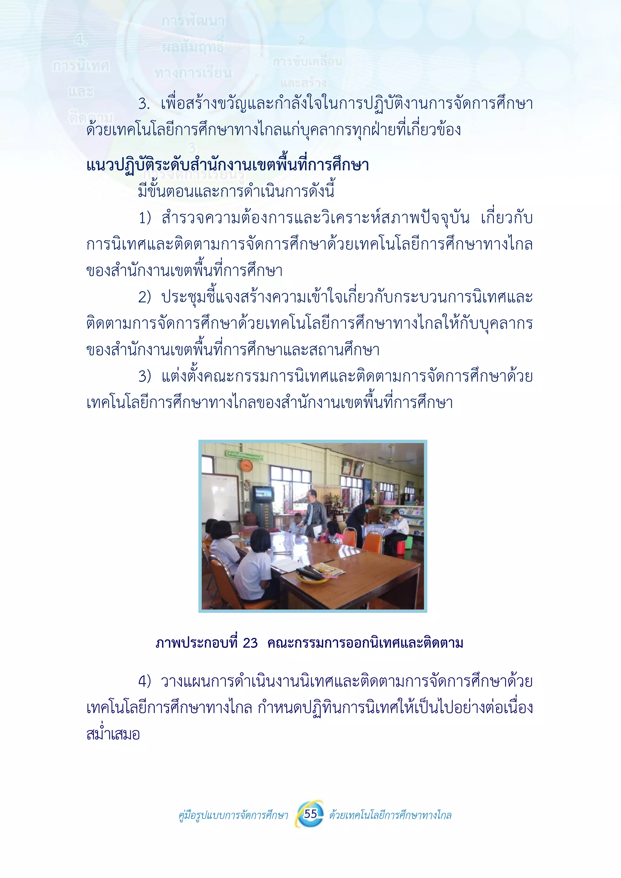 คู่มือรูปแบบการจัดการศึกษา ด้วยเทคโนโลยีการศึกษาทางไกล55
 
 
คู่มือรูปแบบการจัดการศึกษา 55 ด้วยเทคโนโลยีการศึกษาทางไกล
 
3. เพื่อสร้างขวัญและกําลังใจในการปฏิบัติงานการจัดการศึกษา
ด้วยเทคโนโลยีการศึกษาทางไกลแก่บุคลากรทุกฝ่ายที่เกี่ยวข้อง
แนวปฏิบัติระดับสํานักงานเขตพื้นที่การศึกษา
มีขั้นตอนและการดําเนินการดังนี้
1) สํารวจความต้องการและวิเคราะห์สภาพปัจจุบัน เกี่ยวกับ
การนิเทศและติดตามการจัดการศึกษาด้วยเทคโนโลยีการศึกษาทางไกล
ของสํานักงานเขตพื้นที่การศึกษา
2) ประชุมชี้แจงสร้างความเข้าใจเกี่ยวกับกระบวนการนิเทศและ
ติดตามการจัดการศึกษาด้วยเทคโนโลยีการศึกษาทางไกลให้กับบุคลากร
ของสํานักงานเขตพื้นที่การศึกษาและสถานศึกษา
3) แต่งตั้งคณะกรรมการนิเทศและติดตามการจัดการศึกษาด้วย
เทคโนโลยีการศึกษาทางไกลของสํานักงานเขตพื้นที่การศึกษา
ภาพประกอบที่ 23 คณะกรรมการออกนิเทศและติดตาม
4) วางแผนการดําเนินงานนิเทศและติดตามการจัดการศึกษาด้วย
เทคโนโลยีการศึกษาทางไกล กําหนดปฏิทินการนิเทศให้เป็นไปอย่างต่อเนื่อง
สม่ําเสมอ
 