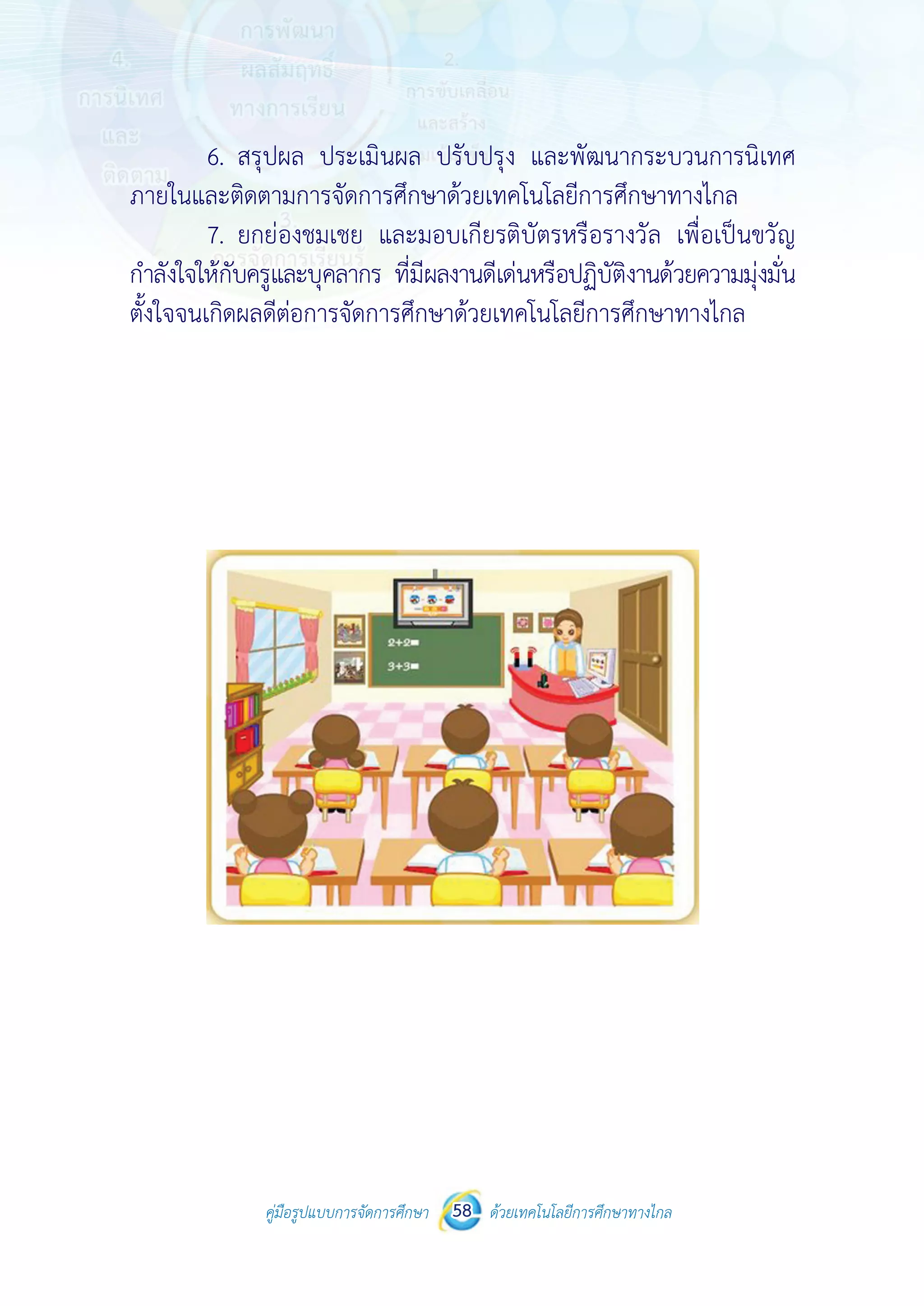 คู่มือรูปแบบการจัดการศึกษา ด้วยเทคโนโลยีการศึกษาทางไกล58
 
 
คู่มือรูปแบบการจัดการศึกษา 58 ด้วยเทคโนโลยีการศึกษาทางไกล
 
6. สรุปผล ประเมินผล ปรับปรุง และพัฒนากระบวนการนิเทศ
ภายในและติดตามการจัดการศึกษาด้วยเทคโนโลยีการศึกษาทางไกล
7. ยกย่องชมเชย และมอบเกียรติบัตรหรือรางวัล เพื่อเป็นขวัญ
กําลังใจให้กับครูและบุคลากร ที่มีผลงานดีเด่นหรือปฏิบัติงานด้วยความมุ่งมั่น
ตั้งใจจนเกิดผลดีต่อการจัดการศึกษาด้วยเทคโนโลยีการศึกษาทางไกล
 