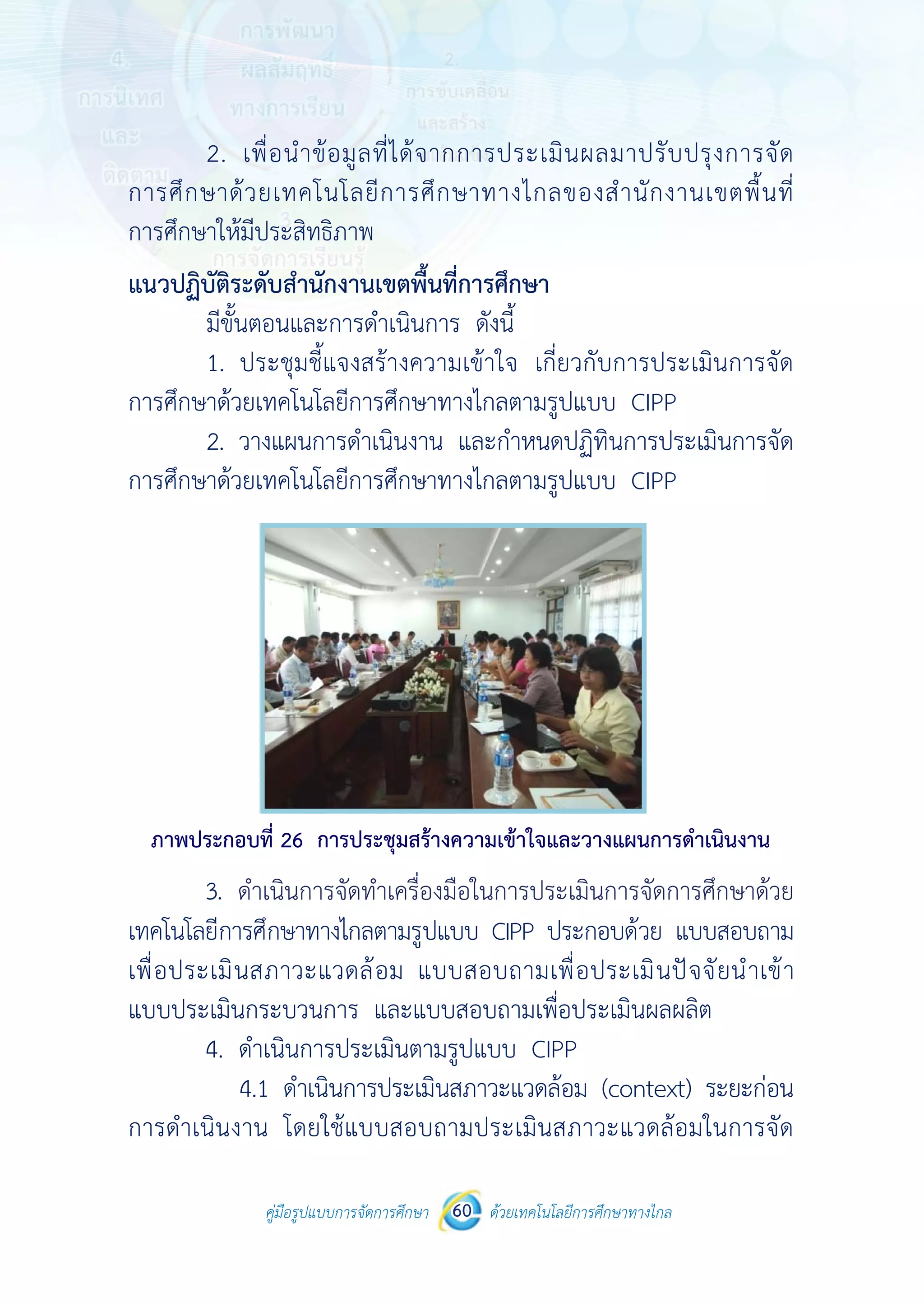 คู่มือรูปแบบการจัดการศึกษา ด้วยเทคโนโลยีการศึกษาทางไกล60
 
2.
การศึกษาด้
การศึกษาให้
แนวปฏิบัติร
มีขั้น
1.
การศึกษาด้ว
2.
การศึกษาด้ว
ภาพประกอ
3. ด
เทคโนโลยีกา
เพื่อประเมิน
แบบประเมิน
4.
การดําเนินง
คู่มือรูปแบบ
เพื่อนําข้อมู
ด้วยเทคโนโล
ห้มีประสิทธิภา
ระดับสํานักงา
นตอนและการ
ประชุมชี้แจง
วยเทคโนโลยีก
วางแผนการดํ
วยเทคโนโลยีก
อบที่ 26 การป
ดําเนินการจั
ารศึกษาทางไก
นสภาวะแวด
นกระบวนการ
ดําเนินการปร
4.1 ดําเนินก
งาน โดยใช้แ
บการจัดการศึกษา 60
ลที่ได้จากก
ลยีการศึกษา
าพ
านเขตพื้นที่กา
รดําเนินการ
งสร้างความเข
การศึกษาทาง
ดําเนินงาน แล
การศึกษาทาง
ประชุมสร้างคว
ัดทําเครื่องมือ
กลตามรูปแบบ
ดล้อม แบบส
ร และแบบสอ
ระเมินตามรูป
ารประเมินสภ
แบบสอบถาม
 
ด้วยเทคโนโลยีการศึกษาทา
 
ารประเมินผ
าทางไกลขอ
ารศึกษา
ดังนี้
ข้าใจ เกี่ยวกั
ไกลตามรูปแบ
ละกําหนดปฏิ
ไกลตามรูปแบ
วามเข้าใจและว
อในการประเมิ
บ CIPP ประก
สอบถามเพื่อ
อบถามเพื่อปร
แบบ CIPP
ภาวะแวดล้อม
ประเมินสภา
างไกล
ผลมาปรับปร
องสํานักงาน
กับการประเมิ
บบ CIPP
ฏิทินการประเมิ
บบ CIPP
วางแผนการดํา
มินการจัดการศึ
กอบด้วย แบบ
ประเมินปัจจ
ระเมินผลผลิต
(context)
าวะแวดล้อมใ
รุงการจัด
เขตพื้นที่
มินการจัด
มินการจัด
เนินงาน
ศึกษาด้วย
บสอบถาม
จัยนําเข้า
ต
ระยะก่อน
ในการจัด
ดำ�เนินการจัดทำ�เครื่องมือในการประเมินการจัดการศึกษาด้วย
 