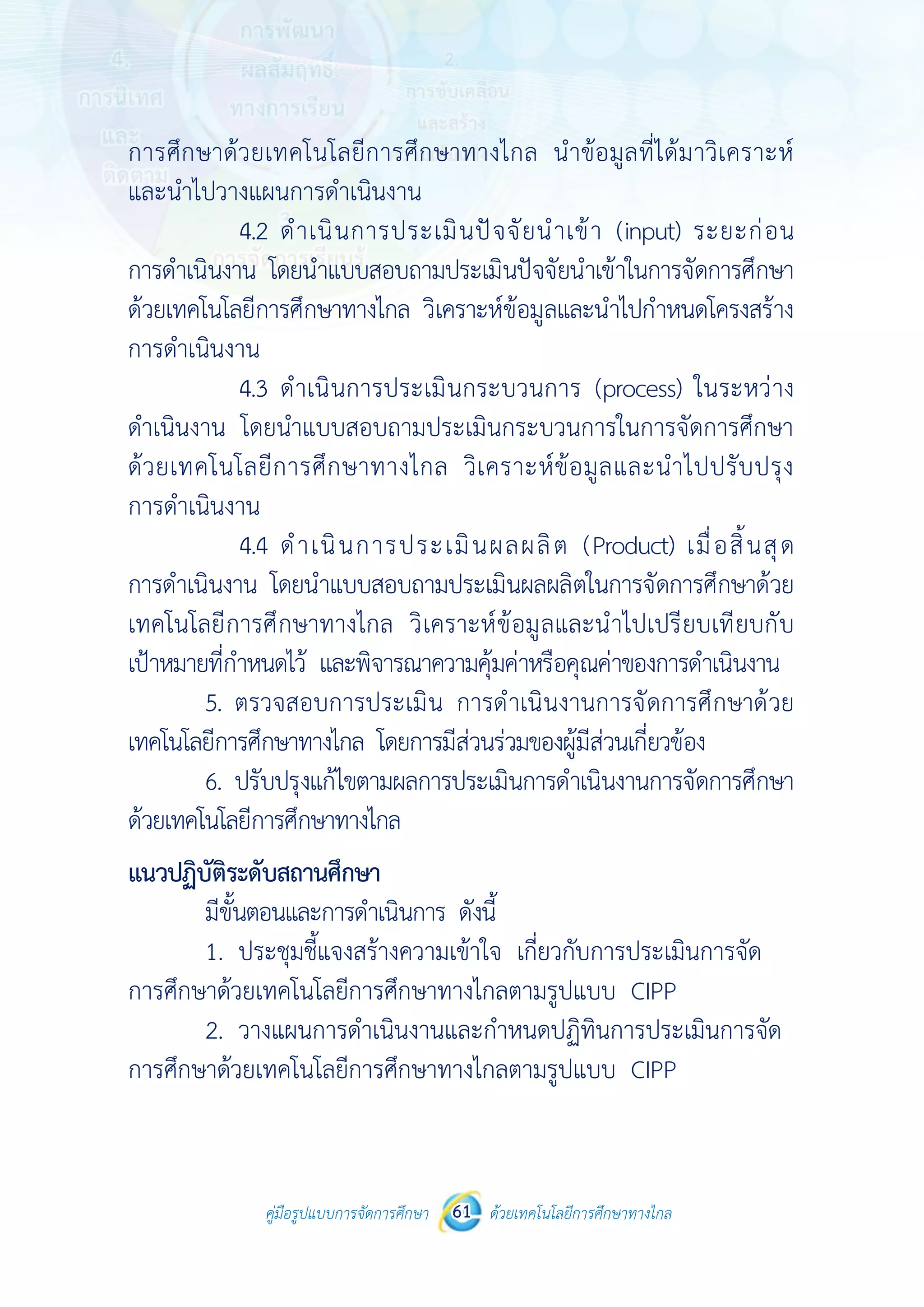 คู่มือรูปแบบการจัดการศึกษา ด้วยเทคโนโลยีการศึกษาทางไกล61
 
 
คู่มือรูปแบบการจัดการศึกษา 61 ด้วยเทคโนโลยีการศึกษาทางไกล
 
การศึกษาด้วยเทคโนโลยีการศึกษาทางไกล นําข้อมูลที่ได้มาวิเคราะห์
และนําไปวางแผนการดําเนินงาน
4.2 ดําเนินการประเมินปัจจัยนําเข้า (input) ระยะก่อน
การดําเนินงาน โดยนําแบบสอบถามประเมินปัจจัยนําเข้าในการจัดการศึกษา
ด้วยเทคโนโลยีการศึกษาทางไกล วิเคราะห์ข้อมูลและนําไปกําหนดโครงสร้าง
การดําเนินงาน
4.3 ดําเนินการประเมินกระบวนการ (process) ในระหว่าง
ดําเนินงาน โดยนําแบบสอบถามประเมินกระบวนการในการจัดการศึกษา
ด้วยเทคโนโลยีการศึกษาทางไกล วิเคราะห์ข้อมูลและนําไปปรับปรุง
การดําเนินงาน
4.4 ดําเนินการประเมินผลผลิต (Product) เมื่อสิ้นสุด
การดําเนินงาน โดยนําแบบสอบถามประเมินผลผลิตในการจัดการศึกษาด้วย
เทคโนโลยีการศึกษาทางไกล วิเคราะห์ข้อมูลและนําไปเปรียบเทียบกับ
เป้าหมายที่กําหนดไว้ และพิจารณาความคุ้มค่าหรือคุณค่าของการดําเนินงาน
5. ตรวจสอบการประเมิน การดําเนินงานการจัดการศึกษาด้วย
เทคโนโลยีการศึกษาทางไกล โดยการมีส่วนร่วมของผู้มีส่วนเกี่ยวข้อง
6. ปรับปรุงแก้ไขตามผลการประเมินการดําเนินงานการจัดการศึกษา
ด้วยเทคโนโลยีการศึกษาทางไกล
แนวปฏิบัติระดับสถานศึกษา
มีขั้นตอนและการดําเนินการ ดังนี้
1. ประชุมชี้แจงสร้างความเข้าใจ เกี่ยวกับการประเมินการจัด
การศึกษาด้วยเทคโนโลยีการศึกษาทางไกลตามรูปแบบ CIPP
2. วางแผนการดําเนินงานและกําหนดปฏิทินการประเมินการจัด
การศึกษาด้วยเทคโนโลยีการศึกษาทางไกลตามรูปแบบ CIPP
 