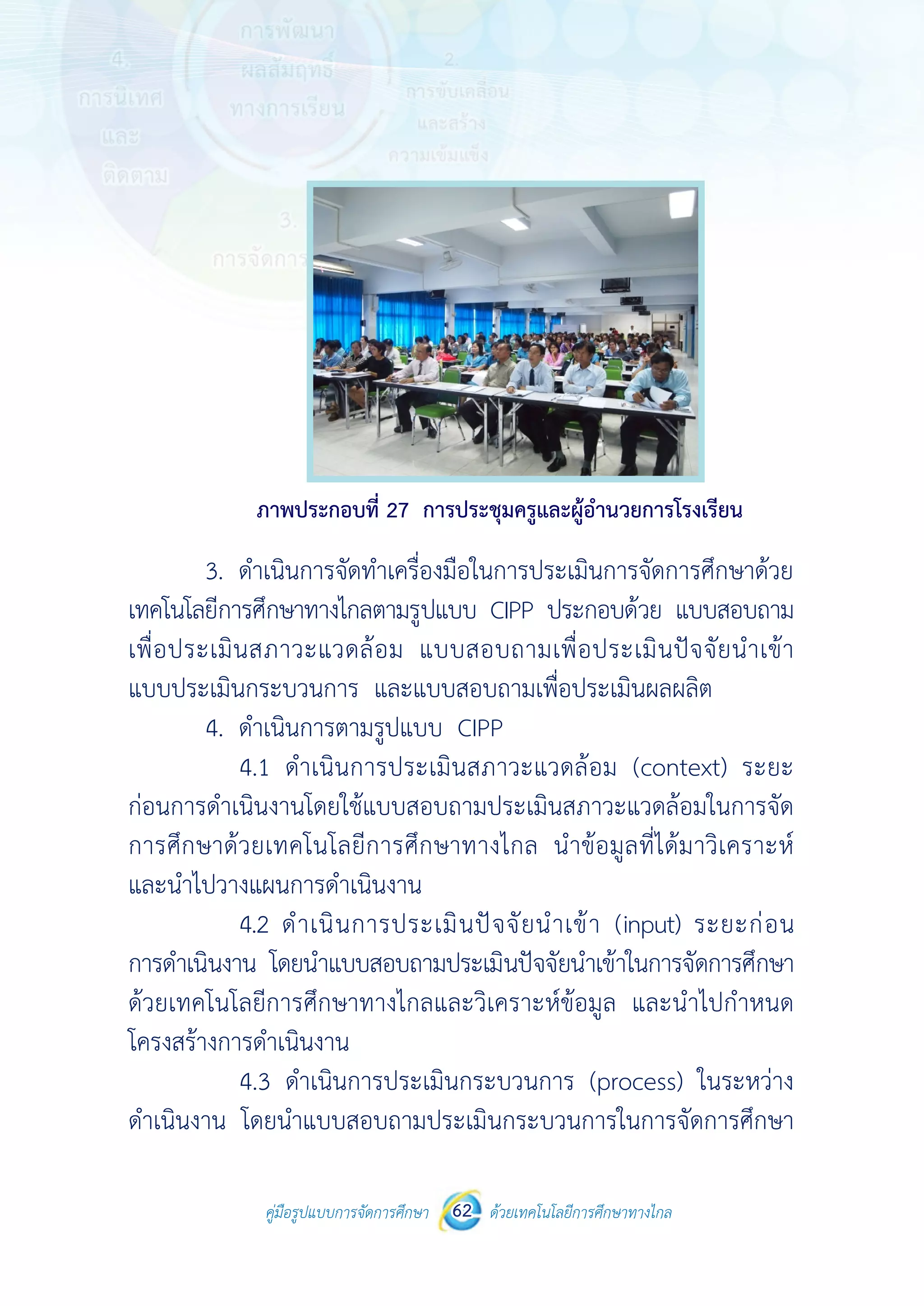 คู่มือรูปแบบการจัดการศึกษา ด้วยเทคโนโลยีการศึกษาทางไกล62
 
 
คู่มือรูปแบบการจัดการศึกษา 62 ด้วยเทคโนโลยีการศึกษาทางไกล
 
ภาพประกอบที่ 27 การประชุมครูและผู้อํานวยการโรงเรียน
3. ดําเนินการจัดทําเครื่องมือในการประเมินการจัดการศึกษาด้วย
เทคโนโลยีการศึกษาทางไกลตามรูปแบบ CIPP ประกอบด้วย แบบสอบถาม
เพื่อประเมินสภาวะแวดล้อม แบบสอบถามเพื่อประเมินปัจจัยนําเข้า
แบบประเมินกระบวนการ และแบบสอบถามเพื่อประเมินผลผลิต
4. ดําเนินการตามรูปแบบ CIPP
4.1 ดําเนินการประเมินสภาวะแวดล้อม (context) ระยะ
ก่อนการดําเนินงานโดยใช้แบบสอบถามประเมินสภาวะแวดล้อมในการจัด
การศึกษาด้วยเทคโนโลยีการศึกษาทางไกล นําข้อมูลที่ได้มาวิเคราะห์
และนําไปวางแผนการดําเนินงาน
4.2 ดําเนินการประเมินปัจจัยนําเข้า (input) ระยะก่อน
การดําเนินงาน โดยนําแบบสอบถามประเมินปัจจัยนําเข้าในการจัดการศึกษา
ด้วยเทคโนโลยีการศึกษาทางไกลและวิเคราะห์ข้อมูล และนําไปกําหนด
โครงสร้างการดําเนินงาน
4.3 ดําเนินการประเมินกระบวนการ (process) ในระหว่าง
ดําเนินงาน โดยนําแบบสอบถามประเมินกระบวนการในการจัดการศึกษา
 