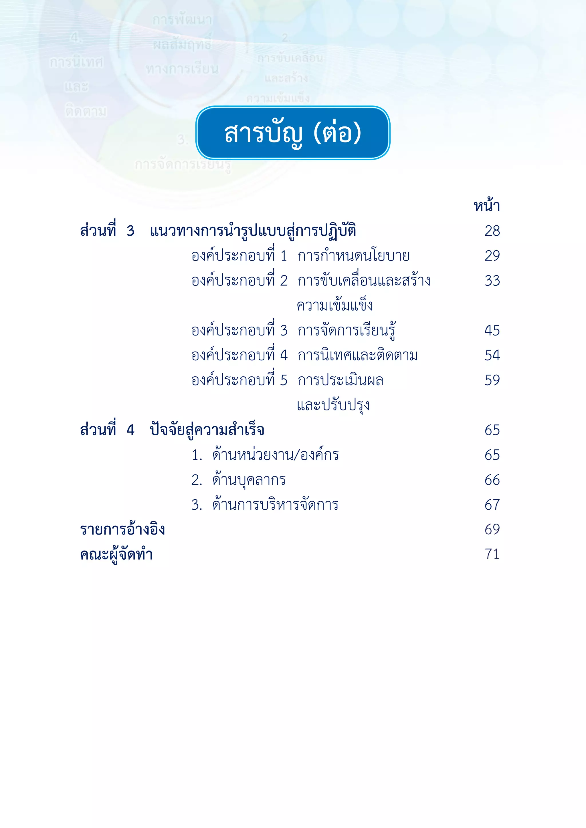 สารบัญ (ต่อ) 
สารบัญ (ต่อ)
หน้า
ส่วนที่ 3 แนวทางการนํารูปแบบสู่การปฏิบัติ 28
องค์ประกอบที่ 1 การกําหนดนโยบาย 29
องค์ประกอบที่ 2 การขับเคลื่อนและสร้าง
ความเข้มแข็ง
33
องค์ประกอบที่ 3 การจัดการเรียนรู้ 45
องค์ประกอบที่ 4 การนิเทศและติดตาม 54
องค์ประกอบที่ 5 การประเมินผล
และปรับปรุง
59
ส่วนที่ 4 ปัจจัยสู่ความสําเร็จ 65
1. ด้านหน่วยงาน/องค์กร 65
2. ด้านบุคลากร 66
3. ด้านการบริหารจัดการ 67
รายการอ้างอิง 68
คณะผู้จัดทํา 70
 
 
 
 
 
 
69
71
 