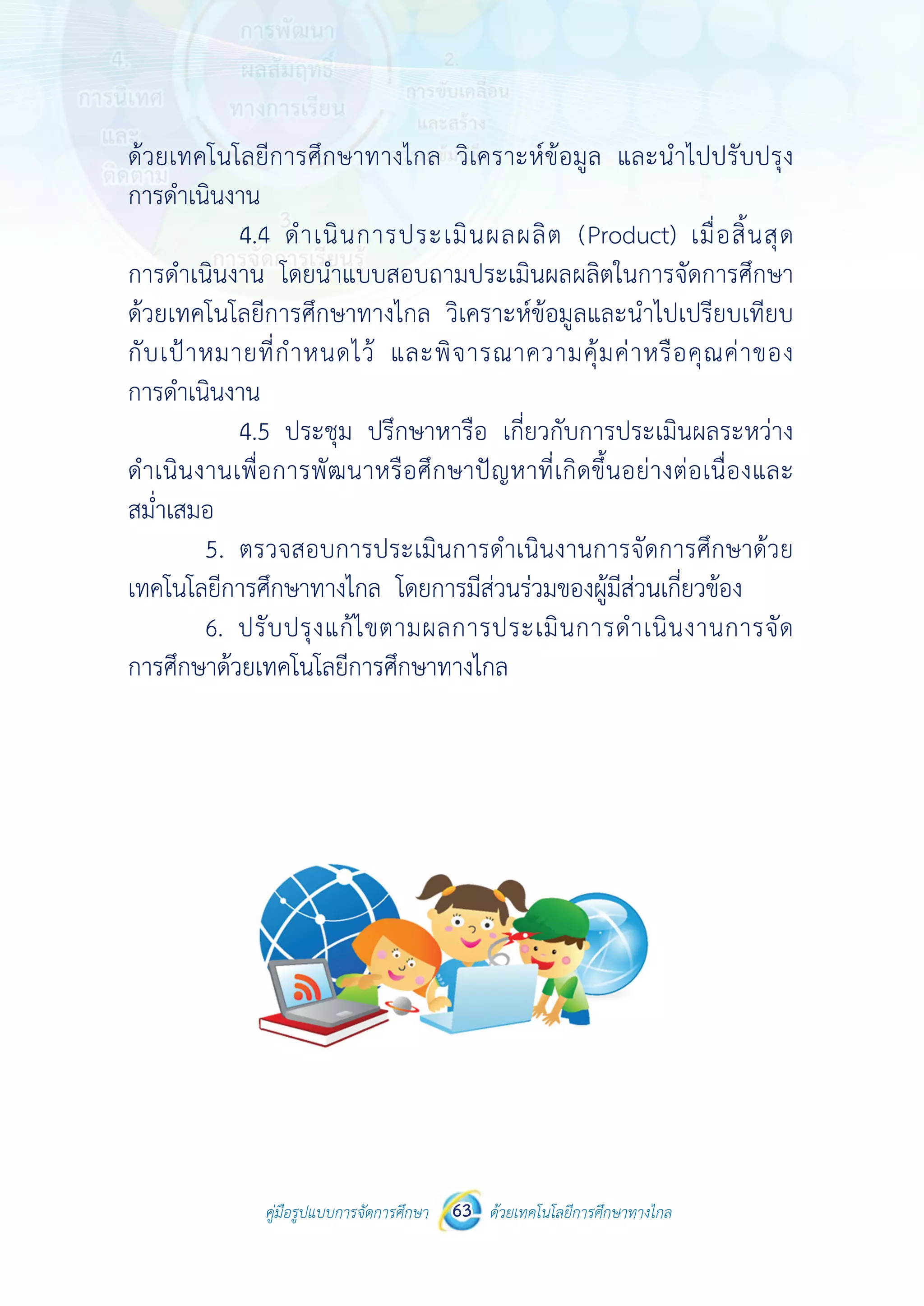 คู่มือรูปแบบการจัดการศึกษา ด้วยเทคโนโลยีการศึกษาทางไกล63
 
 
คู่มือรูปแบบการจัดการศึกษา 63 ด้วยเทคโนโลยีการศึกษาทางไกล
 
ด้วยเทคโนโลยีการศึกษาทางไกล วิเคราะห์ข้อมูล และนําไปปรับปรุง
การดําเนินงาน
4.4 ดําเนินการประเมินผลผลิต (Product) เมื่อสิ้นสุด
การดําเนินงาน โดยนําแบบสอบถามประเมินผลผลิตในการจัดการศึกษา
ด้วยเทคโนโลยีการศึกษาทางไกล วิเคราะห์ข้อมูลและนําไปเปรียบเทียบ
กับเป้าหมายที่กําหนดไว้ และพิจารณาความคุ้มค่าหรือคุณค่าของ
การดําเนินงาน
4.5 ประชุม ปรึกษาหารือ เกี่ยวกับการประเมินผลระหว่าง
ดําเนินงานเพื่อการพัฒนาหรือศึกษาปัญหาที่เกิดขึ้นอย่างต่อเนื่องและ
สม่ําเสมอ
5. ตรวจสอบการประเมินการดําเนินงานการจัดการศึกษาด้วย
เทคโนโลยีการศึกษาทางไกล โดยการมีส่วนร่วมของผู้มีส่วนเกี่ยวข้อง
6. ปรับปรุงแก้ไขตามผลการประเมินการดําเนินงานการจัด
การศึกษาด้วยเทคโนโลยีการศึกษาทางไกล
 