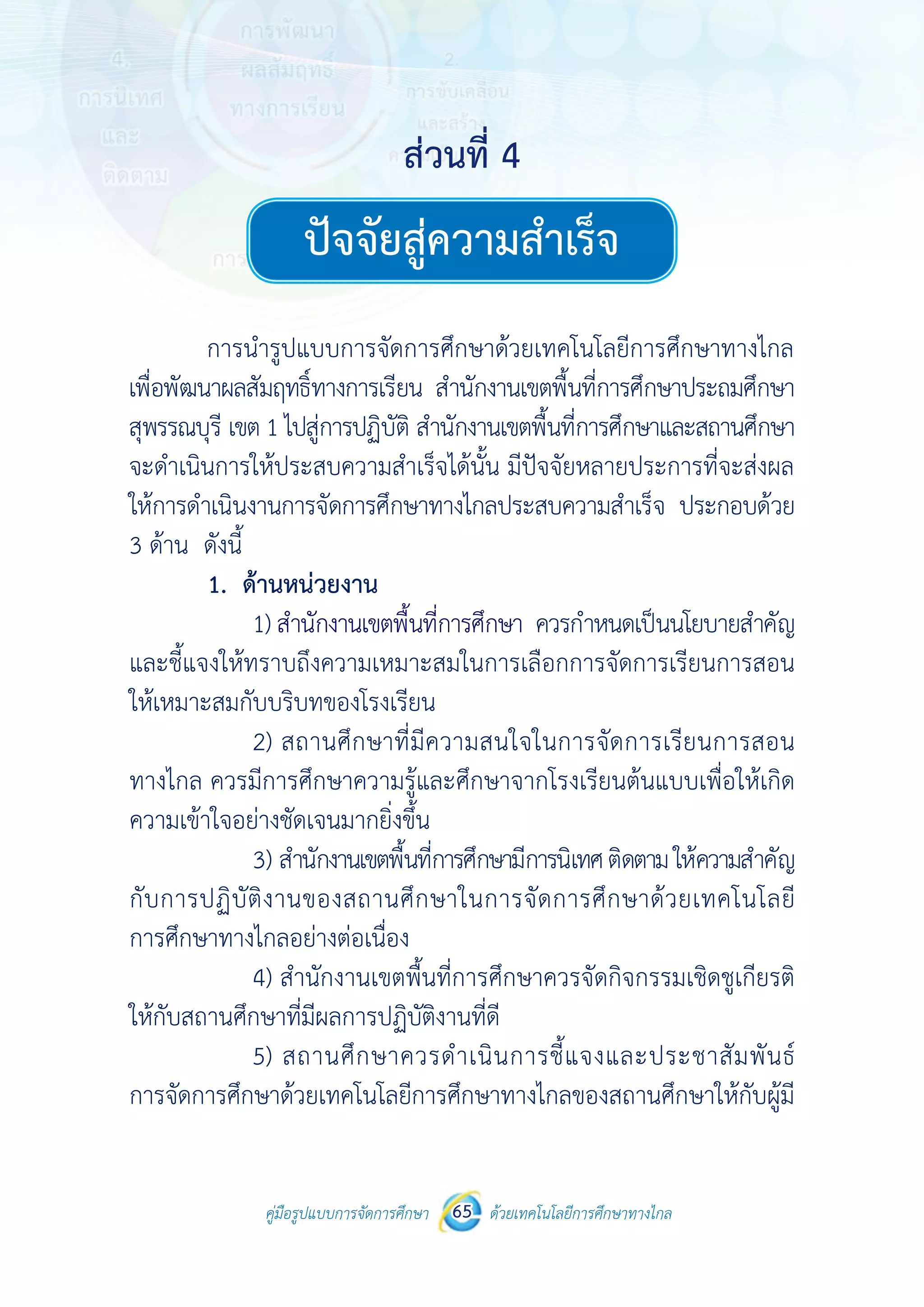 คู่มือรูปแบบการจัดการศึกษา ด้วยเทคโนโลยีการศึกษาทางไกล65
 
 
คู่มือรูปแบบการจัดการศึกษา 65 ด้วยเทคโนโลยีการศึกษาทางไกล
 
ปัจจัยสู่ความสําเร็จ
การนํารูปแบบการจัดการศึกษาด้วยเทคโนโลยีการศึกษาทางไกล
เพื่อพัฒนาผลสัมฤทธิ์ทางการเรียน สํานักงานเขตพื้นที่การศึกษาประถมศึกษา
สุพรรณบุรี เขต 1 ไปสู่การปฏิบัติ สํานักงานเขตพื้นที่การศึกษาและสถานศึกษา
จะดําเนินการให้ประสบความสําเร็จได้นั้น มีปัจจัยหลายประการที่จะส่งผล
ให้การดําเนินงานการจัดการศึกษาทางไกลประสบความสําเร็จ ประกอบด้วย
3 ด้าน ดังนี้
1. ด้านหน่วยงาน
1) สํานักงานเขตพื้นที่การศึกษา ควรกําหนดเป็นนโยบายสําคัญ
และชี้แจงให้ทราบถึงความเหมาะสมในการเลือกการจัดการเรียนการสอน
ให้เหมาะสมกับบริบทของโรงเรียน
2) สถานศึกษาที่มีความสนใจในการจัดการเรียนการสอน
ทางไกล ควรมีการศึกษาความรู้และศึกษาจากโรงเรียนต้นแบบเพื่อให้เกิด
ความเข้าใจอย่างชัดเจนมากยิ่งขึ้น
3) สํานักงานเขตพื้นที่การศึกษามีการนิเทศติดตามให้ความสําคัญ
กับการปฏิบัติงานของสถานศึกษาในการจัดการศึกษาด้วยเทคโนโลยี
การศึกษาทางไกลอย่างต่อเนื่อง
4) สํานักงานเขตพื้นที่การศึกษาควรจัดกิจกรรมเชิดชูเกียรติ
ให้กับสถานศึกษาที่มีผลการปฏิบัติงานที่ดี
5) สถานศึกษาควรดําเนินการชี้แจงและประชาสัมพันธ์
การจัดการศึกษาด้วยเทคโนโลยีการศึกษาทางไกลของสถานศึกษาให้กับผู้มี
ส่วนที่ 4ส่วนที่ 4
ปัจจัยสู่ความสำ�เร็จ
 