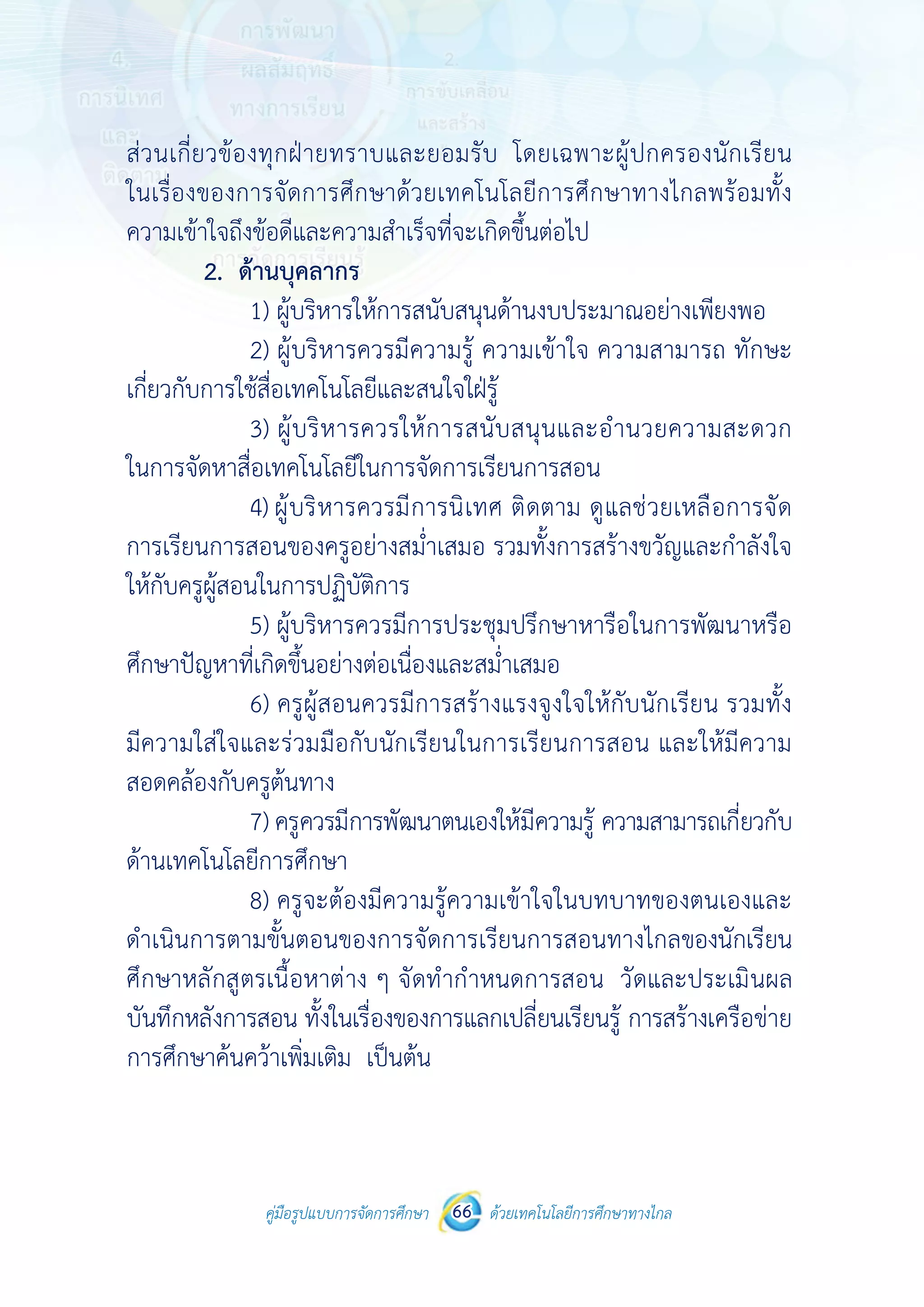 คู่มือรูปแบบการจัดการศึกษา ด้วยเทคโนโลยีการศึกษาทางไกล66
 
 
คู่มือรูปแบบการจัดการศึกษา 66 ด้วยเทคโนโลยีการศึกษาทางไกล
 
ส่วนเกี่ยวข้องทุกฝ่ายทราบและยอมรับ โดยเฉพาะผู้ปกครองนักเรียน
ในเรื่องของการจัดการศึกษาด้วยเทคโนโลยีการศึกษาทางไกลพร้อมทั้ง
ความเข้าใจถึงข้อดีและความสําเร็จที่จะเกิดขึ้นต่อไป
2. ด้านบุคลากร
1) ผู้บริหารให้การสนับสนุนด้านงบประมาณอย่างเพียงพอ
2) ผู้บริหารควรมีความรู้ ความเข้าใจ ความสามารถ ทักษะ
เกี่ยวกับการใช้สื่อเทคโนโลยีและสนใจใฝ่รู้
3) ผู้บริหารควรให้การสนับสนุนและอํานวยความสะดวก
ในการจัดหาสื่อเทคโนโลยีในการจัดการเรียนการสอน
4) ผู้บริหารควรมีการนิเทศ ติดตาม ดูแลช่วยเหลือการจัด
การเรียนการสอนของครูอย่างสม่ําเสมอ รวมทั้งการสร้างขวัญและกําลังใจ
ให้กับครูผู้สอนในการปฏิบัติการ
5) ผู้บริหารควรมีการประชุมปรึกษาหารือในการพัฒนาหรือ
ศึกษาปัญหาที่เกิดขึ้นอย่างต่อเนื่องและสม่ําเสมอ
6) ครูผู้สอนควรมีการสร้างแรงจูงใจให้กับนักเรียน รวมทั้ง
มีความใส่ใจและร่วมมือกับนักเรียนในการเรียนการสอน และให้มีความ
สอดคล้องกับครูต้นทาง
7) ครูควรมีการพัฒนาตนเองให้มีความรู้ ความสามารถเกี่ยวกับ
ด้านเทคโนโลยีการศึกษา
8) ครูจะต้องมีความรู้ความเข้าใจในบทบาทของตนเองและ
ดําเนินการตามขั้นตอนของการจัดการเรียนการสอนทางไกลของนักเรียน
ศึกษาหลักสูตรเนื้อหาต่าง ๆ จัดทํากําหนดการสอน วัดและประเมินผล
บันทึกหลังการสอน ทั้งในเรื่องของการแลกเปลี่ยนเรียนรู้ การสร้างเครือข่าย
การศึกษาค้นคว้าเพิ่มเติม เป็นต้น
 
