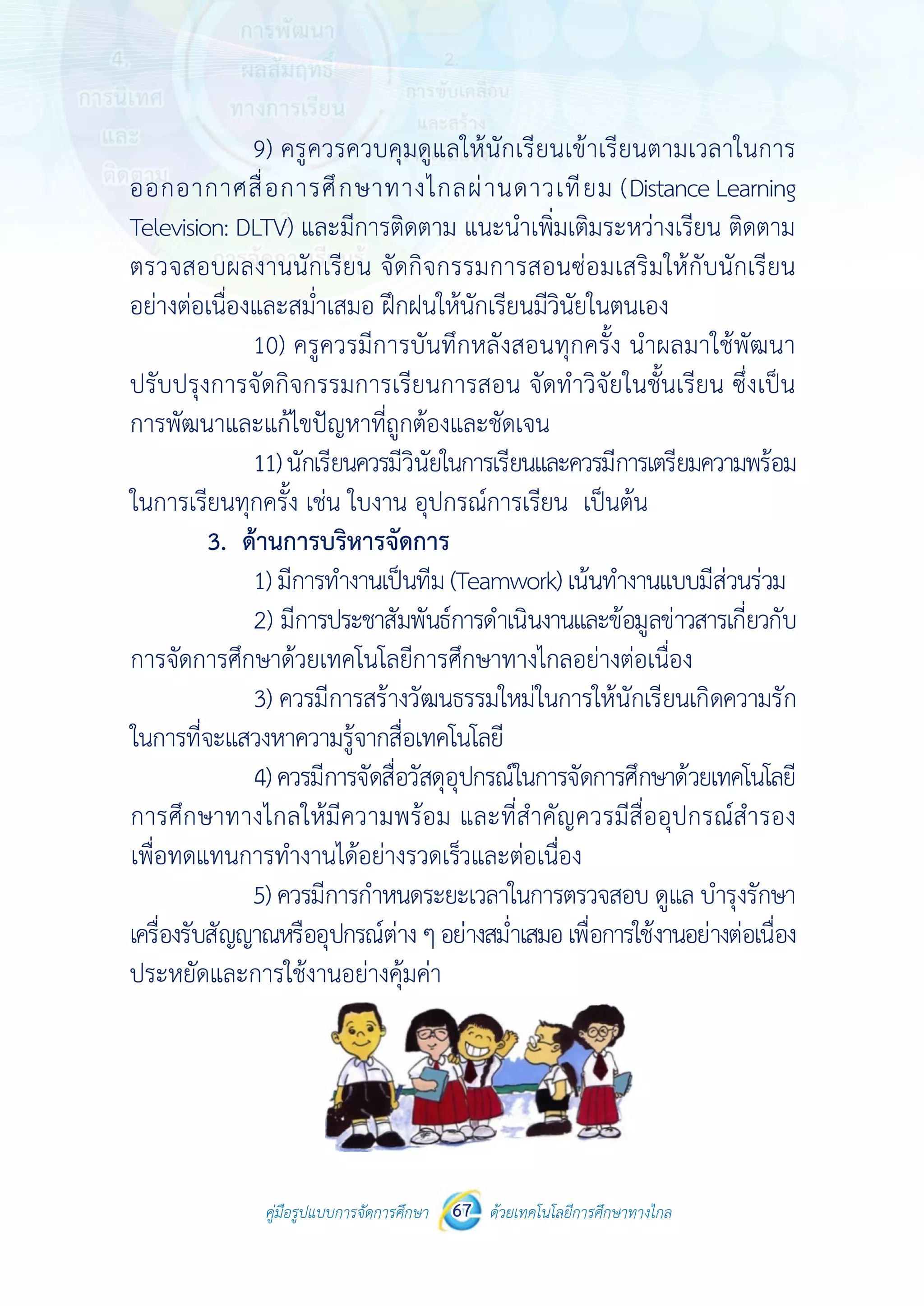 คู่มือรูปแบบการจัดการศึกษา ด้วยเทคโนโลยีการศึกษาทางไกล67
 
 
คู่มือรูปแบบการจัดการศึกษา 67 ด้วยเทคโนโลยีการศึกษาทางไกล
 
9) ครูควรควบคุมดูแลให้นักเรียนเข้าเรียนตามเวลาในการ
ออกอากาศสื่อการศึกษาทางไกลผ่านดาวเทียม (Distance Learning
Television: DLTV) และมีการติดตาม แนะนําเพิ่มเติมระหว่างเรียน ติดตาม
ตรวจสอบผลงานนักเรียน จัดกิจกรรมการสอนซ่อมเสริมให้กับนักเรียน
อย่างต่อเนื่องและสม่ําเสมอ ฝึกฝนให้นักเรียนมีวินัยในตนเอง
10) ครูควรมีการบันทึกหลังสอนทุกครั้ง นําผลมาใช้พัฒนา
ปรับปรุงการจัดกิจกรรมการเรียนการสอน จัดทําวิจัยในชั้นเรียน ซึ่งเป็น
การพัฒนาและแก้ไขปัญหาที่ถูกต้องและชัดเจน
11)นักเรียนควรมีวินัยในการเรียนและควรมีการเตรียมความพร้อม
ในการเรียนทุกครั้ง เช่น ใบงาน อุปกรณ์การเรียน เป็นต้น
3. ด้านการบริหารจัดการ
1) มีการทํางานเป็นทีม (Teamwork) เน้นทํางานแบบมีส่วนร่วม
2) มีการประชาสัมพันธ์การดําเนินงานและข้อมูลข่าวสารเกี่ยวกับ
การจัดการศึกษาด้วยเทคโนโลยีการศึกษาทางไกลอย่างต่อเนื่อง
3) ควรมีการสร้างวัฒนธรรมใหม่ในการให้นักเรียนเกิดความรัก
ในการที่จะแสวงหาความรู้จากสื่อเทคโนโลยี
4)ควรมีการจัดสื่อวัสดุอุปกรณ์ในการจัดการศึกษาด้วยเทคโนโลยี
การศึกษาทางไกลให้มีความพร้อม และที่สําคัญควรมีสื่ออุปกรณ์สํารอง
เพื่อทดแทนการทํางานได้อย่างรวดเร็วและต่อเนื่อง
5) ควรมีการกําหนดระยะเวลาในการตรวจสอบ ดูแล บํารุงรักษา
เครื่องรับสัญญาณหรืออุปกรณ์ต่างๆอย่างสม่ําเสมอเพื่อการใช้งานอย่างต่อเนื่อง
ประหยัดและการใช้งานอย่างคุ้มค่า
 