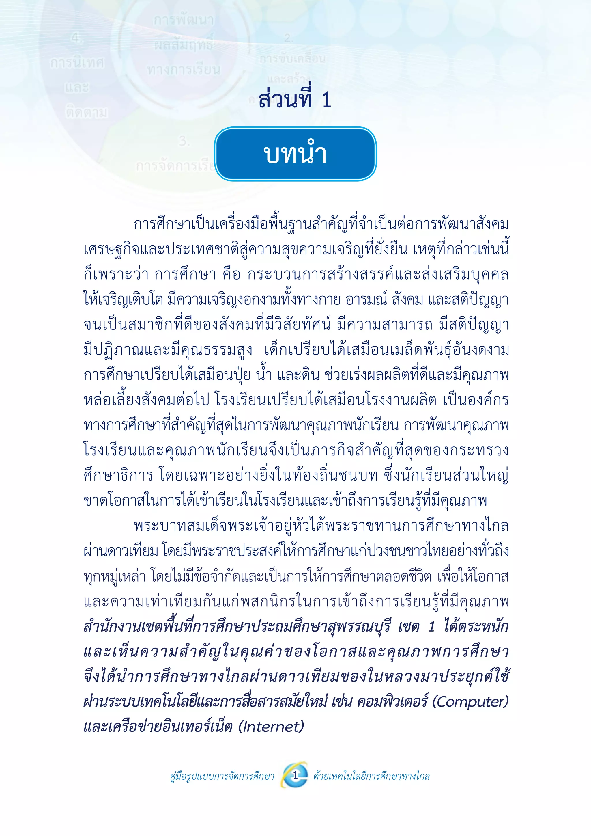 คู่มือรูปแบบการจัดการศึกษา ด้วยเทคโนโลยีการศึกษาทางไกล1
ส่วนที่ 1
บทนำ�
 
 
คู่มือรูปแบบการจัดการศึกษา 1 ด้วยเทคโนโลยีการศึกษาทางไกล
 
บทนํา
การศึกษาเป็นเครื่องมือพื้นฐานสําคัญที่จําเป็นต่อการพัฒนาสังคม
เศรษฐกิจและประเทศชาติสู่ความสุขความเจริญที่ยั่งยืน เหตุที่กล่าวเช่นนี้
ก็เพราะว่า การศึกษา คือ กระบวนการสร้างสรรค์และส่งเสริมบุคคล
ให้เจริญเติบโต มีความเจริญงอกงามทั้งทางกาย อารมณ์ สังคม และสติปัญญา
จนเป็นสมาชิกที่ดีของสังคมที่มีวิสัยทัศน์ มีความสามารถ มีสติปัญญา
มีปฏิภาณและมีคุณธรรมสูง เด็กเปรียบได้เสมือนเมล็ดพันธุ์อันงดงาม
การศึกษาเปรียบได้เสมือนปุ๋ย น้ํา และดิน ช่วยเร่งผลผลิตที่ดีและมีคุณภาพ
หล่อเลี้ยงสังคมต่อไป โรงเรียนเปรียบได้เสมือนโรงงานผลิต เป็นองค์กร
ทางการศึกษาที่สําคัญที่สุดในการพัฒนาคุณภาพนักเรียน การพัฒนาคุณภาพ
โรงเรียนและคุณภาพนักเรียนจึงเป็นภารกิจสําคัญที่สุดของกระทรวง
ศึกษาธิการ โดยเฉพาะอย่างยิ่งในท้องถิ่นชนบท ซึ่งนักเรียนส่วนใหญ่
ขาดโอกาสในการได้เข้าเรียนในโรงเรียนและเข้าถึงการเรียนรู้ที่มีคุณภาพ
พระบาทสมเด็จพระเจ้าอยู่หัวได้พระราชทานการศึกษาทางไกล
ผ่านดาวเทียม โดยมีพระราชประสงค์ให้การศึกษาแก่ปวงชนชาวไทยอย่างทั่วถึง
ทุกหมู่เหล่าโดยไม่มีข้อจํากัดและเป็นการให้การศึกษาตลอดชีวิต เพื่อให้โอกาส
และความเท่าเทียมกันแก่พสกนิกรในการเข้าถึงการเรียนรู้ที่มีคุณภาพ
สํานักงานเขตพื้นที่การศึกษาประถมศึกษาสุพรรณบุรี เขต 1 ได้ตระหนัก
และเห็นความสําคัญในคุณค่าของโอกาสและคุณภาพการศึกษาจึงได้นํา
การศึกษาทางไกลผ่านดาวเทียมของในหลวงมาประยุกต์ใช้ผ่านระบบ
เทคโนโลยีและการสื่อสารสมัยใหม่ เช่น คอมพิวเตอร์ (Computer) และ
เครือข่ายอินเทอร์เน็ต (Internet)
ส่วนที่ 1
ทุกหมู่เหล่า โดยไม่มีข้อจำ�กัดและเป็นการให้การศึกษาตลอดชีวิต เพื่อให้โอกาส
และความเท่าเทียมกันแก่พสกนิกรในการเข้าถึงการเรียนรู้ที่มีคุณภาพ
สำ�นักงานเขตพื้นที่การศึกษาประถมศึกษาสุพรรณบุรี เขต 1 ได้ตระหนัก
และเห็นความสำ�คัญในคุณค่าของโอกาสและคุณภาพการศึกษา
จึงได้นำ�การศึกษาทางไกลผ่านดาวเทียมของในหลวงมาประยุกต์ใช้
ผ่านระบบเทคโนโลยีและการสื่อสารสมัยใหม่ เช่น คอมพิวเตอร์ (Computer)
และเครือข่ายอินเทอร์เน็ต (Internet)
 
