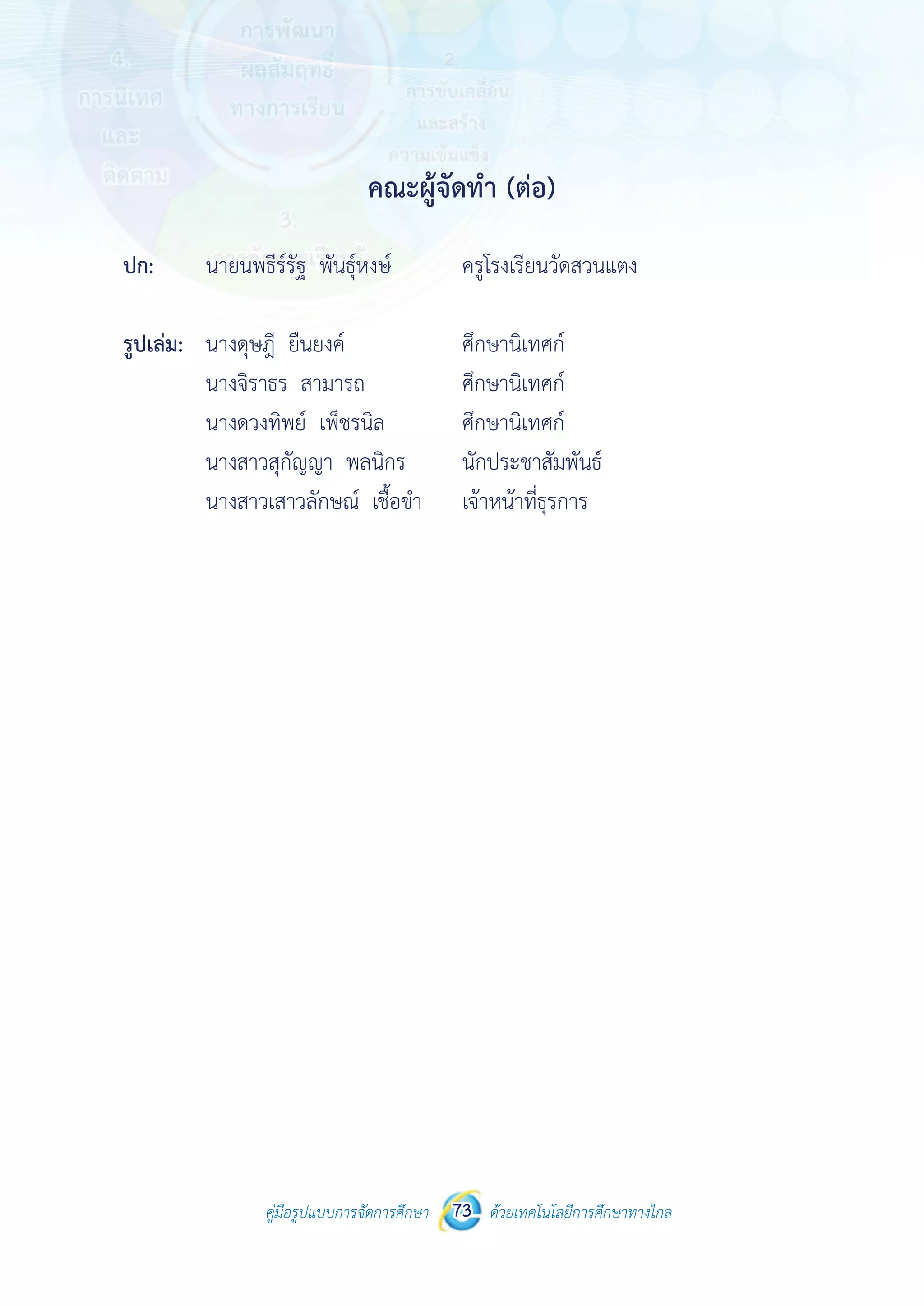 คู่มือรูปแบบการจัดการศึกษา ด้วยเทคโนโลยีการศึกษาทางไกล73
คณะผู้จัดทำ� (ต่อ)
ปก:	 นายนพธีร์รัฐ พันธุ์หงษ์	 ครูโรงเรียนวัดสวนแตง
รูปเล่ม:	 นางดุษฎี ยืนยงค์ 		 ศึกษานิเทศก์
	 นางจิราธร สามารถ		 ศึกษานิเทศก์
	 นางดวงทิพย์ เพ็ชรนิล	 ศึกษานิเทศก์
	 นางสาวสุกัญญา พลนิกร 	 นักประชาสัมพันธ์
	 นางสาวเสาวลักษณ์ เชื้อขำ�	 เจ้าหน้าที่ธุรการ
 