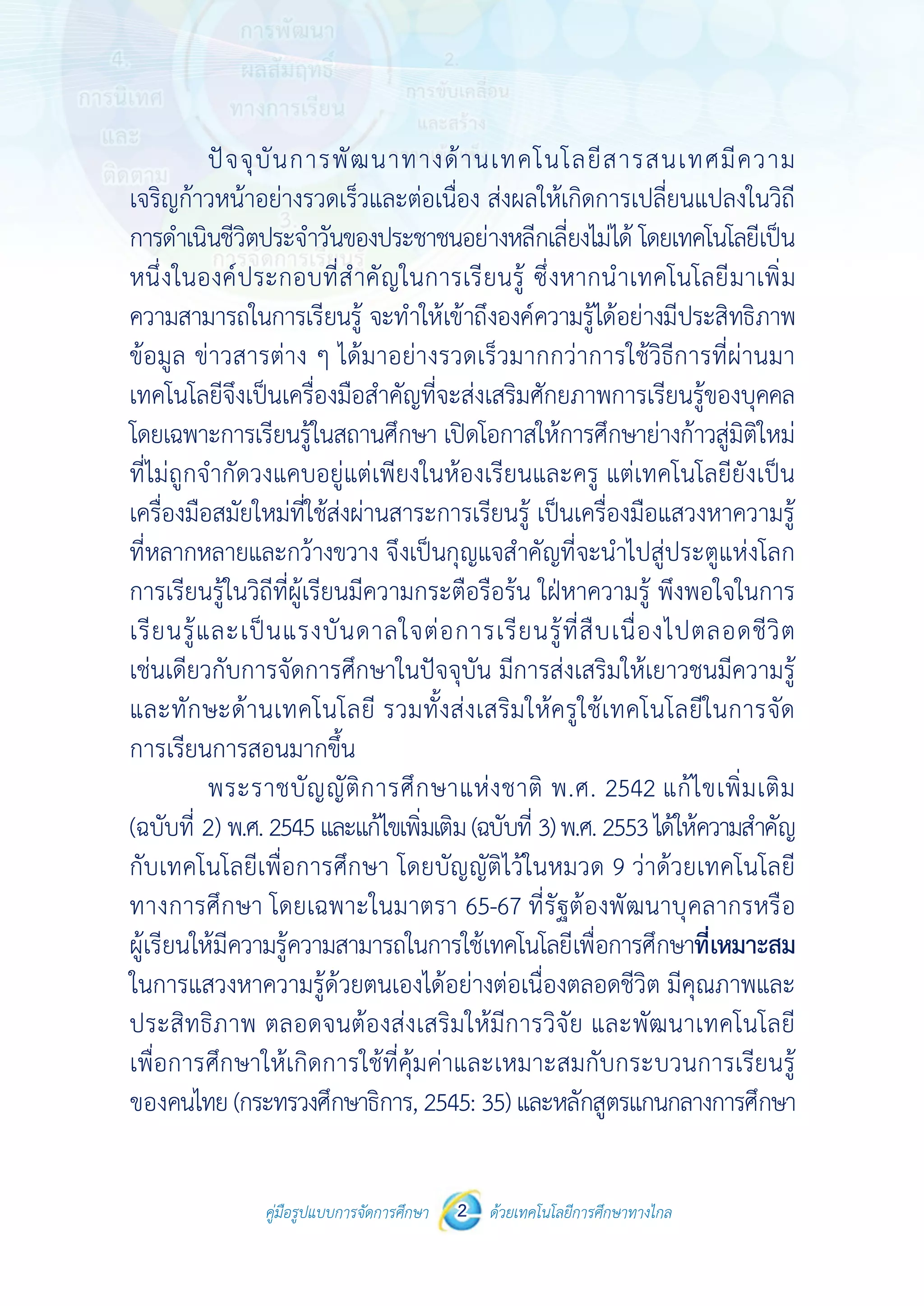 คู่มือรูปแบบการจัดการศึกษา ด้วยเทคโนโลยีการศึกษาทางไกล2
 
 
คู่มือรูปแบบการจัดการศึกษา 2 ด้วยเทคโนโลยีการศึกษาทางไกล
 
ปัจจุบันการพัฒนาทางด้านเทคโนโลยีสารสนเทศมีความ
เจริญก้าวหน้าอย่างรวดเร็วและต่อเนื่อง ส่งผลให้เกิดการเปลี่ยนแปลงในวิถี
การดําเนินชีวิตประจําวันของประชาชนอย่างหลีกเลี่ยงไม่ได้ โดยเทคโนโลยีเป็น
หนึ่งในองค์ประกอบที่สําคัญในการเรียนรู้ ซึ่งหากนําเทคโนโลยีมาเพิ่ม
ความสามารถในการเรียนรู้ จะทําให้เข้าถึงองค์ความรู้ได้อย่างมีประสิทธิภาพ
ข้อมูล ข่าวสารต่าง ๆ ได้มาอย่างรวดเร็วมากกว่าการใช้วิธีการที่ผ่านมา
เทคโนโลยีจึงเป็นเครื่องมือสําคัญที่จะส่งเสริมศักยภาพการเรียนรู้ของบุคคล
โดยเฉพาะการเรียนรู้ในสถานศึกษา เปิดโอกาสให้การศึกษาย่างก้าวสู่มิติใหม่
ที่ไม่ถูกจํากัดวงแคบอยู่แต่เพียงในห้องเรียนและครู แต่เทคโนโลยียังเป็น
เครื่องมือสมัยใหม่ที่ใช้ส่งผ่านสาระการเรียนรู้ เป็นเครื่องมือแสวงหาความรู้
ที่หลากหลายและกว้างขวาง จึงเป็นกุญแจสําคัญที่จะนําไปสู่ประตูแห่งโลก
การเรียนรู้ในวิถีที่ผู้เรียนมีความกระตือรือร้น ใฝ่หาความรู้ พึงพอใจในการ
เรียนรู้และเป็นแรงบันดาลใจต่อการเรียนรู้ที่สืบเนื่องไปตลอดชีวิต
เช่นเดียวกับการจัดการศึกษาในปัจจุบัน มีการส่งเสริมให้เยาวชนมีความรู้
และทักษะด้านเทคโนโลยี รวมทั้งส่งเสริมให้ครูใช้เทคโนโลยีในการจัด
การเรียนการสอนมากขึ้น
พระราชบัญญัติการศึกษาแห่งชาติ พ.ศ. 2542 แก้ไขเพิ่มเติม
(ฉบับที่ 2) พ.ศ.2545และแก้ไขเพิ่มเติม(ฉบับที่ 3)พ.ศ.2553ได้ให้ความสําคัญ
กับเทคโนโลยีเพื่อการศึกษา โดยบัญญัติไว้ในหมวด 9 ว่าด้วยเทคโนโลยี
ทางการศึกษา โดยเฉพาะในมาตรา 65-67 ที่รัฐต้องพัฒนาบุคลากรหรือ
ผู้เรียนให้มีความรู้ความสามารถในการใช้เทคโนโลยีเพื่อการศึกษาที่เหมาะสม
ในการแสวงหาความรู้ด้วยตนเองได้อย่างต่อเนื่องตลอดชีวิต มีคุณภาพและ
ประสิทธิภาพ ตลอดจนต้องส่งเสริมให้มีการวิจัย และพัฒนาเทคโนโลยี
เพื่อการศึกษาให้เกิดการใช้ที่คุ้มค่าและเหมาะสมกับกระบวนการเรียนรู้
ของคนไทย (กระทรวงศึกษาธิการ, 2545: 35) และหลักสูตรแกนกลางการศึกษา
 