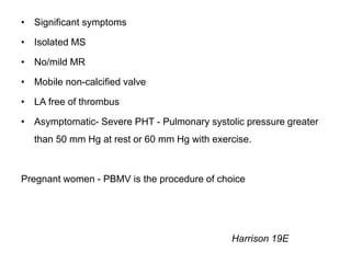 • Significant symptoms
• Isolated MS
• No/mild MR
• Mobile non-calcified valve
• LA free of thrombus
• Asymptomatic- Severe PHT - Pulmonary systolic pressure greater
than 50 mm Hg at rest or 60 mm Hg with exercise.
Pregnant women - PBMV is the procedure of choice
Harrison 19E
 