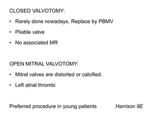 CLOSED VALVOTOMY:
• Rarely done nowadays. Replace by PBMV
• Pliable valve
• No associated MR
OPEN MITRAL VALVOTOMY:
• Mitral valves are distorted or calcified.
• Left atrial thrombi
Preferred procedure in young patients Harrison 9E
 