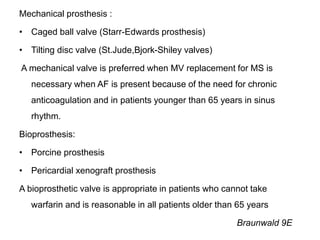 Mechanical prosthesis :
• Caged ball valve (Starr-Edwards prosthesis)
• Tilting disc valve (St.Jude,Bjork-Shiley valves)
A mechanical valve is preferred when MV replacement for MS is
necessary when AF is present because of the need for chronic
anticoagulation and in patients younger than 65 years in sinus
rhythm.
Bioprosthesis:
• Porcine prosthesis
• Pericardial xenograft prosthesis
A bioprosthetic valve is appropriate in patients who cannot take
warfarin and is reasonable in all patients older than 65 years
Braunwald 9E
 