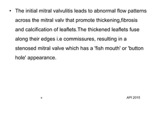 • The initial mitral valvulitis leads to abnormal flow patterns
across the mitral valv that promote thickening,fibrosis
and calcification of leaflets.The thickened leaflets fuse
along their edges i.e commissures, resulting in a
stenosed mitral valve which has a 'fish mouth' or 'button
hole' appearance.
» API 2015
 