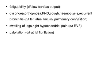 • fatiguability (d/t low cardiac output)
• dyspnoea,orthopnoea,PND,cough,haemoptysis,recurrent
bronchitis (d/t left atrial failure- pulmonary congestion)
• swelling of legs,right hypochondrial pain (d/t RVF)
• palpitation (d/t atrial fibrillation)
 