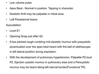 • Low volume pulse
• Apex Beat - Normal in position. Tapping in character.
• Diastolic thrill may be palpable in mitral area.
• Left Parasternal heave
Auscultation
• Loud S1
• Opening Snap just after S2
• A low pitched rough rumbling mid diastolic murmur with presystolic
accentuation over the apex best heard with the bell of stethescope
in left lateral position during expiration.
• With the development of pulmonary hypertension, Palpable P2,loud
P2, Ejection systolic murmur in pulmonary area and a Pansystolic
murmur may be heard along left sternal border(Functional TR)
 
