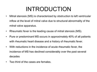 INTRODUCTION
• Mitral stenosis (MS) is characterized by obstruction to left ventricular
inflow at the level of mitral valve due to structural abnormality of the
mitral valve apparatus.
• Rheumatic fever is the leading cause of mitral stenosis (MS).
• Pure or predominant MS occurs in approximately 40% of all patients
with rheumatic heart disease and a history of rheumatic fever.
• With reductions in the incidence of acute rheumatic fever, the
incidence of MS has declined considerably over the past several
decades
• Two third of the cases are females.
 