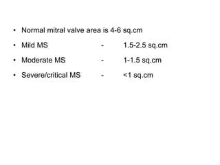 • Normal mitral valve area is 4-6 sq.cm
• Mild MS - 1.5-2.5 sq.cm
• Moderate MS - 1-1.5 sq.cm
• Severe/critical MS - <1 sq.cm
 