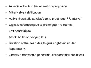 • Associated with mitral or aortic regurgitaion
• Mitral valve calcification
• Active rheumatic carditis(due to prolonged PR interval)
• Digitalis overdose(due to prolonged PR interval)
• Left heart failure
• Atrial fibrillation(varying S1)
• Rotation of the heart due to gross right ventricular
hypertrophy.
• Obesity,emphysema,pericardial effusion,thick chest wall.
 