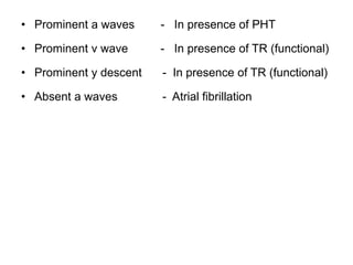 • Prominent a waves - In presence of PHT
• Prominent v wave - In presence of TR (functional)
• Prominent y descent - In presence of TR (functional)
• Absent a waves - Atrial fibrillation
 